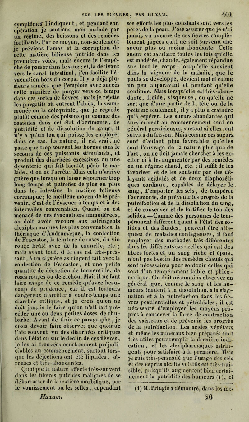 symptômes* l'indiquent, et pendant son opération je soutiens mon malade par un régime, des boissons et des remèdes fortifiants. Par ce moyen, non-seulement je préviens l’amas et la corruption de cette matière bilieuse putride dans les premières voies, mais encore je l’empê- che de passer dans le sang ; et, la dérivant vers le canal intestinal, j’en facilite l’é- vacuation hors du corps. Il y a déjà plu- sieurs années que j’emploie avec succès celte manière de purger vers ce temps dans ces sortes de fièvres ; mais je rejette les purgatifs où entrent l’aloës, la scam- monée ou la coloquinte, que je regarde plutôt comme des poisons que comme des remèdes dans cet état d’acrimonie, de putridité et de dissolution du sang; il n’y a qu’un fou qui puisse les employer dans ce cas. La nature, il est vrai, ne passe que trop souvent les bornes sans le secours de ces puissants stimulants, et produit des diarrhées excessives ou une dysenterie qui fait bientôt périr le ma- lade , si on ne l’arrête. Mais cela n’arrive guère que lorsqu’on laisse séjourner trop long-temps et putréfier de plus en plus dans les intestins la matière bilieuse corrompue ; le meilleur moyen de le pré- venir, c’est de l’évacuer à temps et à des intervalles convenables. Quand on est menacé de ces évacuations immodérées, on doit avoir recours aux astringents alexipharmaques les plus convenables, la thériaque d’Andromaque, la confection de Fracastor, la teinture de roses, du vin rouge brûlé avec de la cannelle, etc.; mais avant tout, si le cas est très-pres- sant , à un clystère astringent fait avec la confection de Fracastor, et une petite quantité de décoction de tormentille, de roses rouges ou de cachou. Mais il ne faut faire usage de ce remède qu’avec beau- coup de prudence, car il est toujours dangereux d’arrêter à contre temps une diarrhée critique, et je crois qu’on ne doit jamais le faire qu’on n’ait fait pré- céder une ou deux petites doses de rhu- barbe. Avant de finir ce paragraphe, je crois devoir faire observer que quoique j’aie souvent vu des diarrhées critiques dans l’état ou sur le déclin de ces fièvres, je les ai trouvées constamment préjudi- ciables au commencement, surtout lors- que les déjections ont été liquides, sé- reuses et très-abondantes. Quoique la nature affecte très-souvent dans les fièvres putrides malignes de se débarrasser de la matière morbifique, par le vomissement ou les selles, cependant Huxam# scs efforts les plus constants sont vers les pores de la peau. J’ose assurer que je n’ai jamais vu aucune de ces fièvres complè- tement jugées qu’il ne soit survenu une sueur plus ou moins abondante. Cette sueur est salutaire toutes les fois qu’elle est modérée, chaude, également répandue sur tout le corps ; lorsqu’elle survient dans la vigueur de la maladie, que le pouls se développe, devient mol et calme un peu auparavant et pendant qu’elle continue. Mais lorsqu’elle est très-abon- dante, froide, visqueuse, ou qu’elle ne sort que d’une partie de la tête ou de la poitrine seulement, il y a plus à craindre qu’à espérer. Les sueurs abondantes qui surviennent au commencement sont en général pernicieuses, surtout si elles sont suivies du frisson. Mais comme ces sueurs sont d’autant plus favorables qu’elles sont l’ouvrage de la nature plus que de l’art, on ne doit jamais chercher à les ex- citer ni à les augmenter par des remèdes ou un régime chaud, etc. ; il suffit de les favoriser et de les soutenir par des dé- layants acidulés et de doux diaphoni- ques cordiaux, capables de délayer le sang, d’emporter les sels, de tempérer l’acrimonie, de prévenir les progrès de la putréfaction et de la dissolution du sang, et de conserver et de fortifier le ton des solides.—Comme des personnes de tem- pérament différent quant à l’état des so- lides et des fluides, peuvent être atta- quées de maladies contagieuses, il faut employer des méthodes très-différentes dans les différents cas : celles qui ont des fibres fortes et un sang riche et épais, n’ont pas besoin des remèdes chauds qui sont nécessaires pour soutenir celles qui sont d’un tempérament faible et plileg- matique. On doit néanmoins observer en général que, comme le sang et les hu- meurs tendent à la dissolution, à la stag- nation et à la putréfaction dans les fiè- vres pestilentielles et pétéchiales, il est nécessaire d’employer les moyens pro- pres à conserver la force de contraction des vaisseaux et de prévenir les progrès de la putréfaction. Les acides végétaux et même les minéraux bien préparés sont très-utiles pour remplir la dernière indi- cation , et les alexipharmaques astrin- gents pour satisfaire à la première. Mais je suis très-persuadé que l’usage des sels et des esprits alcalis volatils est très-nui- sible, puisqu’ils augmentent bien certai- nement la putridité des humeurs (1), et (1) M. Pringle a démontré, dans les mé* 26