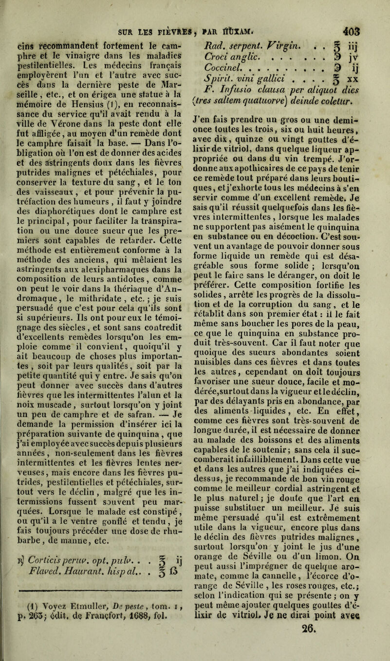 cins recommandent fortement le cam- phre et le vinaigre dans les maladies pestilentielles. Les médecins français employèrent l’an et l’autre avec suc- cès dans la dernière peste de Mar- seille , etc., et on érigea une statue à la mémoire de Hensius (1), en reconnais- sance du service qu’il avait rendu à la ville de Vérone dans la peste dont elle fut affligée, au moyen d’un remède dont le camphre faisait la base. — Dans l’o- bligation où l’on est de donner des acides et des astringents doux dans les fièvres putrides malignes et pétéchiales, pour conserver la texture du sang, et le ton des vaisseaux, et pour prévenir la pu- tréfaction des humeurs , il faut y joindre des diaphoniques dont le camphre est le principal, pour faciliter la transpira- tion ou une douce sueur que les pre- miers sont capables de retarder. Cette méthode est entièrement conforme à la méthode des anciens, qui mêlaient les astringents aux alexipharmaques dans la composition de leurs antidotes , comme on peut le voir dans la thériaque d’An- dromaque, le mithridate , etc. ; je suis persuadé que c’est pour cela qu’ils sont si supérieurs. Ils ont pour eux le témoi- gnage des siècles , et sont sans contredit d’excellents remèdes lorsqu’on les em- ploie comme il convient, quoiqu’il y ait beaucoup de choses plus importan- tes , soit par leurs qualités, soit par la petite quantité qui y entre. Je sais qu’on peut donner avec succès dans d’autres fièvres que les intermittentes l’alun et la noix muscade , surtout lorsqu’on y joint un peu de camphre et de safran. — Je demande la permission d’insérer ici la préparation suivante de quinquina , que j’ai employée avec succès depuis plusieurs années , non-seulement dans les fièvres intermittentes et les fièvres lentes ner- veuses, mais encore dans les fièvres pu- trides, pestilentielles et pétéchiales, sur- tout vers le déclin, malgré que les in- termissions fussent souvent peu mar- quées. Lorsque le malade est constipé, ou qu'il a le ventre gonflé et tendu, je fais toujours précéder une dose de rhu- barbe , de manne, etc. T$ Corticis peruv. opt.puh. . . ^ Ü Flcwed. Haurant. hispal.. . g 15 (1) Voyez Etmuller, De peste, tom. i, p. 265; édit, de Francfort, 1688, fol. Rad. serpent. Virgin. . . g iij Croci anglic 3 jv Coccinel. & ij Spirit. vini gallici . . . . § xx F. Infusio clausa per aliquot dies [très saltem quatuorve) deinde coletur. J’en fais prendre un gros ou une demi- once toutes les trois, six ou huit heures, avec dix, quinze ou vingt gouttes d’é- lixir de vitriol, dans quelque liqueur ap- propriée ou dans du vin trempé. J’or- donne aux apothicaires de ce pays de tenir ce remède tout préparé dans leurs bouti- ques , et j’exhorte tous les médecins à s’en servir comme d’un excellent remède. Je sais qu’il réussit quelquefois dans les fiè- vres intermittentes , lorsque les malades ne supportent pas aisément le quinquina en substance ou en décoction. C’est sou- vent un avantage de pouvoir donner sous forme liquide un remède qui est désa- gréable sous forme solide ; lorsqu’on peut le faire sans le déranger, on doit le préférer. Cette composition fortifie les solides, arrête les progrès de la dissolu- tion et de la corruption du sang, et le rétablit dans son premier état : il le fait même sans boucher les pores de la peau, ce que le quinquina en substance pro- duit très-souvent. Car il faut noter que quoique des sueurs abondantes soient nuisibles dans ces fièvres et dans toutes les autres, cependant on doit toujours favoriser une sueur douce, facile et mo- dérée,surtout dans la vigueur et le déclin, par des délayants pris en abondance, par des aliments-liquides , etc. En effet, comme ces fièvres sont très-souvent de longue durée, il est nécessaire de donner au malade des boissons et des aliments capables de le soutenir; sans cela il suc- comberait infailliblement. Dans cette vue et dans les autres que j’ai indiquées ci- dessus, je recommande de bon vin rouge comme le meilleur cordial astringent et le plus naturel; je doute que l’art en puisse substituer un meilleur. Je suis même persuadé qu’il est extrêmement utile dans la vigueur, encore plus dans le déclin des fièvres putrides malignes , surtout lorsqu’on y joint le jus d’une orange de Séville ou d’un limon. On peut aussi l’imprégner de quelque aro- mate, comme la cannelle , l’écorce d’o- range de Séville , les roses rouges, etc.; selon l’indication qui se présente ; on y peut même ajouter quelques gouttes d’é- lixir de vitrioL Je ne dirai point avec 26.