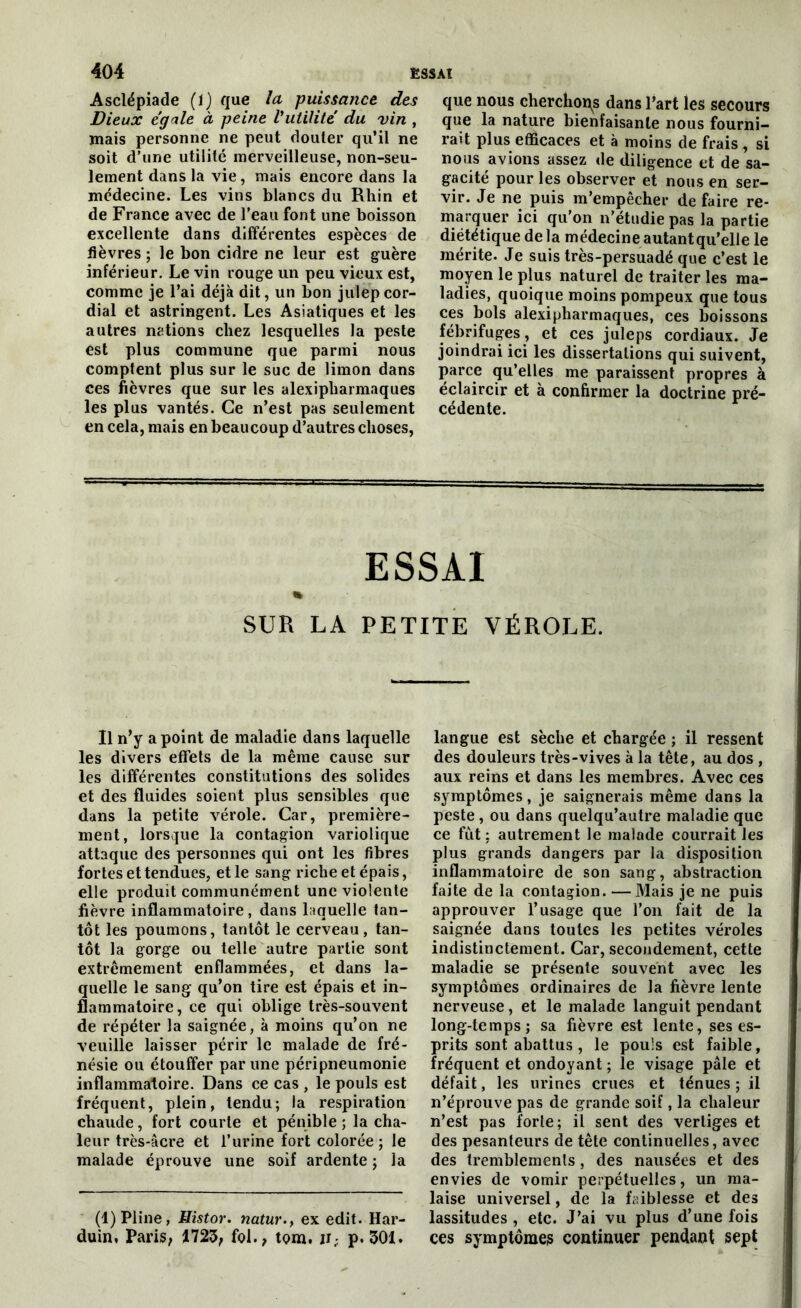 Asclépiade (î) que la puissance des Dieux ég'xle à peine Vutïlité du vin , mais personne ne peut douter qu’il ne soit d’une utilité merveilleuse, non-seu- lement dans la vie, mais encore dans la médecine. Les vins blancs du Rhin et de France avec de l’eau font une boisson excellente dans différentes espèces de lièvres ; le bon cidre ne leur est guère inférieur. Le vin rouge un peu vieux est, comme je l’ai déjà dit, un bon julep cor- dial et astringent. Les Asiatiques et les autres nations chez lesquelles la peste est plus commune que parmi nous comptent plus sur le suc de limon dans ces fièvres que sur les alexipharmaques les plus vantés. Ce n’est pas seulement en cela, mais en beaucoup d’autres choses, que nous cherchons dans l’art les secours que la nature bienfaisante nous fourni- rait plus efficaces et à moins de frais , si nous avions assez de diligence et de sa- gacité pour les observer et nous en ser- vir. Je ne puis m’empêcher de faire re- marquer ici qu’on n’étudie pas la partie diététique de la médecineautantqu’elle le mérite. Je suis très-persuadé que c’est le moyen le plus naturel de traiter les ma- ladies, quoique moins pompeux que tous ces bols alexipharmaques, ces boissons fébrifuges, et ces juleps cordiaux. Je joindrai ici les dissertations qui suivent, parce qu’elles me paraissent propres à éclaircir et à confirmer la doctrine pré- cédente. ESSAI « SUR LA PETITE VÉROLE. Il n’y a point de maladie dans laquelle les divers effets de la même cause sur les différentes constitutions des solides et des fluides soient plus sensibles que dans la petite vérole. Car, première- ment, lorsque la contagion variolique attaque des personnes qui ont les fibres fortes et tendues, et le sang riche et épais, elle produit communément une violente fièvre inflammatoire, dans laquelle tan- tôt les poumons, tantôt le cerveau, tan- tôt la gorge ou telle autre partie sont extrêmement enflammées, et dans la- quelle le sang qu’on tire est épais et in- flammatoire, ce qui oblige très-souvent de répéter la saignée, à moins qu’on ne veuille laisser périr le malade de fré- nésie ou étouffer par une péripneumonie inflammatoire. Dans ce cas , le pouls est fréquent, plein, tendu; la respiration chaude, fort courte et pénible ; la cha- leur très-âcre et l’urine fort colorée ; le malade éprouve une soif ardente ; la (1) Pline, Histor. natur., ex edit. Har- duin, Paris; 1723; fol., tom. ii; p. 301. langue est sèche et chargée ; il ressent des douleurs très-vives à la tête, au dos , aux reins et dans les membres. Avec ces symptômes, je saignerais même dans la peste, ou dans quelqu’autre maladie que ce fût : autrement le malade courrait les plus grands dangers par la disposition inflammatoire de son sang, abstraction faite de la contagion. — Mais je ne puis approuver l’usage que l’on fait de la saignée dans toutes les petites véroles indistinctement. Car, secondement, cette maladie se présente souvent avec les symptômes ordinaires de la fièvre lente nerveuse, et le malade languit pendant long-temps; sa fièvre est lente, ses es- prits sont abattus , le pouls est faible, fréquent et ondoyant ; le visage pâle et défait, les urines crues et ténues ; il n’éprouve pas de grande soif, la chaleur n’est pas forte; il sent des vertiges et des pesanteurs de tête continuelles, avec des tremblements, des nausées et des envies de vomir perpétuelles, un ma- laise universel, de la faiblesse et des lassitudes , etc. J’ai vu plus d’une fois ces symptômes continuer pendant sept