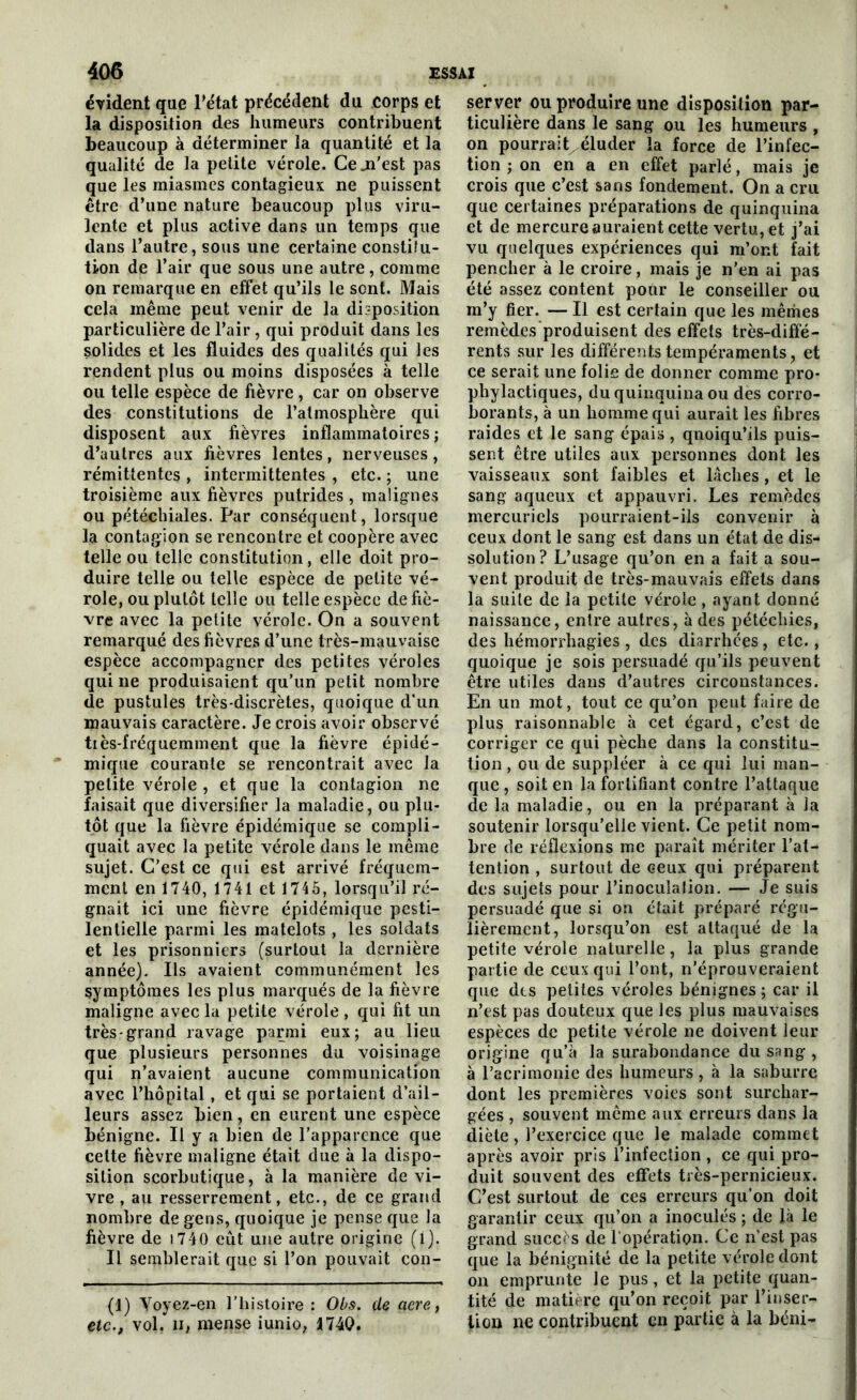 évident que l’état précédent du corps et la disposition des humeurs contribuent beaucoup à déterminer la quantité et la qualité de la petite vérole. Ce .n'est pas que les miasmes contagieux ne puissent être d’une nature beaucoup plus viru- lente et plus active dans un temps que dans l’autre, sous une certaine constitu- tion de l’air que sous une autre, comme on remarque en effet qu’ils le sont. Mais cela même peut venir de la disposition particulière de l’air, qui produit dans les solides et les fluides des qualités qui les rendent plus ou moins disposées à telle ou telle espèce de fièvre, car on observe des constitutions de l’atmosphère qui disposent aux fièvres inflammatoires; d’autres aux fièvres lentes, nerveuses, rémittentes , intermittentes , etc. ; une troisième aux fièvres putrides , malignes ou pétéchiales. Par conséquent, lorsque la contagion se rencontre et coopère avec telle ou telle constitution, elle doit pro- duire telle ou telle espèce de petite vé- role, ou plutôt telle ou telle espèce de fiè- vre avec la petite vérole. On a souvent remarqué des fièvres d’une très-mauvaise espèce accompagner des petites véroles qui ne produisaient qu’un petit nombre de pustules très-discrètes, quoique d'un mauvais caractère. Je crois avoir observé tiès-fréquemment que la fièvre épidé- mique courante se rencontrait avec la petite vérole , et que la contagion ne faisait que diversifier la maladie, ou plu- tôt que la fièvre épidémique se compli- quait avec la petite vérole dans le même sujet. C’est ce qui est arrivé fréquem- ment en 1740, 1741 et 1745, lorsqu’il ré- gnait ici une fièvre épidémique pesti- lentielle parmi les matelots , les soldats et les prisonniers (surtout la dernière année). Ils avaient communément les symptômes les plus marqués de la fièvre maligne avec la petite vérole , qui fit un très-grand ravage parmi eux; au lieu que plusieurs personnes du voisinage qui n’avaient aucune communication avec l’hôpital, et qui se portaient d’ail- leurs assez bien, en eurent une espèce bénigne. Il y a bien de l’apparence que cette fièvre maligne était due à la dispo- sition scorbutique, à la manière de vi- vre , au resserrement, etc., de ce grand nombre de gens, quoique je pense que la fièvre de 1740 eût une autre origine (i). Il semblerait que si l’on pouvait con- (1) Yoyez-en l’histoire : Obs. de acre, etc., vol. H, mense iunio, 1740. server ou produire une disposition par- ticulière dans le sang ou les humeurs , on pourrait éluder la force de l’infec- tion ; on en a en effet parlé, mais je crois que c’est sans fondement. On a cru que certaines préparations de quinquina et de mercure auraient cette vertu, et j’ai vu quelques expériences qui m’ont fait pencher à le croire, mais je n’en ai pas été assez content pour le conseiller ou m’y fier. — Il est certain que les mêmes remèdes produisent des effets très-diffé- rents sur les différents tempéraments, et ce serait une folie de donner comme pro- phylactiques, du quinquina ou des corro- borants, à un homme qui aurait les fibres raides et le sang épais , quoiqu’ils puis- sent être utiles aux personnes dont les vaisseaux sont faibles et lâches, et le sang aqueux et appauvri. Les remèdes mercuriels pourraient-ils convenir à ceux dont le sang est dans un état de dis- solution? L’usage qu’on en a fait a sou- vent produit de très-mauvais effets dans la suite de la petite vérole, ayant donné naissance, entre autres, à des pétéchies, des hémorrhagies , des diarrhées, etc., quoique je sois persuadé qu’ils peuvent être utiles dans d’autres circonstances. En un mot, tout ce qu’on peut faire de plus raisonnable à cet égard, c’est de corriger ce qui pèche dans la constitu- tion, ou de suppléer à ce qui lui man- que, soit en la fortifiant contre l’attaque de la maladie, ou en la préparant à la soutenir lorsqu’elle vient. Ce petit nom- bre de réflexions me paraît mériter l’at- tention , surtout de ceux qui préparent des sujets pour l’inoculation. — Je suis persuadé que si on était préparé régu- lièrement, lorsqu’on est attaqué de la petite vérole naturelle, la plus grande partie de ceux qui l’ont, n’éprouveraient que des petites véroles bénignes; car il n’est pas douteux que les plus mauvaises espèces de petite vérole ne doivent leur origine qu’à la surabondance du sang , à l’acrimonie des humeurs, à la saburre dont les premières voies sont surchar- gées , souvent même aux erreurs dans la diète, l’exercice que le malade commet après avoir pris l’infection , ce qui pro- duit souvent des effets très-pernicieux. C’est surtout de ces erreurs qu’on doit garantir ceux qu’on a inoculés ; de là le grand succès de l’opération. Ce n’est pas que la bénignité de la petite vérole dont on emprunte le pus, et la petite quan- tité de matière qu’on reçoit par l’inser- tion ne contribuent en partie à la béni-