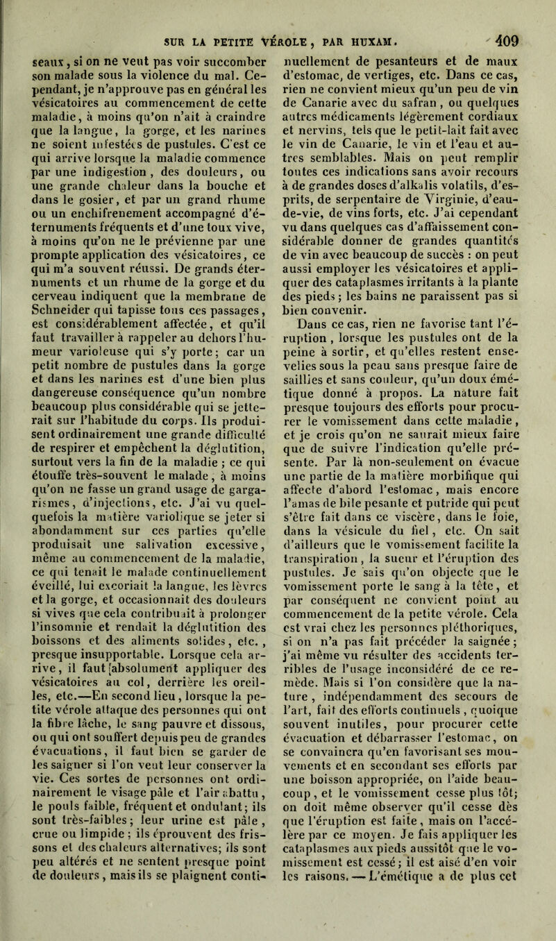 seaux, si on ne veut pas voir succomber son malade sous la violence du mal. Ce- pendant, je n’approuve pas en général les vésicatoires au commencement de celte maladie, à moins qu’on n’ait à craindre que la langue, la gorge, et les narines ne soient infestées de pustules. C’est ce qui arrive lorsque la maladie commence par une indigestion , des douleurs, ou une grande chaleur dans la bouche et dans le gosier, et par un grand rhume ou un enchifrenement accompagné d’é- ternuments fréquents et d’une toux vive, à moins qu’on ne le prévienne par une prompte application des vésicatoires, ce qui m’a souvent réussi. De grands éter- numents et un rhume de la gorge et du cerveau indiquent que la membrane de Schneider qui tapisse tous ces passages, est considérablement affectée, et qu’il faut travaillera rappeler au dehors l’hu- meur varioleuse qui s’y porte; car un petit nombre de pustules dans la gorge et dans les narines est d’une bien plus dangereuse conséquence qu’un nombre beaucoup plus considérable qui se jette- rait sur l’habitude du corps. Ils produi- sent ordinairement une grande difficulté de respirer et empêchent la déglutition, surtout vers la fin de la maladie ; ce qui étouffe très-souvent le malade , à moins qu’on ne fasse un grand usage de garga- rismes, d’injections, etc. J’ai vu quel- quefois la matière variolique se jeter si abondamment sur ces parties qu’elle produisait une salivation excessive, même au commencement de la maladie, ce qui tenait le malade continuellement éveillé, lui excoriait la langue, les lèvres et la gorge, et occasionnait des douleurs si vives que cela contribuait à prolonger l’insomnie et rendait la déglutition des boissons et des aliments solides, etc., presque insupportable. Lorsque cela ar- rive , il faut [absolument appliquer des vésicatoires au col, derrière les oreil- les, etc.—En second lieu, lorsque la pe- tite vérole attaque des personnes qui ont la fibre lâche, le sang pauvre et dissous, ou qui ont souffert depuis peu de grandes évacuations, il faut bien se garder de les saigner si l’on veut leur conserver la vie. Ces sortes de personnes ont ordi- nairement le visage pâle et l’air abattu , le pouls faible, fréquent et ondulant; ils sont très-faibles; leur urine est pâle, crue ou limpide ; ils éprouvent des fris- sons et des chaleurs alternatives; ils sont peu altérés et ne sentent presque point de douleurs, mais ils se plaignent conti- nuellement de pesanteurs et de maux d’estomac, de vertiges, etc. Dans ce cas, rien ne convient mieux qu’un peu de vin de Canarie avec du safran , ou quelques autres médicaments légèrement cordiaux et nervins, tels que le petit-lait fait avec le vin de Canarie, le vin et l’eau et au- tres semblables. Mais on peut remplir toutes ces indications sans avoir recours à de grandes doses d’alkalis volatils, d’es- prits, de serpentaire de Virginie, d’eau- de-vie, de vins forts, etc. J’ai cependant vu dans quelques cas d’affaissement con- sidérable donner de grandes quantités de vin avec beaucoup de succès : on peut aussi employer les vésicatoires et appli- quer des cataplasmes irritants à la plante des pieds ; les bains ne paraissent pas si bien convenir. Dans ce cas, rien ne favorise tant l’é- ruption , lorsque les pustules ont de la peine à sortir, et qu’elles restent ense- velies sous la peau sans presque faire de saillies et sans couleur, qu’un doux émé- tique donné à propos. La nature fait presque toujours des efforts pour procu- rer le vomissement dans cette maladie , et je crois qu’on ne saurait mieux faire que de suivre l’indication qu’elle pré- sente. Par là non-seulement on évacue une partie de la matière morbifique qui affecte d’abord l’estomac, mais encore l’amas de bile pesante et putride qui peut s’être fait dans ce viscère, dans le foie, élans la vésicule du fiel, etc. On sait d’ailleurs que le vomissement facilite la transpiration, la sueur et l’éruption des pustules. Je sais qu’on objecte que le vomissement porte le sang à la tête, et par conséquent ne convient point au commencement de la petite vérole. Cela est vrai chez les personnes pléthoriques, si on n’a pas fait précéder la saignée; j’ai même vu résulter des accidents ter- ribles de l’usage inconsidéré de ce re- mède. Mais si l’on considère que la na- ture , indépendamment des secours de l’art, fait des efforts continuels , quoique souvent inutiles, pour procurer cette évacuation et débarrasser l’estomac, on se convaincra qu’en favorisant ses mou- vements et en secondant ses efforts par une boisson appropriée, on l’aide beau- coup, et le vomissement cesse plus lot; on doit même observer qu’il cesse dès que l’éruption est faite, maison l’accé- lère par ce moyen. Je fais appliquer les cataplasmes aux pieds aussitôt que le vo- missement est cessé ; il est aisé d’en voir les raisons. — L’émétique a de plus cet