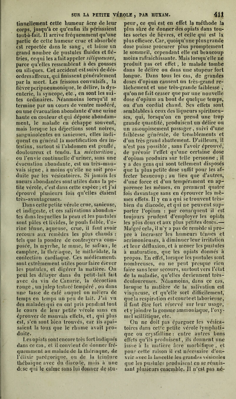 tinuellement cette humeur âcre de leur corps, jusqu’à ce qu’enfin ils périssaient tout-à-fait. 11 arrive fréquemment qu’une partie de cette humeur crue et absorbée est reportée dans le sang, et laisse un grand nombre de pustules fluides et flé- tries, ce qui les a fait appeler siliqueuses, parce qu’elles ressemblent à des gousses ou siliques. Cet accident est suivi de dés- ordres affreux, qui finissent généralement parla mort. Les frissons convulsifs, la lièvreperipneumonique, le délire, la dys- enterie, la syncope, etc., en sont les sui- tes ordinaires. Néanmoins lorsqu’il se termine par un cours de ventre modéré, ou une évacuation abondante d’une urine haute en couleur et qui dépose abondam- ment, le malade en échappe souvent, mais lorsque les déjections sont noires, sanguinolentes ou sanieuses, elles indi- quent en général la mortification des in- testins, surtout si l’abdomen est gonflé, douloureux et tendu. La micturition, ou l’envie continuelle d’uriner, sans une évacuation abondante, est un très-mau- vais signe , à moins qu’elle ne soit pro- duite par les vésicatoires. Si jamais les sueurs abondantes sont utiles dans la pe- tite vérole, c’est dans cette espèce ; et j’ai éprouvé plusieurs fois qu’elles étaient très-avantageuses. Dans cette petite vérole crue, sanieuse, et indigeste, et ces salivations abondan- tes dans lesquelles la peau et les pustules sont pâles et livides, le pouls faible, l’u- rine ténue, aqueuse, crue, il faut avoir recours aux remèdes les plus chauds : tels que la poudre de contrayerva com- posée, la myrrhe, le musc, le safran, le camphre, la thériaque, le mithridate, la confection cardiaque. Ces médicaments sont extrêmement utiles pour faire élever les pustules, et digérer la matière. On peut les délayer dans du petit-lait fait avec du vin de Canarie, la décoction rouge , un julep testacé tempéré , ou dans une tasse de café auquel on mêlera de temps en temps un peu de lait. J’ai vu des malades qui en ont pris pendant tout le cours de leur petite vérole sans en éprouver de mauvais effets, et, qui plus est, s’en sont bien trouvés, car ils apai- saient la toux que le rhume avait pro- duite. Lesopiats sont encore très fort indiqués dans ce cas, et il convient de donner fré- quemment au malade de la thériaque, de l’élixir parégorique, ou de la teinture thébaïque avec du diacodè, mais à une dcsc qui le calme sans lui donner de stu- peur , ce qui est en effet la méthode la plus sûre de donner des opiats dans tou- tes sortes de fièvres, et celle qui est la plus efficace. Car, quoiqu’une plusgrande dose puisse procurer plus promptement le sommeil, cependant elle est beaucoup moins rafraîchissante. Mais lorsqu’elle ne produit pas cet effet , le malade tombe dans le délire ou dans une stupeur fort longue. Dans tous les cas, de grandes doses d’opium causent un très-grand re- lâchement et une très-grande faiblesse , qu’on ne fait cesser que par une nouvelle dose d’opium au bout de quelque temps, ou d’un cordial chaud. Ses effets sont / semblables à ceux des liqueurs spiritueu- ses, qui, lorsqu’on en prend une trop grande quantité, produisent un délire ou un assoupissement passager, suivi d’une faiblesse générale, de tremblements et d'un très grand abattement. D’ailleurs, il n’est pas possible , sans l’avoir éprouvé, de prévoir l’effet qu’une certaine dose d’opium produira sur telle personne ; il y a des gens qui sont tellement disposés que la plus petite dose suffit pour les af- fecter beaucoup ; au lieu que d’autres, d’une force et d’un tempérament en ap- parence les mêmes, en prennent quatre fois davantage sans en éprouver les mê- mes effets. 11 y en a qui se trouvent très- bien du diacode, et qui ne peuvent sup- porter l’opium : par conséquent il est toujours prudent d’employer les opiats les plus doux et aux plus petites doses.— Malgré cela, il n’y a pas de remède si pro- pre à incrasser les humeurs ténues et acrimonieuses, à diminuer leur irritation .et leur détluxion,et à mener les pustules à maturation, que les opiats donnés à propos. En effet, lorsque les pustules sont nombreuses, on ne peut presque rien faire sans leur secours, surtout vers l’état de la maladie, qu’elles deviennent très- dculoureuses. Néanmoins, dans ce cas, lorsque la matière de la salivation est visqueuse, et qu’elle sort difficilement, que la respiration est courte etlaborieuse, il faut être fort réservé sur leur usage, et y joindre la gomme ammoniaque, l’oxy- mel scillitique, etc. On ne doit pas épargner les vésica- toires dans celle petite vérole lymphati- que ou crystalline : entre autres bons effets qu’ils produisent, ils donnent une issue à la matière âcre morbifique , et pour cette raison il est nécessaire d’ou- vrir avec la lancette les grandes vésicules que les pustules produisent en se réunis- sant plusieurs ensemble. Il n’est pas né-