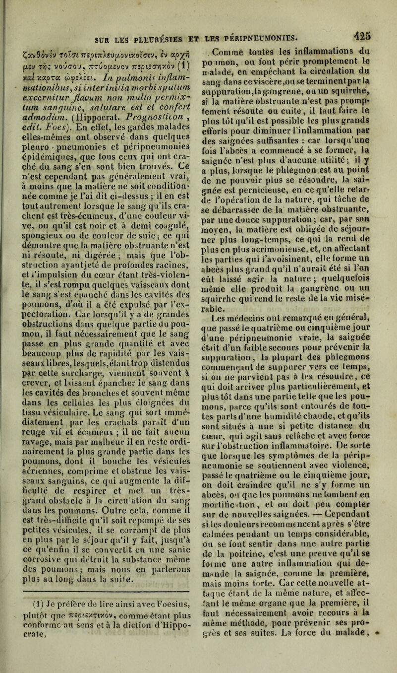 ÇavQovJv rotin Trsptn'Xsvp.ovixotmv^ èv ccpy/i pSV TÜt V0U(70U, TCZUOflLôVOV 7r$pt.S(7>3xôv (1) xxi xxpzx ùyeYseL. In pulmonis inflam- mationibusysi inter initia morbi sputum excernitur jlavum non mullo permix- tum sanguine, salulare est et confert admodùm. (Hippocrat. Prognoslicon , edit. Foes). Ea effet, les gardes malades elles-mêmes ont observé dans quelques plenro ' pneumonies et péripneumonies épidémiques, que tous ceux qui ont cra- ché du sang s’en sont bien trouvés. Ce n'est cependant pas généralement vrai, à moins que la matière ne soit condition- née comme je l’ai dit ci-dessus ; il en est tout autrement lorsque le sang qu’ils cra- chent est très-écumeux, d’une couleur vi- ve, ou qu’il est noir et à demi coagulé, spongieux ou de couleur de suie; ce qui démontre que la matière obstruante n’est ni résoute, ni digérée ; mais que l’ob- struction ayantjeté de protondes racines, et l’impulsion du cœur étant très-violen- te, il s’est rompu quelques vaisseaux dont le sang s’est épanché dans les cavités des poumons, d’où il a été expulsé par l’ex- pectoration. Car lorsqu’il y a de grandes obstructions dans quelque partie du pou- mon, il faut nécessairement que le sang asse en plus grande quantité et avec eaucoup plus de rapidité par les vais- seaux libres, lesquels,étant trop distendus par cette surcharge, viennent souvent à crever, et laissent épancher le sang dans les cavités des bronches et souvent même dans les cellules les plus éloignées du tissu vésiculaire. Le sang qui sort immé- diatement par les crachats paraît d’un reuge vif et écnmeux ; il ne fait aucun ravage, mais par malheur il en reste ordi- nairement la plus grande partie dans les poumons, dont il bouche les vésicules aériennes, comprime et obstrue les vais- seaux sanguins, ce qui augmente la dif- ficulté de respirer et met un très- grand obstacle à la circu’ation du sang- dans les poumons. Outre cela, comme il est très-difficile qu’il soit repompé de ses petites vésicules, il se corrompt de plus en plus parle séjour qu’il y fait, jusqu’à ce qu’enfin il se convertit en une sanie corrosive qui détruit la substance même des poumons ; mais nous en parlerons plus au long dans la suite. (1) Je préfère de lire ainsi avecFoesius, plutôt que nepiôxzixov, comme étant plus conforme au sens et à la diction d’Hippo- crate, LES PÉRIPNEUMONIES. 425 Comme toutes les inflammations du poumon, ou font périr promptement le malade, en empêchant la circulation du sang dans ce viscère,ou se terminentpar la suppuration,la gangrené, ou un squirrhe, si la matière obstruante n’est pas promp- tement résoute ou cuite, il faut faire le plus tôt qu'il est possible les plus grands efforls pour diminuer l’inflammation par des saignées suffisantes : car lorsqu’une fois l’abcès a commencé à se former, la saignée n’est plus d’aucune utilité; il y a plus, lorsque le phlegmon est au point de ne pouvoir plus se résoudre, la sai- gnée est pernicieuse, en ce qu’elle relar- de l’opération de la nature, qui tâche de se débarrasser de la matière obstruante, par une douce suppuration; car, par son moyen, la matière est obligée de séjour- ner plus long-temps, ce qui la rend de plus en plus acrimonieuse, et, en affectant les parties qui l’avoisinent, elle forme un abcès plus grand qu’il n’aurait été si l’on eût laissé agir la nature ; quelquefois même elle produit la gangrène ou un squirrhe qui rend le reste de la vie misé- rable. Les médecins ont remarqué en général, que passé le quatrième ou cinquième jour d’une péripneumonie vraie, la saignée était d’un faible secours pour prévenir la suppuration, la plupart des phlegmons commençant de suppurer vers ce temps, si on ne parvient pas à les résoudre, ce qui doit arriver plus particulièrement, et plus tôt dans une partie telle que les pou- mons, parce qu’ils sont entourés de tou- tes parts d’une humidité chaude, et qu’ils sont situés à une si petite distance du cœur, qui agit sans relâche et avec force sur l’obstruction inflammatoire. De sorte que lorsque les symptômes de la périp- neumonie se soutiennent avec violence, passé le quatrième ou le cinquième jour, on doit craindre qu’il ne s’y forme un abcès, ou que les poumons ne tombent en mortification, et on doit peu compter sur de nouvelles saignées. —Cependant si les douleurs recommencent après s’être calmées pendant un temps considérable, ou se font sentir dans une autre partie de la poitrine, c’est une preuve qu’il se forme une autre inflammation qui de- mande la saignée, comme la première, mais moins forte. Car cette nouvelle at- taque étant de la même nature, et affec- tant le même organe que la première, il faut nécessairement avoir recours à la même méthode, pour prévenir ses pro- grès et ses suites. La force du malade,