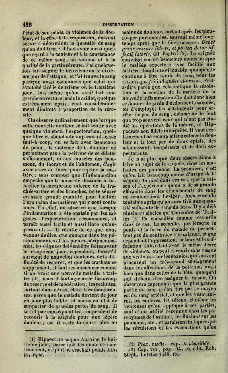 l’état de son pouls, la violence de la dou- leur, et lagênedela respiration, doivent servir à déterminer la quantité de sang qu’on doit tirer : il faut avoir aussi quel- que égard à la couleur et à la consistance de ce même sang, au volume et à la qualité de la partie séreuse. J’ai quelque- fois fait saigner le neuvième ou le dixiè- me jour de l’attaque, et j’ai trouvé le sang presque aussi couenneux que celui qui avait été tiré le deuxième ou le troisième jour, lors même qu’on avait fait une grande ouverture; mais le caillot, quoique extrêmement épais, était considérable- ment diminué à proportion de la séro- sité. On observe ordinairement que lorsque cette nouvelle douleur se fait sentir avec quelque violence, l’expectoration, quoi- que libre et abondante auparavant, cesse tout-à-coup, ou se fait avec beaucoup de peine, la violence de la douleur ne permettant pas à la poitrine de se dilater suffisamment, ni aux muscles des pou- mons, du thorax et de l’abdomen, d’agir avec assez de force pour rejeter la ma- tière ; sans compter que l’inflammation empêche que la mucosité destinée à lu- bréfier la membrane interne de la tra- chée-artère et des bronches, ne se sépare en assez grande quantité, pour faciliter l’expulsion des matières qui y sont conte- nues. En effet, on observe que lorsque l’inflammation a été apaisée par les sai- gnées, l’expectoration recommence, et paraît aussi facile et aussi libre qu’au- paravant. — Il résulte de ce que nous venons dedire, que quoique dans les pé- ripneumonies et les pleuro-péripneumo- nies, les saignées doivent être faites avant le cinquième jour, cependant, lorsqu’il survient de nouvelles douleurs, delà dif Acuité de respirer, et que les crachats se suppriment, il faut recommencer comme si on avait une nouvelle maladie à trai- ter (l), mais il faut agir avec beaucoup de réserve et de modération : les rechutes, surtout dans ce cas, étant très-dangereu- ses, parce que le malade devient de jour en jour plus faible, et moins en état de supporter de grandes pertes'de sang. Il serait par conséqueut très-imprudent de recourir à la saignée pour une légère douleur, car il reste toujours plus ou (1) Hippocrate saigna Anaxion le hui- tième jour, parce que les douleurs con- tinuaient, et qu’il ne crachait point. Lib. Ili, ÉpiU. moins de douleur, surtout après les pleu- ro-péripneumonies, souvent même long- temps après que la fièvre a cessé : Debet priùs cessare febris, et po\tea dolor af- fect^lateris, dit Baglivi (2). La saignée convient encore beaucoup moins lorsque le malade expectore avec facilité une matière abondante et louable, quoiqu’elle continue à être teinte de sang, pour les raisons que j’ai indiquées ci-dessus, c’est- à-dire parce que cela indique la résolu- tion et la coction de la matière de la nouvelle inflammation.On doit donc bien se donner de garde d’ordonner la saignée, ou d’employer les astringents pour ar- rêter ce peu de sang , comme ne le font que trop souvent ceux qui n’ont pas étu- dié les opérations de la nature, ni Hip- pocrate son fidèle interprète. Il vaut cer- tainement beaucoup mieux calmer la dou- leur et la toux par de doux opiats, des adoucissants tempérants et de doux ex- pectorants. # Je n’ai plus que deux observations a faire au sujet de la saignée, dans les ma- ladies des poumons. La première, c est qu’on fait beaucoup moins d’usage de la saignée du pied dans ces cas, que la rai- son et l’expérience qu’on a de sa grande efficacité dans les crachements de sang ne sembleraient l’exiger , bien entendu toutefois après qu’on aura tiré une quan- tité suffisante de sang du bras. Il y a déjà plusieurs siècles qu’Alexandre de Trai- tes (3) l’a conseillée comme très-utile dans ce cas. La seconde, que lorsque le pouls et la force du malade ne permet- tent pas de continuer à le saigner, et que cependant l’oppression, la toux et la suf- focation subsistent avec le même degré de violence, on peut recourir sans risque aux ventouses sur les épaules, qui souvent procurent un très-grand soulagement dans les affections de la poitrine, aussi bien que dans celles de la tête, quoiqu’il soit difficile d’en assigner la raison. On observera cependant que la plus grande partie du sang qu’on tire par ce moyen est du sang artériel, et que les vésicatoi- res, les cautères, les sétons, et même les ventouses qu’on applique à ces parties, sont d’une utilité reconnue dans les pa- roxysmes de l’asthme, les fluxions sur les poumons, etc., et paraissent indiquer que les révulsions et les évacuations qu'on (2) Prax. medic., cap. de pleuritide. (3) Cap. vin , pag. 94 , ex eclit. Rob, Steph. Lutetiæ 1.548, fol.