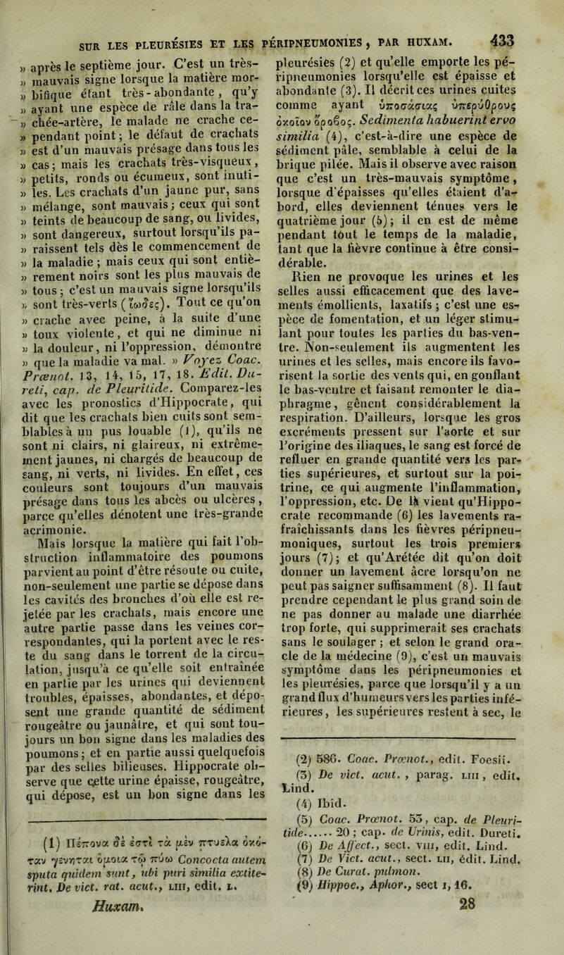 » après le septième jour. C’est un très- » mauvais signe lorsque la matière mor- » bifique étant très - abondante , qu’y » ayant une espèce de râle dans la tra- m ctiée-artère, le malade ne crache ce- » pendant point ; le défaut de crachats » est d’un mauvais présage dans tous les » cas ; mais les crachats très-visqueux , j) petits, ronds ou écumeux, sont inuti- » les. Les crachats d’un jaune pur, sans » mélange, sont mauvais ; ceux qui sont » teints de beaucoup de sang, ou livides, )) sont dangereux, surtout lorsqu’ils pa- » raissent tels dès le commencement de » la maladie ; mais ceux qui sont entiè- » rement noirs sont les plus mauvais de » tous; c’est un mauvais signe lorsqu’ils » sont très-verts (tw^sç). Tout ce qu’on » crache avec peine, à la suite d’une » toux violente, et qui ne diminue ni w la douleur, ni l’oppression, démontre » que la maladie va mal. » Voyez Coac. Prænot. 13, 14, 15, 17, 18. Edit. Du- reti, cap. de Pleuritide. Comparez-ies avec les pronostics d'Hippocrate, qui dit que les crachats bien cuits sont sem- blables à uu pus louable (1), qu’ils ne sont ni clairs, ni glaireux, ni extrême- ment jaunes, ni chargés de beaucoup de sang, ni verts, ni livides. En effet, ces couleurs sont toujours d’un mauvais présage dans tous les abcès ou ulcères, parce qu’elles dénotent une très-grande acrimonie. Mais lorsque la matière qui fait l’ob- struction inflammatoire des poumons parvient au point d’être résoute ou cuite, non-seulement une partie se dépose dans les cavités des bronches d’oîi elle est re- jetée par les crachats, mais encore une autre partie passe dans les veines cor- respondantes, qui la portent avec le res- | te du sang dans le torrent de la circu- lation, jusqu’à ce qu’elle soit entraînée en partie par les urines qui deviennent troubles, épaisses, abondantes, et dépo- sent une grande quantité de sédiment rougeâtre ou jaunâtre, et qui sont tou- jours un bon signe dans les maladies des poumons ; et en partie aussi quelquefois par des selles bilieuses. Hippocrate ob- serve que Qjette urine épaisse, rougeâtre, qui dépose, est un bon signe dans les (1) IIé7rova 9k sari rà. piv TrrusXa ov.o- rav ysvyjrat op,otarw Concocta autem sputa quidem sunt, ubi puri similia extite- rint. De vict. rat. acut.t liii, edit, i. Huxanix pleurésies (2) et qu’elle emporte les pé- ripneumonies lorsqu’elle est épaisse et abondante (3). Il décrit ces urines cuites comme ayant uroo'àffiaç vn epuQpouç oxotov opoêoç. Sedimenta habuerint ervo similia (4), c’est-à-dire une espèce de sédiment pâle, semblable à celui de la brique pilée. Mais il observe avec raison que c’est un très-mauvais symptôme, lorsque d’épaisses qu’elles étaient d’a- bord, elles deviennent ténues vers le quatrième jour (5) ; il en est de même pendant tout le temps de la maladie, tant que la fièvre continue à être consi- dérable. Rien ne provoque les urines et les selles aussi efficacement que des lave- ments émollients, laxatifs ; c’est une es- pèce de fomentation, et un léger stimu- lant pour toutes les parties du bas-ven- tre. Non-seulement ils augmentent les urines et les selles, mais encore ils favo- risent la sortie des vents qui, en gonflant le bas-ventre et faisant remonter le dia- phragme , gênent considérablement la respiration. D’ailleurs, lorsque les gros excréments pressent sur l’aorte et sur l’origine des iliaques, le sang est forcé de refluer en grande quantité vers les par- ties supérieures, et surtout sur la poi- trine, ce qui augmente l’inflammation, l’oppression, etc. De là vient qu’Hippo- crate recommande (6) les lavements ra- fraîchissants dans les fièvres péripneu- moniques, surtout les trois premiers jours (7); et qu’Arétée dit qu’on doit donner un lavement âcre lorsqu’on ne peut pas saigner suffisamment (8). Il faut prendre cependant le plus grand soin de ne pas donner au malade une diarrhée trop forte, qui supprimerait ses crachats sans le soulager ; et selon le grand ora- cle de la médecine (9), c’est un mauvais symptôme dans les péripneumonies et les pleurésies, parce que lorsqu’il y a un grand flux d’humeurs vers les parties infé- rieures , les supérieures restent à sec, le (2) 586. Coac. Prænot., edit. Foesii. (3) De vict. aent. , parag. tm, edit. Lind. (4) Ibid. (5) Coac. Prænot. 53, cap. de Pleuri- tide 20 ; cap. de Urinis, edit. Dureti. (6) De Affect., sect. vm, edit. Lind. (7) De Vict. acut., sect. lu, édit. Lind. (8) De Curât, pulmon. (9) Hippoc., Aphor., sect i, 16. 28
