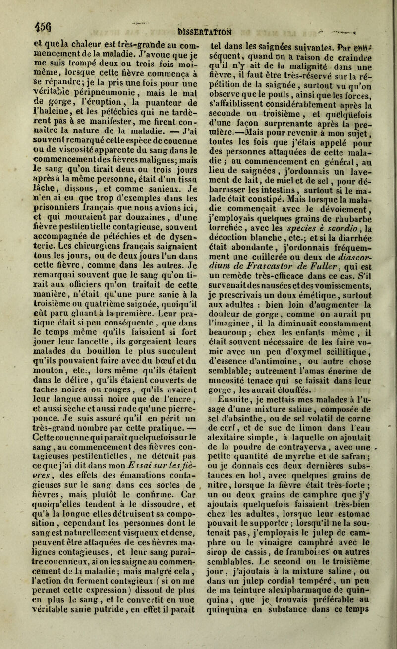 bîSSËRTATïOÜ et que la chaleur est très-grande au com- mencement de la maladie. J’avoue que je me suis trompé deux ou trois fois moi- même, lorsque celte fièvre commença à se répandre; je la pris une fois pour une véritable péripneumonie, mais le mal de gorge, l’éruption, la puanteur de l’haleine, et les pétéchies qui ne tardè- rent pas à se manifester, me firent con- naître la nature de la maladie. — J’ai souvent remarqué cette espèce de couenne ou de viscosité apparente du sang dans le commencement des fièvres malignes; mais le sang qu'on tirait deux ou trois jours aprèsà la même personne, était d’un tissu lâche, dissous, et comme sanieux. Je n’en ai eu que trop d’exemples dans les prisonniers français que nous avions ici, et qui mouraient par douzaines , d’une fièvre pestilentielle contagieuse, souvent accompagnée de pétéchies et de dysen- terie. Les chirurgiens français saignaient tous les jours, ou de deux jours l’un dans cette fièvre, comme dans les autres. Je remarquai souvent que le sang qu’on ti- rait aux officiers qu’on traitait de cette manière, n’était qu’une pure sanie à la troisième ou quatrième saignée, quoiqu’il eut paru gluant à la première. Leur pra- tique était si peu conséquente , que dans le temps même qu’ils faisaient si fort jouer leur lancette , ils gorgeaient leurs malades du bouillon le plus succulent qu’ils pouvaient faire avec du bœuf et du mouton, etc;, lors même qu’ils étaient dans le délire , qu’ils étaient couverts de taches noires ou rouges, qu’ils avaient leur langue aussi noire que de l’encre, et aussi sèche et aussi rude qu’une pierre- ponce. Je suis assuré qu’il en périt un très-grand nombre par cette pratique. — Cette couenne qui parait quelquefois sur le sang, au commencement des fièvres con- tagieuses pestilentielles, ne détruit pas ce que j’ai dit dans mon Essai sur les fiè- vres , des effets des émanations conta- gieuses sur le sang dans ces sortes de fièvres, mais plutôt le confirme. Car quoiqu’elles tendent à le dissoudre, et qu’à la longue elles détruisent sa compo- sition , cependant les personnes dont le sang est naturellement visqueux et dense, peuvent être attaquées de ces fièvres ma- lignes contagieuses, et leur sang paraî- tre couenneux, si on les saigne au commen- cement de la maladie ; mais malgré cela , l’action du ferment contagieux ( si on me permet cette expression) dissout de plus en plus le sang, et le convertit en une véritable sanie putride, en effet il paraît tel dans les saignées suivantes^ Par séquent, quand on a raison de craindre qu il n’y ait de la malignité dans une fièvre, il faut être très-réservé sur la ré- pétition de la saignée, surtout vu qu’on observe que le pouls , ainsi que les forces, s’affaiblissent considérablement après la seconde ou troisième, et quelquefois d’une façon surprenante après la pre- mière.—Mais pour revenir à mon sujet, toutes les fois que j’étais appelé pour des personnes attaquées de cette mala- die ; au commencement en général, au lieu de saignées , j’ordonnais un lave- ment de lait, de miel et de sel, pour dé- barrasser les intestins, surtout si le ma- lade était constipé. Mais lorsque la mala- die commençait avec Je dévoiement, j’employais quelques grains de rhubarbe torréfiée , avec les species è scordio , la décoction blanche , etc.; et si la diarrhée était abondante, j’ordonnais fréquem- ment une cuillerée ou deux de diascor- dium de Frascaslor de Fuller, qui est un remède très-efficace dans ce cas. S’il survenait des nausées et des vomissements, je prescrivais un doux émétique, surtout aux adultes : bien loin d’augmenter la douleur de gorge, comme on aurait pu l’imaginer, il la diminuait constamment beaucoup ; chez les enfants même , il élait souvent nécessaire de les faire vo- mir avec un peu d’oxymel seillitique, d’essence d’antimoine, ou autre chose semblable; autrement l’amas énorme de mucosité tenace qui se faisait dans leur gorge, les aurait étouffés. Ensuite, je mettais mes malades à l’u- sage d’une mixture saline, composée de sel d’absinthe, ou de sel volatil de corne de cerf, et de suc de limon dans l’eau alexitaire simple, à laquelle on ajoutait de la poudre de contrayerva , avec une - petite quantité de myrrhe et de safran ; ou je donnais ces deux dernières subs- tances en bol, avec quelques grains de nitre, lorsque la fièvre était très-forte ; un ou deux grains de camphre que j’y ajoutais quelquefois faisaient très-bien chez les adultes, lorsque leur estomac pouvait le supporter ; lorsqu’il ne la sou- tenait pas, j’employais le julep de cam- phre ou le vinaigre camphré avec le sirop de cassis, de framboises ou autres semblables. Le second ou le troisième jour, j’ajoutais à la mixture saline, ou dans un julep cordial tempéré, un peu de ma teinture alexipharmaque de quin- quina , que je trouvais préférable au quinquina en substance dans ce temps