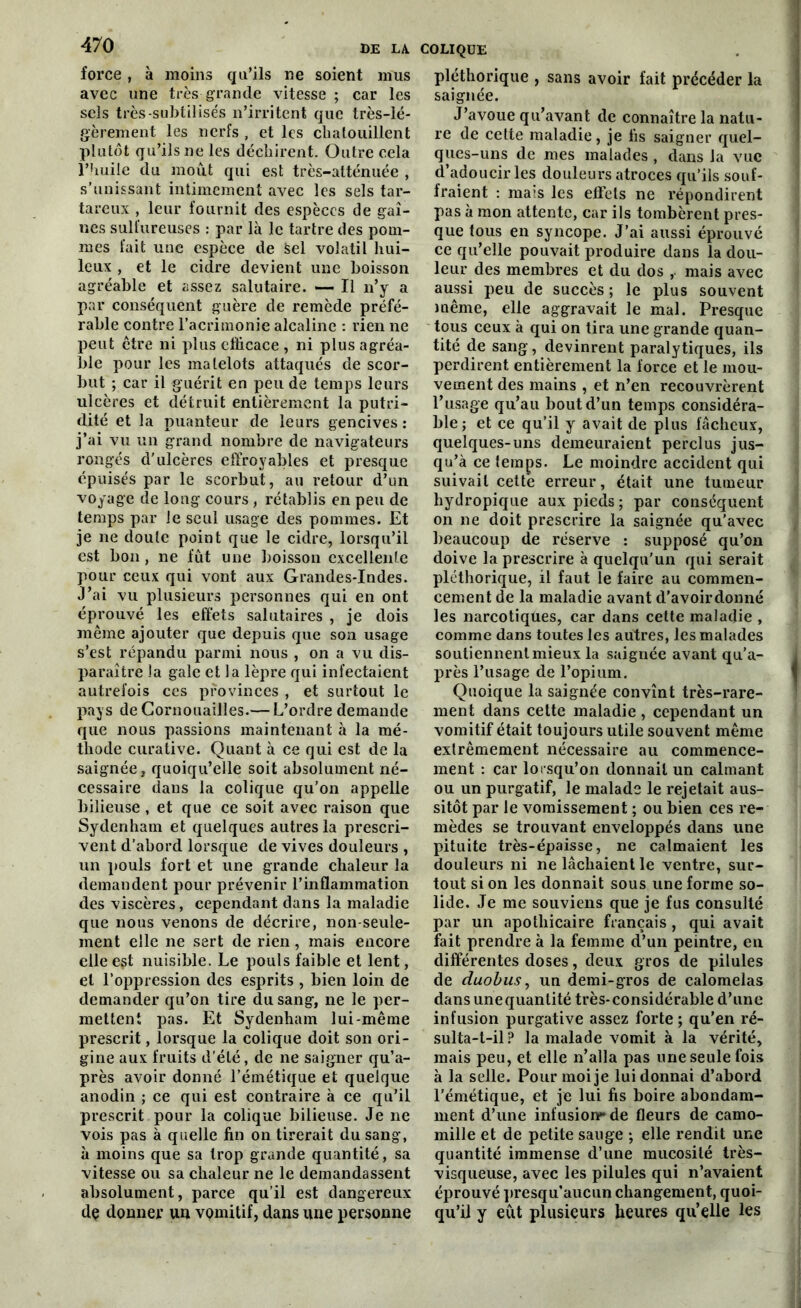 force , à moins qu’ils ne soient mus avec une très grande vitesse ; car les sels très-subtilisés n’irritent que très-lé- gèrement les nerfs , et les chatouillent plutôt qu’ilsne les déchirent. Outre cela l’huile du moût qui est très-atténuée , s’unissant intimement avec les sels tar- tareux , leur fournit des espèces de gai- nes sulfureuses : par là le tartre des pom- mes fait une espèce de Sel volatil hui- leux , et le cidre devient une boisson agréable et assez salutaire. — Il n’y a par conséquent guère de remède préfé- rable contre l’acrimonie alcaline : rien ne peut ctre ni plus efficace , ni plus agréa- ble pour les matelots attaqués de scor- but ; car il guérit en peu de temps leurs ulcères et détruit entièrement la putri- dité et la puanteur de leurs gencives : j’ai vu un grand nombre de navigateurs rongés d’ulcères effroyables et presque épuisés par le scorbut, au retour d’un voyage de long cours, rétablis en peu de temps par le seul usage des pommes. Et je ne doute point que le cidre, lorsqu’il est bon, ne fût une boisson excellente pour ceux qui vont aux Grandes-Indes. J’ai vu plusieurs personnes qui en ont éprouvé les effets salutaires , je dois même ajouter que depuis que son usage s’est répandu parmi nous , on a vu dis- paraître la gale et la lèpre qui infectaient autrefois ces provinces , et surtout le pays de Cornouailles.— L’ordre demande que nous passions maintenant à la mé- thode curative. Quant à ce qui est de la saignée, quoiqu’elle soit absolument né- cessaire dans la colique qu’on appelle bilieuse, et que ce soit avec raison que Sydenham et quelques autres la prescri- vent d’abord lorsque de vives douleurs , un pouls fort et une grande chaleur la demandent pour prévenir l’inflammation des viscères, cependant dans la maladie que nous venons de décrire, non-seule- ment elle ne sert de rien, mais encore elle e§t nuisible. Le pouls faible et lent, et l’oppression des esprits , bien loin de demander qu’on tire du sang, ne le per- mettent pas. Et Sydenham lui-même prescrit, lorsque la colique doit son ori- gine aux fruits d'été, de ne saigner qu’a- près avoir donné l’émétique et quelque anodin ; ce qui est contraire à ce qu’il prescrit pour la colique bilieuse. Je ne vois pas à quelle fin on tirerait du sang, à moins que sa trop grande quantité, sa vitesse ou sa chaleur ne le demandassent absolument, parce qu’il est dangereux de donner un vomitif, dans une personne pléthorique , sans avoir fait précéder la saignée. J’avoue qu’avant de connaître la natu- re de cette maladie, je fis saigner quel- ques-uns de mes malades , dans la vue d’adoucir les douleurs atroces qu’ils souf- fraient : mais les efl’ets ne répondirent pas à mon attente, car ils tombèrent pres- que tous en syncope. J’ai aussi éprouvé ce qu’elle pouvait produire dans la dou- leur des membres et du dos mais avec aussi peu de succès ; le plus souvent même, elle aggravait le mal. Presque tous ceux à qui on tira une grande quan- tité de sang, devinrent paralytiques, ils perdirent entièrement la force et le mou- vement des mains , et n’en recouvrèrent l’usage qu’au bout d’un temps considéra- ble; et ce qu’il y avait de plus fâcheux, quelques-uns demeuraient perclus jus- qu’à ce temps. Le moindre accident qui suivait cette erreur, était une tumeur liydropique aux pieds ; par conséquent on ne doit prescrire la saignée qu’avec beaucoup de réserve : supposé qu’on doive la prescrire à quelqu’un qui serait pléthorique, il faut le faire au commen- cement de la maladie avant d’avoir donné les narcotiques, car dans cette maladie , comme dans toutes les autres, les malades soutiennent mieux la saignée avant qu’a- près l’usage de l’opium. Quoique la saignée convînt très-rare- ment dans cette maladie , cependant un vomitif était toujours utile souvent même extrêmement nécessaire au commence- ment : car lorsqu’on donnait un calmant ou un purgatif, le malade le rejetait aus- sitôt par le vomissement ; ou bien ces re- mèdes se trouvant enveloppés dans une pituite très-épaisse, ne calmaient les douleurs ni ne lâchaient le ventre, sur- tout si on les donnait sous une forme so- lide. Je me souviens que je fus consulté par un apothicaire français , qui avait fait prendre à la femme d’un peintre, en différentes doses, deux gros de pilules de duobus, un demi-gros de calomelas dans unequantité très-considérable d’une infusion purgative assez forte ; qu’en ré- sulta-t-il? la malade vomit à la vérité, mais peu, et elle n’alla pas une seule fois à la selle. Pour moi je lui donnai d’abord l'émétique, et je lui fis boire abondam- ment d’une infusion?* de fleurs de camo- mille et de petite sauge ; elle rendit une quantité immense d’une mucosité très- visqueuse, avec les pilules qui n’avaient éprouvé presqu’aucun changement, quoi- qu’il y eût plusieurs heures qu’elle les