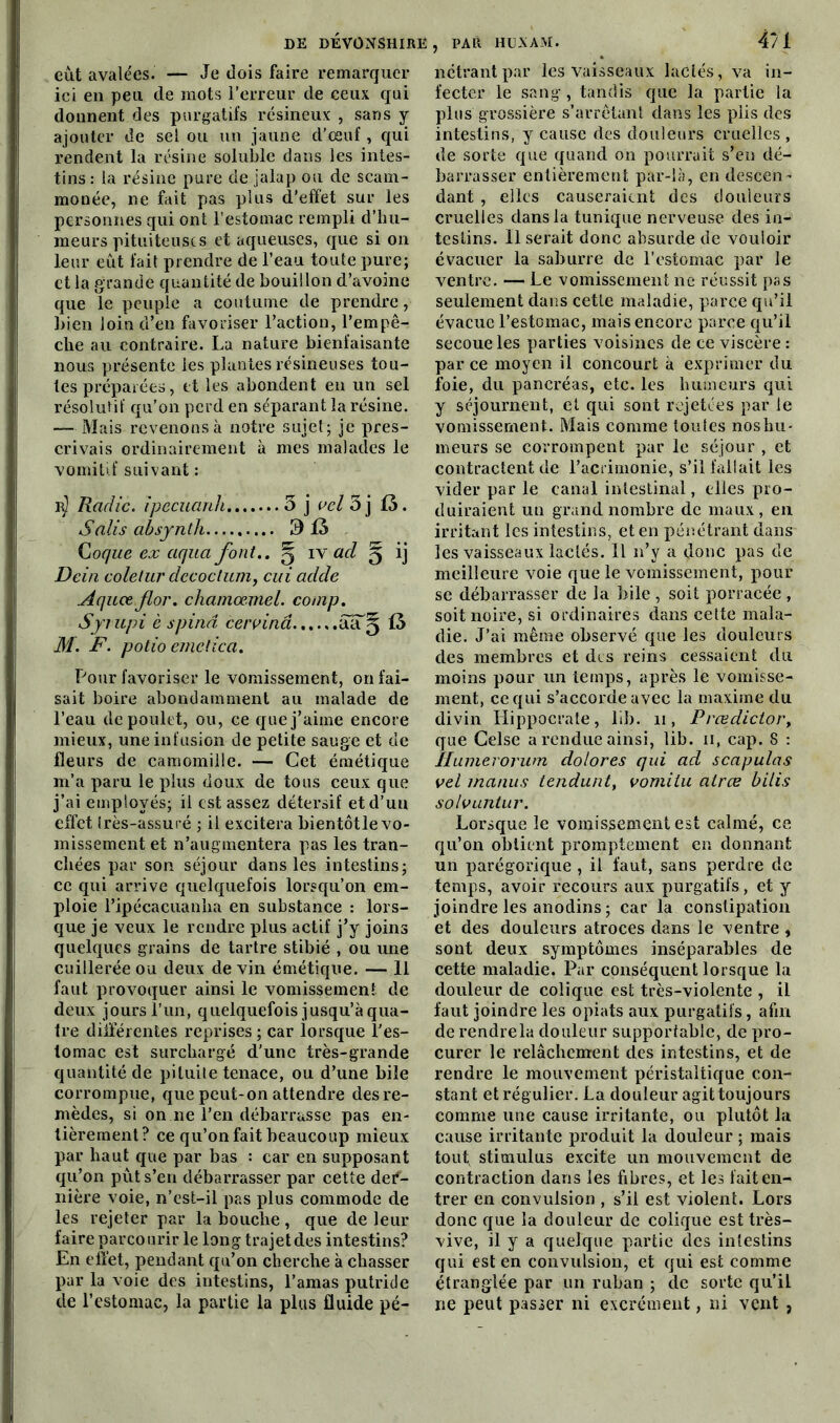 eût avalées. — Je dois faire remarquer ici en peu de mots l’erreur de ceux qui donnent des purgatifs résineux , sans y ajouter de sel ou un jaune d’œuf, qui rendent la résine soluble dans les intes- tins : la résine pure de jalap ou de scam- monée, ne fait pas plus d’effet sur les personnes qui ont l’estomac rempli d’hu- meurs pituiteuses et aqueuses, que si on leur eût fait prendre de l’eau toute pure; et la grande quantité de bouillon d’avoine que le peuple a coutume de prendre, bien loin d’en favoriser l’action, l’empê- che au contraire. La nature bienfaisante nous présente les plantes résineuses tou- tes préparées, et les abondent en un sel résolutif qu’on perd en séparant la résine. — Mais revenons à notre sujet; je pres- crivais ordinairement à mes malades le vomitif suivant : r) Radie. ïpecuanli 3 j vel 3 j 13. Salis absynth 9 iâ Coque ex aqua font.. g iy ad g ij Dein coletur decoctum, cui adde Aquœ flor. chamœmel. comp. Syrupi è spind cervinâ éuT§ 13 M. F. potio emetica. Pour favoriser le vomissement, on fai- sait boire abondamment au malade de l’eau de poulet, ou, ce que j’aime encore mieux, une infusion de petite sauge et de fleurs de camomille. — Cet émétique m’a paru le plus doux de tous ceux que j’ai employés; il est assez détersif etd’uu effet très-assuré ; il excitera bientôtle vo- missement et n’augmentera pas les tran- chées par son séjour dans les intestins; ce qui arrive quelquefois lorsqu’on em- ploie l’ipécacuanha en substance : lors- que je veux le rendre plus actif j’y joins quelques grains de tartre stibié , ou une cuillerée ou deux devin émétique. — 11 faut provoquer ainsi le vomissement de deux jours l’un, quelquefois jusqu’à qua- tre différentes reprises ; car lorsque l'es- tomac est surchargé d'une très-grande quantité de pituite tenace, ou d’une bile corrompue, que peut-on attendre des re- mèdes, si on ne l’en débarrasse pas en- tièrement? ce qu’on fait beaucoup mieux par haut que par bas : car en supposant qu’on pût s’en débarrasser par cette def- nière voie, n’est-il pas plus commode de les rejeter par la bouche , que de leur faire parcourir le long trajet des intestins? En effet, pendant qu’on cherche à chasser par la voie des intestins, l’amas putride de l’estomac, la partie la plus fluide pé- nctrantpar les vaisseaux lactés, va in- fecter le sang , tandis que la partie la plus grossière s’arrêtant dans les plis des intestins, y cause des douleurs cruelles , de sorte que quand on pourrait s’en dé- barrasser entièrement par-là, en descen- dant , elles causeraient des douleurs cruelles dans la tunique nerveuse des in- testins. Il serait donc absurde de vouloir évacuer la saburre de l’estomac par le ventre. — Le vomissement ne réussit pas seulement dans cette maladie, parce qu’il évacue l’estomac, mais encore parce qu’il secoue les parties voisines de ce viscère : par ce moyen il concourt à exprimer du foie, du pancréas, etc. les humeurs qui y séjournent, et qui sont rejetées par le vomissement. Mais comme toutes noshu- meurs se corrompent par le séjour , et contractent de l’acrimonie, s’il fallait les vider par le canal intestinal, elles pro- duiraient un grand nombre de maux, en irritant les intestins, et en pénétrant dans les vaisseaux lactés. Il n’y a donc pas de meilleure voie que le vomissement, pour se débarrasser de la bile , soit porracée , soit noire, si ordinaires dans cette mala- die. J’ai même observé que les douleurs des membres et des reins cessaient du moins pour un temps, après le vomisse- ment, ce qui s’accorde avec la maxime du divin Hippocrate, lib. n, Frœdictor> que Celse a rendue ainsi, lib. ii, cap. S : îlumerorum dolores qui ad scapulas vel manus tendunt, vomi tu atree bilis solvuntur. Lorsque le vomissement est calmé, ce qu’on obtient promptement en donnant un parégorique , il faut, sans perdre de temps, avoir recours aux purgatifs, et y joindre les anodins ; car la constipation et des douleurs atroces dans le ventre , sont deux symptômes inséparables de cette maladie. Par conséquent lorsque la douleur de colique est très-violente , il faut joindre les opiats aux purgatifs, afin de rendrela douleur supportable, de pro- curer le relâchement des intestins, et de rendre le mouvement péristaltique con- stant et rég ulier. La douleur agit toujours comme une cause irritante, ou plutôt la cause irritante produit la douleur ; mais touf stimulus excite un mouvement de contraction dans les fibres, et les fait en- trer en convulsion , s’il est violent. Lors donc que la douleur de colique est très- vive, il y a quelque partie des intestins qui est en convulsion, et qui est comme étranglée par un ruban ; de sorte qu’il ne peut passer ni excrément, ni vent ,