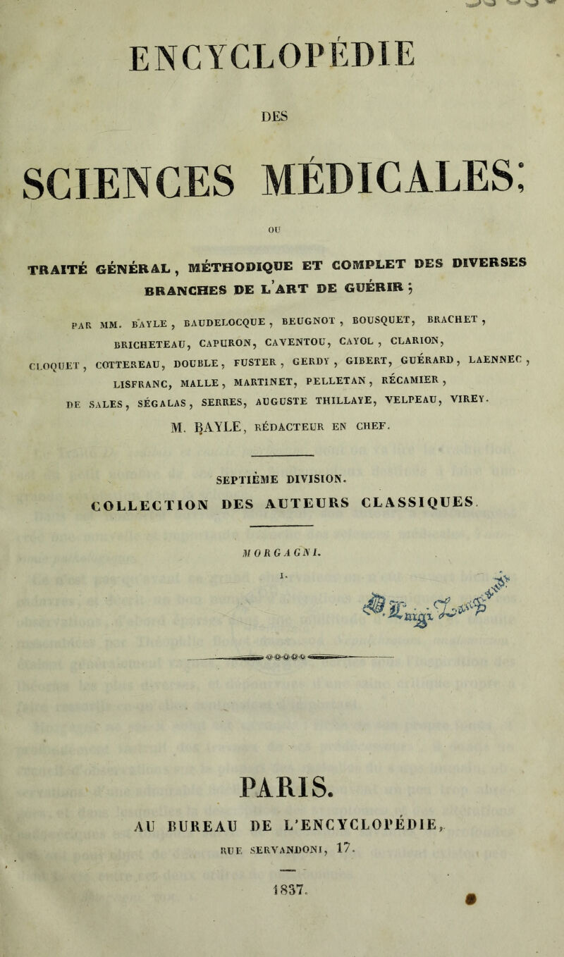 DES sciences médicales; TRAITÉ GÉNÉRAL, MÉTHODIQUE ET COMPLET DES DIVERSES BRANCHES DE LABT DE GUÉRIR } PAR MM. BAYLE, BAUDELOCQUE , BEUGNOT , BOUSQUET, BRACHET , BRICHETEAU, CAPURON, CAVENTOU, CAYOL , CLARION, CROQUET , COTTEREAU, DOUBLE, FUSTER , GERDY , GIBERT, GUERARD, LAENNEC , LISFRANC, MALLE, MARTINET, PELLETAN, RECAMIER , DE SALES, SÉGALAS, SERRES, AUGUSTE THILLAYE, VELPEAU, VIRE Y. M. 13AYLE, RÉDACTEUR EN CHEF. OU SEPTIEME DIVISION. COLLECTION DES AUTEURS CLASSIQUES. M 0 RG A G N J. PARIS. AU BUREAU DE L’ENCYCLOPEDIE, RUE SERVANDONI, 17.