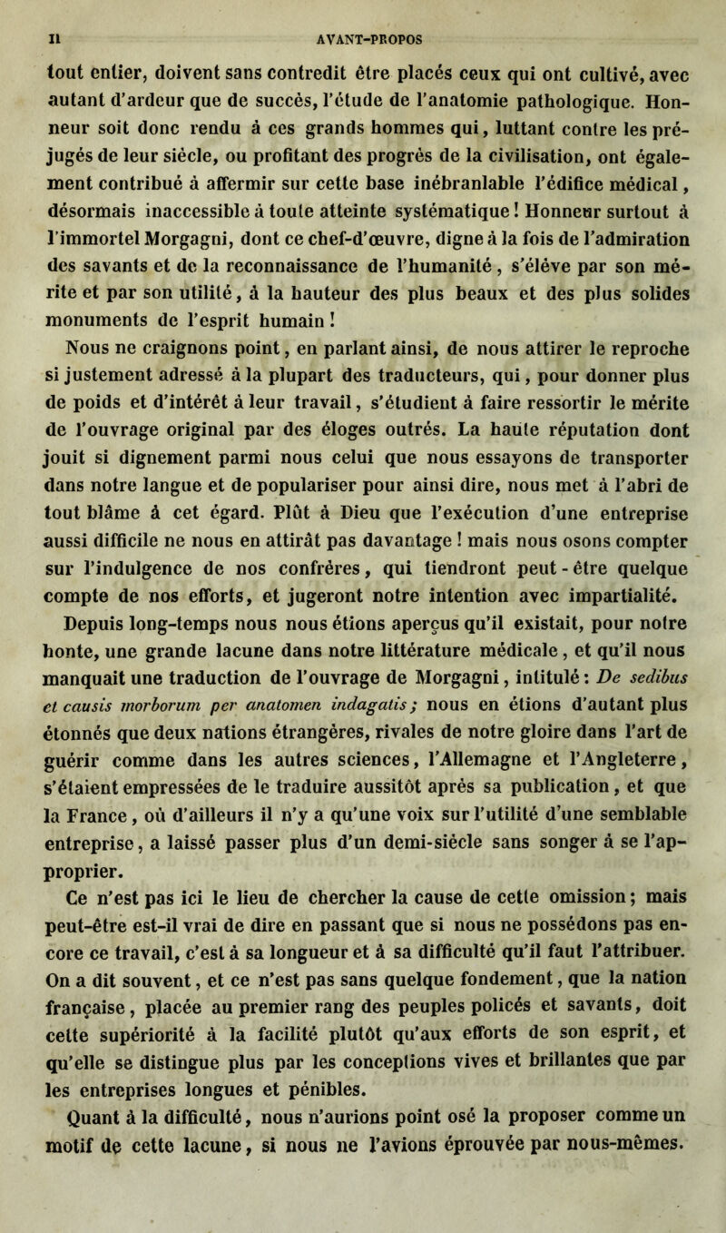 tout entier, doivent sans contredit être placés ceux qui ont cultivé, avec autant d’ardeur que de succès, l’étude de l’anatomie pathologique. Hon- neur soit donc rendu à ces grands hommes qui, luttant contre les pré- jugés de leur siècle, ou profitant des progrès de la civilisation, ont égale- ment contribué à affermir sur cette base inébranlable l’édifice médical, désormais inaccessible à toute atteinte systématique ! Honneur surtout à l’immortel Morgagni, dont ce chef-d’œuvre, digne à la fois de l'admiration des savants et de la reconnaissance de l’humanité, s’élève par son mé- rite et par son utilité, à la hauteur des plus beaux et des plus solides monuments de l’esprit humain ! Nous ne craignons point, en parlant ainsi, de nous attirer le reproche si justement adressé à la plupart des traducteurs, qui, pour donner plus de poids et d’intérêt à leur travail, s’étudient à faire ressortir le mérite de l’ouvrage original par des éloges outrés. La haute réputation dont jouit si dignement parmi nous celui que nous essayons de transporter dans notre langue et de populariser pour ainsi dire, nous met à l’abri de tout blâme à cet égard. Plut à Dieu que l’exécution d’une entreprise aussi difficile ne nous en attirât pas davantage ! mais nous osons compter sur l’indulgence de nos confrères, qui tiendront peut-être quelque compte de nos efforts, et jugeront notre intention avec impartialité. Depuis long-temps nous nous étions aperçus qu’il existait, pour notre honte, une grande lacune dans notre littérature médicale , et qu’il nous manquait une traduction de l’ouvrage de Morgagni, intitulé : De sedibus et causis morborum per anatomen indagatis; nous en étions d’autant plus étonnés que deux nations étrangères, rivales de notre gloire dans l’art de guérir comme dans les autres sciences, l’Allemagne et l’Angleterre, s’étaient empressées de le traduire aussitôt après sa publication, et que la France, où d’ailleurs il n’y a qu’une voix sur l’utilité d’une semblable entreprise, a laissé passer plus d’un demi-siècle sans songer à se l’ap- proprier. Ce n’est pas ici le lieu de chercher la cause de cette omission ; mais peut-être est-il vrai de dire en passant que si nous ne possédons pas en- core ce travail, c’est à sa longueur et â sa difficulté qu’il faut l’attribuer. On a dit souvent, et ce n’est pas sans quelque fondement, que la nation française, placée au premier rang des peuples policés et savants, doit cette supériorité à la facilité plutôt qu’aux efforts de son esprit, et qu’elle se distingue plus par les conceptions vives et brillantes que par les entreprises longues et pénibles. Quant à la difficulté, nous n’aurions point osé la proposer comme un motif de cette lacune, si nous ne l’avions éprouvée par nous-mêmes.