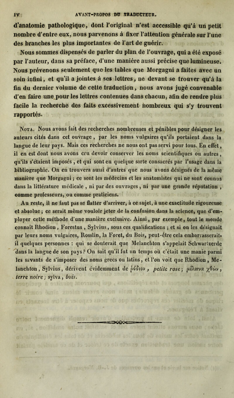 d’anatomie pathologique, dont l'original n'est accessible qu’à un petit nombre d’entre eux, nous parvenons à fixer l’attention générale sur l’une des branches les plus importantes de l’art de guérir. Nous sommes dispensés de parler du plan de l'ouvrage, qui a été exposé par l’auteur, dans sa préface, d’une manière aussi précise que lumineuse. Nous prévenons seulement que les tables que Morgagni a faites avec un soin infini, et qu’il a jointes à ses lettres, ne devant se trouver qu’à la fin du dernier volume de cette traduction, nous avons jugé convenable d’en faire une pour les lettres contenues dans chacun, afin de rendre plus facile la recherche des faits excessivement nombreux qui s’y trouvent rapportés. Nota. Nous avons fait des recherches nombreuses et pénibles pour désigner les auteurs cités dans cet ouvrage , par les noms vulgaires qu’ils portaient dans la langue de leur pays. Mais ces recherches ne nous ont pas servi pour tous. En effet, il en est dont nous avons cru devoir conserver les noms scientifiques ou autres, qu’ils s’étaient imposés , et qui sont en quelque sorte consacrés par l’usage dans la bibliographie. On en trouvera aussi d’autres que nous avons désignés de la même manière que Morgagni ; ce sont les médecins et les anatomistes qui ne sont connus dans la littérature médicale , ni par des ouvrages , ni par une grande réputation , comme professeurs, ou comme praticiens. Au reste, il ne faut pas se flatter d’arriver, à ce sujet, à une exactitude rigoureuse et absolue ; ce serait même vouloir jeter de la confusion dans la science, que d’em- ployer cette méthode d’une manière exclusive. Ainsi, par exemple, tout le monde connaît Rhodion, Forestus , Sylvius, sous ces qualifications j et si on les désignait par leurs noms vulgaires, Rosslin, la Foret, du Bois, peut-être cela embarrasserait- il quelques personnes : qui se douterait que Melanchton s’appelait Schwarîzerde dans la langue de son pays ? On sait qu’il fut un temps où c’était une manie parmi les savants de s’imposer des noms grecs ou latins, et l’on voit que Rhodion , Me- lanchton , Sylvius, dérivent évidemment de potfiov , petite rose; pé)>zrvx %0ùv, terre noire ; sylva, buis. ■•SS^QQQGS^