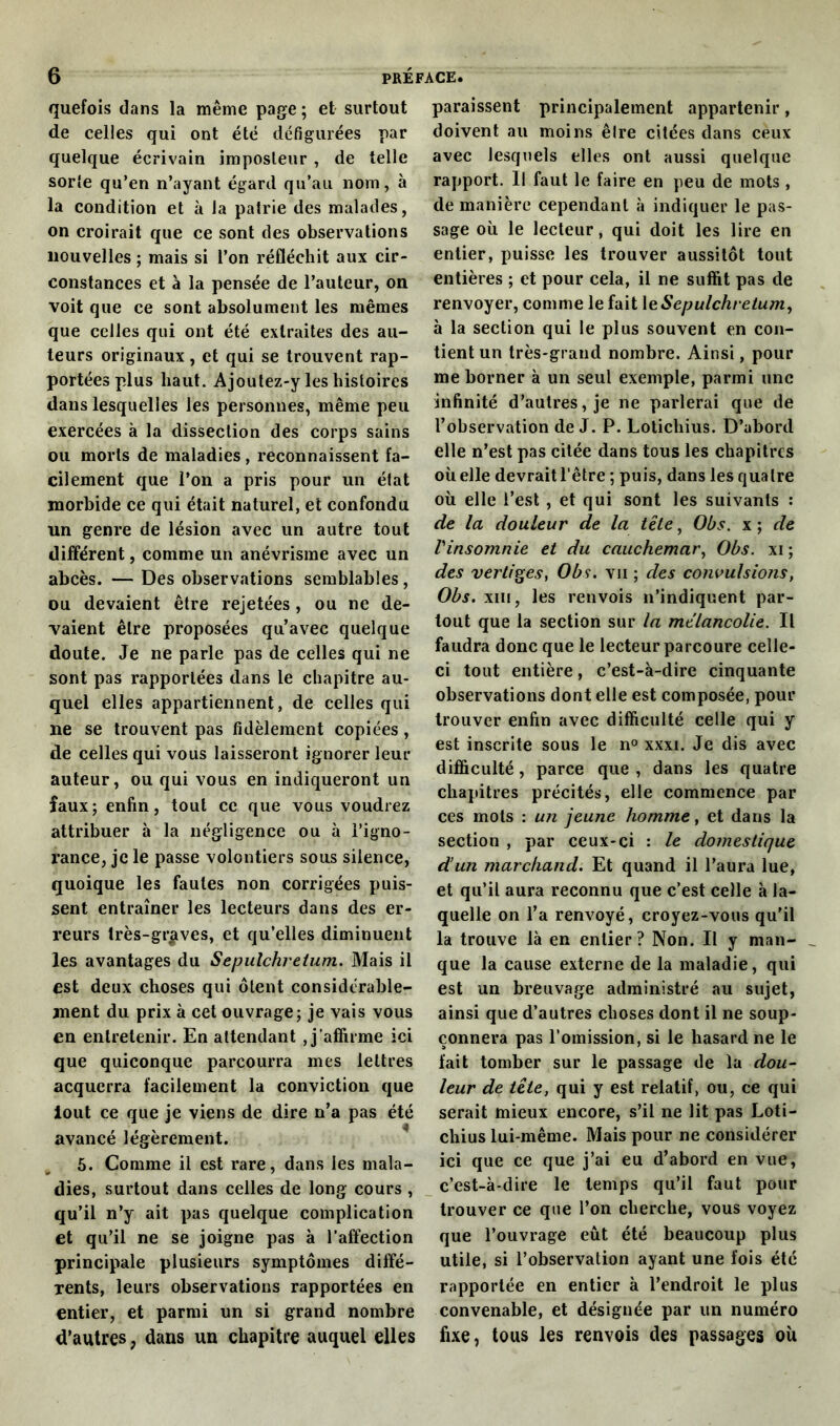 quefois dans la même page ; et surtout de celles qui ont été défigurées par quelque écrivain imposteur , de telle sorfe qu’en n’ayant égard qu’au nom, à la condition et à la patrie des malades, on croirait que ce sont des observations nouvelles ; mais si l’on réfléchit aux cir- constances et à la pensée de l’auteur, on voit que ce sont absolument les mêmes que celles qui ont été extraites des au- teurs originaux , et qui se trouvent rap- portées plus haut. Ajoutez-y les histoires dans lesquelles les personnes, même peu exercées à la dissection des corps sains ou morts de maladies, reconnaissent fa- cilement que l’on a pris pour un état morbide ce qui était naturel, et confondu un genre de lésion avec un autre tout différent, comme un anévrisme avec un abcès. — Des observations semblables, ou devaient être rejetées, ou ne de- vaient être proposées qu’avec quelque doute. Je ne parle pas de celles qui ne sont pas rapportées dans le chapitre au- quel elles appartiennent, de celles qui ne se trouvent pas fidèlement copiées, de celles qui vous laisseront ignorer leur auteur, ou qui vous en indiqueront un faux; enfin, tout cc que vous voudrez attribuer à la négligence ou à l’igno- rance, je le passe volontiers sous silence, quoique les fautes non corrigées puis- sent entraîner les lecteurs dans des er- reurs très-graves, et qu’elles diminuent les avantages du Sepulchretum. Mais il est deux choses qui ôtent considérable- ment du prix à cet ouvrage; je vais vous en entretenir. En attendant , j’affirme ici que quiconque parcourra mes lettres acquerra facilement la conviction que iout ce que je viens de dire n’a pas été avancé légèrement. 5. Comme il est rare, dans les mala- dies, surtout dans celles de long cours, qu’il n’y ait pas quelque complication et qu’il ne se joigne pas à l’affection principale plusieurs symptômes diffé- rents, leurs observations rapportées en entier, et parmi un si grand nombre d’autres, dans un chapitre auquel elles paraissent principalement appartenir, doivent au moins êlre citées dans cèux avec lesquels elles ont aussi quelque rapport. Il faut le faire en peu de mots , de manière cependant à indiquer le pas- sage où le lecteur, qui doit les lire en entier, puisse les trouver aussitôt tout entières ; et pour cela, il ne suffit pas de renvoyer, comme le fait 1 eSepulchretum, à la section qui le plus souvent en con- tient un très-grand nombre. Ainsi, pour me borner à un seul exemple, parmi une infinité d’autres, je ne parlerai que de l’observation de J. P. Lotichius. D’abord elle n’est pas citée dans tous les chapitres où elle devrait l'être ; puis, dans les quatre où elle l’est, et qui sont les suivants : de la douleur de la tête, Obs. x ; de Vinsomnie et du cauchemar, Obs. xi ; des vertiges, Obs. vu ; des convulsions, Obs. xiii, les renvois n’indiquent par- tout que la section sur la mélancolie. Il faudra donc que le lecteur parcoure celle- ci tout entière, c’est-à-dire cinquante observations dont elle est composée, pour trouver enfin avec difficulté celle qui y est inscrite sous le n° xxxi. Je dis avec difficulté, parce que , dans les quatre chapitres précités, elle commence par ces mots : un jeune homme, et dans la section , par ceux-ci : le domestique d’un marchand. Et quand il l’aura lue, et qu’il aura reconnu que c’est celle à la- quelle on l’a renvoyé, croyez-vous qu’il la trouve là en entier? Non. Il y man- que la cause externe de la maladie, qui est un breuvage administré au sujet, ainsi que d’autres choses dont il ne soup- çonnera pas l’omission, si le hasard ne le fait tomber sur le passage de la dou- leur de tête, qui y est relatif, ou, ce qui serait mieux encore, s’il ne lit pas Loti- chius lui-même. Mais pour ne considérer ici que ce que j’ai eu d’abord en vue, c’est-à-dire le temps qu’il faut pour trouver ce que l’on cherche, vous voyez que l’ouvrage eût été beaucoup plus utile, si l’observation ayant une fois été rapportée en entier à l’endroit le plus convenable, et désignée par un numéro fixe, tous les renvois des passages où