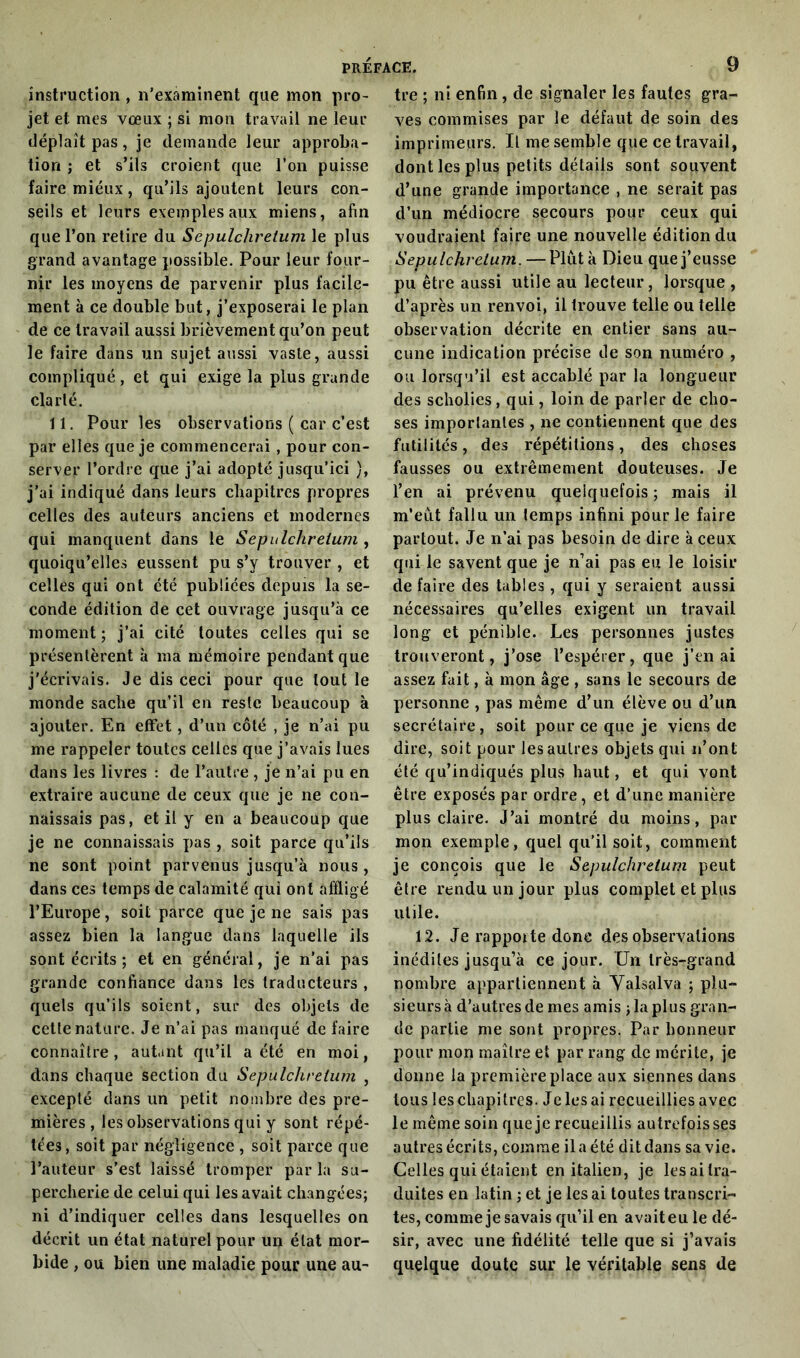 instruction , n’examinent que mon pro- jet et mes vœux ; si mon travail ne leur déplaît pas, je demande leur approba- tion ; et s’ils croient que l’on puisse faire mieux, qu’ils ajoutent leurs con- seils et leurs exemples aux miens, afin que l’on retire du Scpulchrelum le plus grand avantage possible. Pour leur four- nir les moyens de parvenir plus facile- ment à ce double but, j’exposerai le plan de ce travail aussi brièvement qu’on peut le faire dans un sujet aussi vaste, aussi compliqué, et qui exige la plus grande clarté. 11. Pour les observations ( car c’est par elles que je commencerai , pour con- server l’ordre que j’ai adopté jusqu’ici ), j’ai indiqué dans leurs chapitres propres celles des auteurs anciens et modernes qui manquent dans le Sepulcliretuni, quoiqu’elles eussent pu s’y trouver , et celles qui ont été publiées depuis la se- conde édition de cet ouvrage jusqu’à ce moment; j’ai cité toutes celles qui se présentèrent à ma mémoire pendant que j'écrivais. Je dis ceci pour que tout le monde sache qu’il en reste beaucoup à ajouter. En effet, d’un côté , je n’ai pu me rappeler toutes celles que j’avais lues dans les livres : de l’autre , je n’ai pu en extraire aucune de ceux que je ne con- naissais pas, et il y en a beaucoup que je ne connaissais pas , soit parce qu’ils ne sont point parvenus jusqu’à nous , dans ces temps de calamité qui ont affligé l’Europe, soit parce que je ne sais pas assez bien la langue dans laquelle ils sont écrits ; et en général, je n’ai pas grande confiance dans les traducteurs , quels qu’ils soient, sur des objets de cette nature. Je n’ai pas manqué de faire connaître, autant qu’il a été en moi, dans chaque section du Sepulchrelum , excepté dans un petit nombre des pre- mières, les observations qui y sont répé- tées, soit par négligence , soit parce que l’auteur s’est laissé tromper par la su- percherie de celui qui les avait changées; ni d’indiquer celles dans lesquelles on décrit un état naturel pour un état mor- bide , ou bien une maladie pour une au- tre ; ni enfin, de signaler les fautes gra- ves commises par le défaut de soin des imprimeurs. Il me semble que ce travail, dont les plus petits détails sont souvent d’une grande importance , ne serait pas d’un médiocre secours pour ceux qui voudraient faire une nouvelle édition du Sepulchrelum. — Plut à Dieu que j’eusse pu être aussi utile au lecteur, lorsque, d’après un renvoi, il trouve telle ou telle observation décrite en entier sans au- cune indication précise de son numéro , ou lorsqu’il est accablé par la longueur des scholies, qui, loin de parler de cho- ses importantes , ne contiennent que des futilités, des répétitions, des choses fausses ou extrêmement douteuses. Je l’en ai prévenu quelquefois ; mais il m’eut fallu un temps infini pour le faire partout. Je n’ai pas besoin de dire à ceux qui le savent que je n’ai pas eu le loisir de faire des tables, qui y seraient aussi nécessaires qu’elles exigent un travail long et pénible. Les personnes justes trouveront, j’ose l’espérer, que j’en ai assez fait, à mon âge , sans le secours de personne , pas même d’un élève ou d’un secrétaire, soit pour ce que je viens de dire, soit pour les autres objets qui n’ont été qu’indiqués plus haut, et qui vont être exposés par ordre, et d’une manière plus claire. J’ai montré du moins, par mon exemple, quel qu’il soit, comment je conçois que le Sepulchrelum peut être rendu un jour plus complet et plus utile. 12. Je rapporte donc des observations inédites jusqu’à ce jour. Un très-grand nombre appartiennent à Yalsalva ; plu- sieurs à d’autres de mes amis ; la plus gran- de partie me sont propres. Par honneur pour mon maître et par rang de mérite, je donne la première place aux siennes dans tous leschapitres. Jelesai recueillies avec le même soin que je recueillis autrefois ses autres écrits, comme il a été dit dans sa vie. Celles qui étaient en italien, je lesaitra- duites en latin ; et je lésai toutes transcri- tes, comme je savais qu’il en avait eu le dé- sir, avec une fidélité telle que si j’avais quelque doute sur le véritable sens de