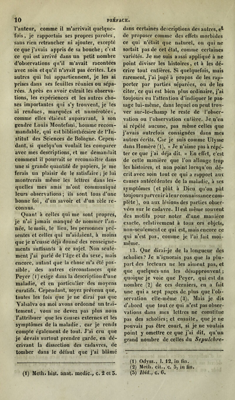 l’auteur, comme il m’arrivait quelque- fois , je rapportais ses propres paroles, sans rien retrancher ni ajouter, excepté ce que j’avais appris de sa bouche; c’est ce qui est arrivé dans un petit nombre d’observations qu’il m'avait racontées avec soin et qu’il n’avait pas écrites. Les autres qui lui appartiennent, je les ai prises dans ses feuilles réunies ou sépa- rées. Après en avoir extrait les observa- tions, les expériences et les autres cho- ses importantes qui s’y trouvent, je les ai rendues, marquées et numérotées, comme elles étaient auparavant, à son gendre Louis Montefani, homme recom- mandable, qui est bibliothécaire de l’In- stitut des Sciences de Bologne. Cepen- dant, si quelqu’un voulait les comparer avec mes descriptions, et me demandait comment il pourrait se reconnaître dans une si grande quantité de papiers, je me ferais un plaisir de le satisfaire ; je lui montrerais même les lettres dans les- quelles mes amis m’ont communiqué leurs observations; ils sont tous d’une bonne foi, d’un savoir et d’un zèle re- connus. Quant à celles qui me sont propres, je n’ai jamais manqué de nommer l’an- née, le mois, le lieu, les personnes pré- sentes et celles qui m’aidaient, à moins que je n’eusse déjà donné des renseigne- ments suffisants à ce sujet. Non seule- ment j’ai parlé de l’âge et du sexe, mais encore, autant que la chose m’a été pos- sible, des autres circonstances que Peyer (I) exige dans la description d’une maladie, et en particulier des moyens curatifs. Cependant, soyez prévenu que, toutes les fois que je ne dirai pas que Valsalva ou moi avons ordonné un trai- tement, vous ne devez pas plus nous l’attribuer que les causes externes et les symptômes de la maladie , car je rends compte également de tout. J’ai cru que je devais surtout prendre garde, en dé- crivant la dissection des cadavres, de tomber dans le défaut que j’ai blâmé (1) Meth. bist. anat. medic., c. 2 et 5. dans certaines descriptions des autres, e^ de proposer comme des effets morbides ce qui n’était que naturel, ou qui ne sortait pas de cet état, comme certaines variétés. Je me suis aussi appliqué à ne point diviser les histoires, et à les dé- crire tout entières. Si quelquefois, mais rarement, j’ai jugé à propos de les rap- porter par parties séparées, ou de les citer, ce qui est bien plus ordinaire, j’ai toujours eu l’attention d’indiquer le pas- sage lui-même, dans lequel on peut trou- ver sur-le-champ le reste de l’obser- vation ou l’observation entière. Je n’en ai répété aucune, pas même celles que j’avais autrefois consignées dans mes autres écrits. Car je suis comme Ulysse dans Homère (1), « Je n’aime pas à répé- ter ce que j’ai déjà dit. » En effet, c’est de celte manière que l’on allonge trop les histoires, et non point lorsqu’on dé- crit avec soin tout ce qui a rapport aux causes antécédentes de la maladie, à ses symptômes (et plut à Dieu qu’on pût toujours parvenir à leur connaissance com- plète), ou aux lésions des parties obser- vées sur le cadavre. Il est même souvent des motifs pour noter d’une manière exacte, relativement à tous ces objets, non-seulement ce qui est, mais encore ce qui n’est pas, comme je l’ai fait moi- même. 13. Que dirai-je de la longueur des scliolies? Je n’ignorais pas que la plu- part des lecteurs ne les aiment pas, et que quelques uns les désapprouvent ; quoique je voie que Peyer, qui est du nombre (2) de ces derniers, en a fait une qui a sept pages de. plus que l’ob- servation elle-même (3). Mais je dis d’abord que tout ce qui n’est pas obser- vations dans mes lettres ne constitue pas des scholies; et ensuite, que je ne pouvais pas être court, si je ne voulais point y omettre ce que j’ai dit, qu’un grand nombre de celles du Sepulchre- (1) Odyss., 1. 12, in fin. (2) Meth. cit., c, 5. in fin. (3) Ibid., c. C.
