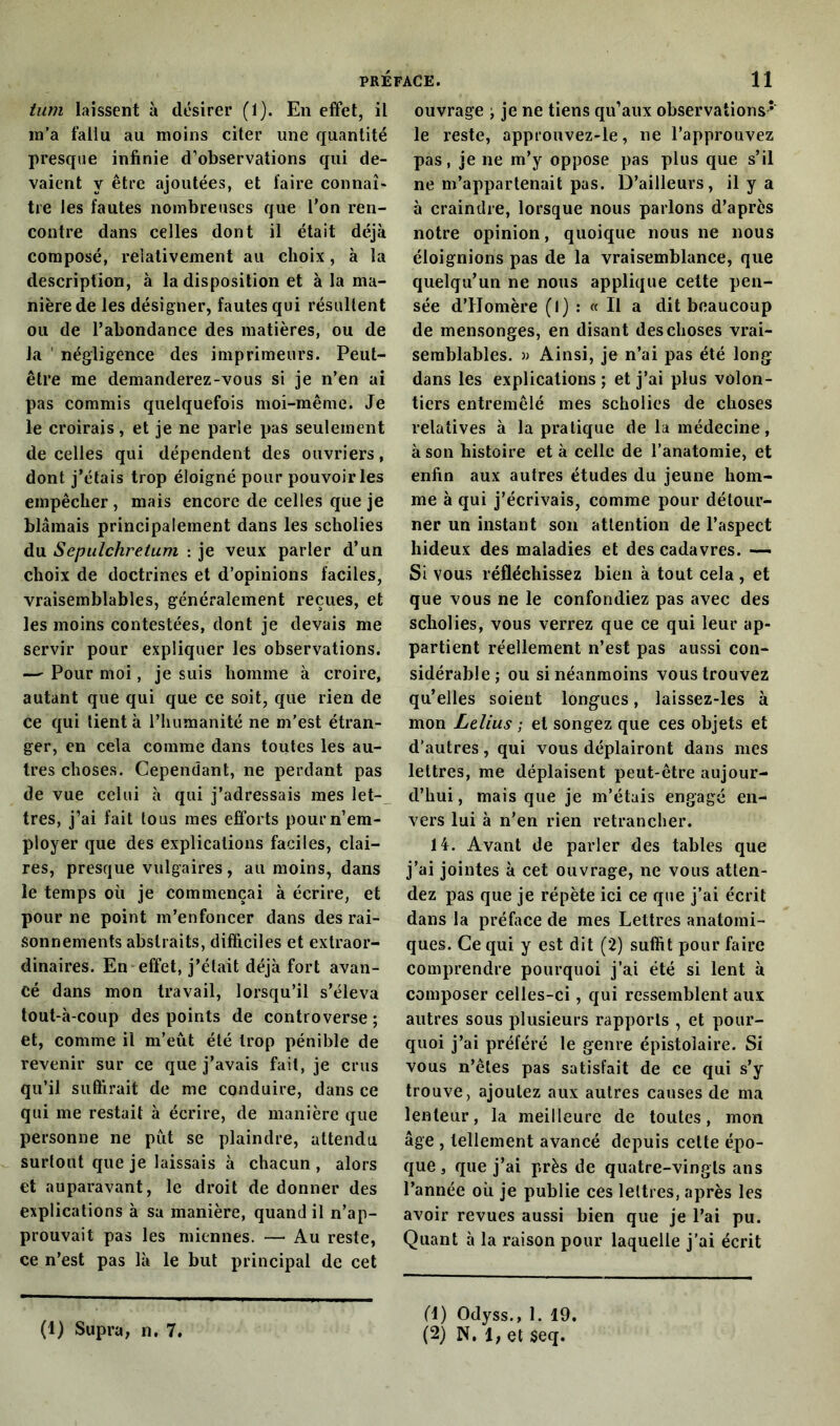 tum laissent à désirer (1). En effet, il m’a fallu au moins citer une quantité presque infinie d’observations qui de- vaient y être ajoutées, et faire connaî- tre les fautes nombreuses que l’on ren- contre dans celles dont il était déjà composé, relativement au choix, à la description, à la disposition et à la ma- nière de les désigner, fautes qui résultent ou de l’abondance des matières, ou de la négligence des imprimeurs. Peut- être me demanderez-vous si je n’en ai pas commis quelquefois moi-même. Je le croirais, et je ne parle pas seulement de celles qui dépendent des ouvriers, dont j’étais trop éloigné pour pouvoir les empêcher , mais encore de celles que je blâmais principalement dans les scholies du Sepulchretum : je veux parler d’un choix de doctrines et d’opinions faciles, vraisemblables, généralement reçues, et les moins contestées, dont je devais me servir pour expliquer les observations. — Pour moi, je suis homme à croire, autant que qui que ce soit, que rien de ce qui tient à l’humanité ne m’est étran- ger, en cela comme dans toutes les au- tres choses. Cependant, ne perdant pas de vue celui à qui j’adressais mes let- tres, j’ai fait tous mes efforts pour n’em- ployer que des explications faciles, clai- res, presque vulgaires, au moins, dans le temps où je commençai à écrire, et pour ne point m’enfoncer dans des rai- sonnements abstraits, difficiles et extraor- dinaires. En effet, j’élait déjà fort avan- cé dans mon travail, lorsqu’il s’éleva tout-à-coup des points de controverse ; et, comme il m’eût été trop pénible de revenir sur ce que j’avais fait, je crus qu’il suffirait de me conduire, dans ce qui me restait à écrire, de manière que personne ne pût se plaindre, attendu surtout que je laissais à chacun , alors et auparavant, le droit de donner des explications à sa manière, quand il n’ap- prouvait pas les miennes. — Au reste, ce n’est pas là le but principal de cet ouvrage ; je ne tiens qu’aux observations * le reste, approuvez-le, ne l’approuvez pas, je ne m’y oppose pas plus que s’il ne m’appartenait pas. D’ailleurs, il y a à craindre, lorsque nous parlons d’apres notre opinion, quoique nous ne nous éloignions pas de la vraisemblance, que quelqu’un ne nous applique cette pen- sée d’Homère (I) : « Il a dit beaucoup de mensonges, en disant des choses vrai- semblables. » Ainsi, je n’ai pas été long- dans les explications ; et j’ai plus volon- tiers entremêlé mes scholies de choses relatives à la pratique de la médecine, à son histoire et à celle de l’anatomie, et enfin aux autres études du jeune hom- me à qui j’écrivais, comme pour détour- ner un instant son attention de l’aspect hideux des maladies et des cadavres. — Si vous réfléchissez bien à tout cela , et que vous ne le confondiez pas avec des scholies, vous verrez que ce qui leur ap- partient réellement n’est pas aussi con- sidérable; ou si néanmoins vous trouvez qu’elles soient longues, laissez-les à mon Lelius ; et songez que ces objets et d’autres, qui vous déplairont dans nies lettres, me déplaisent peut-être aujour- d’hui , mais que je m’étais engagé en- vers lui à n’en rien retrancher. 14. Avant de parler des tables que j’ai jointes à cet ouvrage, ne vous atten- dez pas que je répète ici ce que j’ai écrit dans la préface de mes Lettres anatomi- ques. Ce qui y est dit (2) suffit pour faire comprendre pourquoi j’ai été si lent à composer celles-ci, qui ressemblent aux autres sous plusieurs rapports , et pour- quoi j’ai préféré le genre épistoiaire. Si vous n’êtes pas satisfait de ce qui s’y trouve, ajoutez aux autres causes de ma lenteur, la meilleure de toutes, mon âge , tellement avancé depuis celte épo- que , que j’ai près de quatre-vingts ans l’année où je publie ces lettres, après les avoir revues aussi bien que je l’ai pu. Quant à la raison pour laquelle j’ai écrit (1) Supra, n. 7. (1) Odyss., 1. 19. (2) N. 1, et $eq.