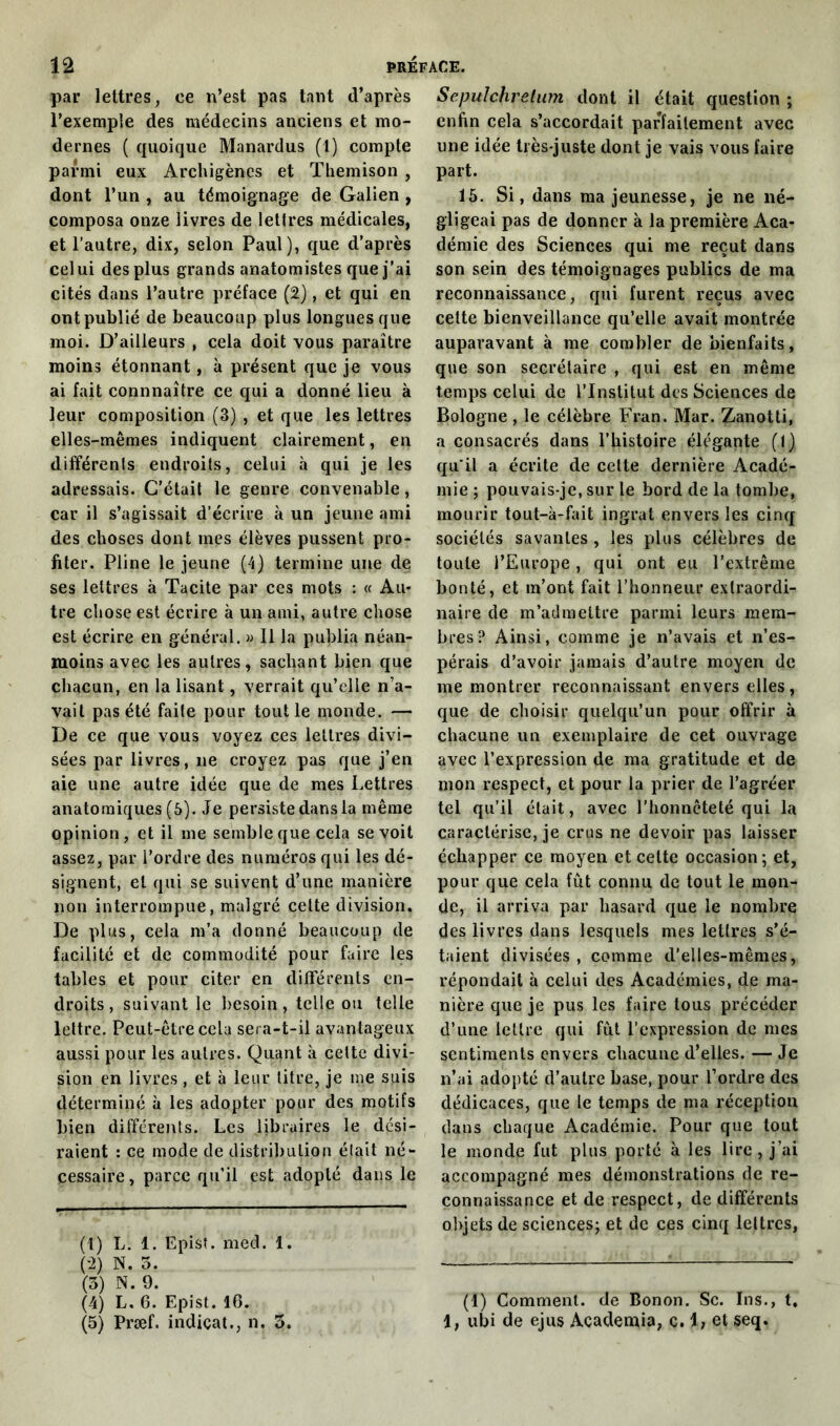 par lettres, ce n’est pas tant d’après l’exemple des médecins anciens et mo- dernes ( quoique Manardus (1) compte parmi eux Archigènes et Themison , dont l’un, au témoignage de Galien , composa onze livres de lettres médicales, et l’autre, dix, selon Paul), que d’après celui des plus grands anatomistes que j’ai cités dans l’autre préface (2), et qui en ont publié de beaucoup plus longues que moi. D’ailleurs , cela doit vous paraître moins étonnant, à présent que je vous ai fait connnaître ce qui a donné lieu à leur composition (3) , et que les lettres elles-mêmes indiquent clairement, en différents endroits, celui à qui je les adressais. C’était le genre convenable, car il s’agissait d’écrire à un jeune ami des choses dont mes élèves pussent pro- fiter. Pline le jeune (4) termine une de ses lettres à Tacite par ces mots : « Au* tre chose est écrire à un ami, autre chose est écrire en général. » 11 la publia néan- moins avec les autres, sachant bien que chacun, en la lisant, verrait qu’elle n’a- vait pas été faite pour tout le monde. — De ce que vous voyez ces lettres divi- sées par livres, ne croyez pas que j’en aie une autre idée que de mes Lettres anatomiques (5). Je persiste dans la même opinion, et il me semble que cela se voit assez, par l’ordre des numéros qui les dé- signent, et qui se suivent d’une manière non interrompue, malgré celte division. De plus, cela m’a donné beaucoup de facilité et de commodité pour faire les tables et pour citer en différents en- droits , suivant le besoin, telle ou telle lettre. Peut-être cela sera-t-il avantageux aussi pour les autres. Quant à cette divi- sion en livres, et à leur litre, je me suis déterminé à les adopter pour des motifs bien différents. Les libraires le dési- raient : ce mode de distribution était né- cessaire , parce qu’il est adopté dans le (1) L. 1. Epist. med. 1. (-2) N. 5. (3) N. 9. (4) L, 6. Epist. 16. (5) Præf. indiçat., n. 3. Sepulchrelum dont il était question ; enfin cela s’accordait parfaitement avec une idée très-juste dont je vais vous faire part. 15. Si, dans ma jeunesse, je ne né- gligeai pas de donner à la première Aca- démie des Sciences qui me reçut dans son sein des témoignages publics de ma reconnaissance, qui furent reçus avec cette bienveillance qu’elle avait montrée auparavant à me combler de bienfaits, que son secrétaire , qui est en même temps celui de l’Institut des Sciences de Bologne , le célèbre Fran. Mar. Zanotti, a consacrés dans l’histoire élégante (1) qu'il a écrite de celte dernière Acadé- mie ; pouvais-je, sur le bord de la tombe, mourir tout-à-fait ingrat envers les cinq sociétés savantes , les plus célèbres de toute l’Europe, qui ont eu l’extrême bouté, et m’ont fait l’honneur extraordi- naire de m’admettre parmi leurs mem- bres? Ainsi, comme je n’avais et n’es- pérais d’avoir jamais d’autre moyen de me montrer reconnaissant envers elles, que de choisir quelqu’un pour offrir à chacune un exemplaire de cet ouvrage avec l’expression de ma gratitude et de mon respect, et pour la prier de l’agréer tel qu'il était, avec l’honnêteté qui la caractérise, je crus ne devoir pas laisser échapper ce moyen et celte occasion; et, pour que cela fût connu de tout le mon- de, il arriva par hasard que le nombre des livres dans lesquels mes lettres s’é- taient divisées, comme d’elles-mêmes, répondait à celui des Académies, de ma- nière que je pus les faire tous précéder d’une lettre qui fût l’expression de mes sentiments envers chacune d’elles. — Je n’ai adopté d’autre base, pour l’ordre des dédicaces, que le temps de ma réception dans chaque Académie. Pour que tout le monde fut plus porté à les lire, j’ai accompagné mes démonstrations de re- connaissance et de respect, de différents objets de sciences; et de ces cinq lettres, (1) Comment, de Bonon. Sc. Ins., 1, ubi de ejus Academia, c. 1, et seq.