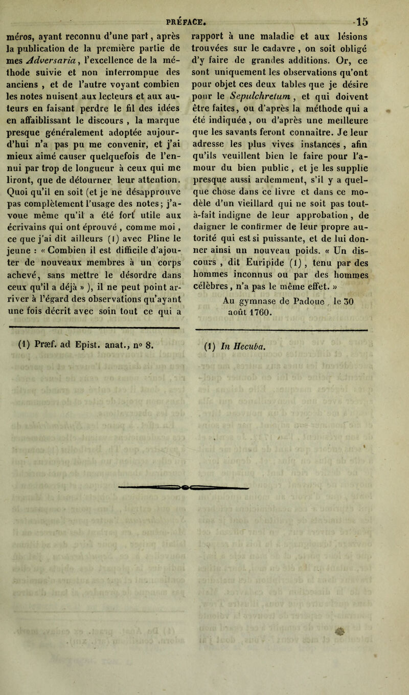 méros, ayant reconnu d’une part, après la publication de la première partie de mes Adversaria, l’excellence de la mé- thode suivie et non interrompue des anciens , et de l’autre voyant combien les notes nuisent aux lecteurs et aux au- teurs en faisant perdre le fil des idées en affaiblissant le discours , la marque presque généralement adoptée aujour- d’hui n’a pas pu me convenir, et j’ai mieux aimé causer quelquefois de l’en- nui par trop de longueur à ceux qui me liront, que de détourner leur attention. Quoi qu’il en soit (et je ne désapprouve pas complètement l’usage des notes; j’a- voue même qu’il a été fort; utile aux écrivains qui ont éprouvé , comme moi, ce que j’ai dit ailleurs (I) avec Pline le jeune : « Combien il est difficile d'ajou- ter de nouveaux membres à un corps achevé, sans mettre le désordre dans ceux qu’il a déjà » ), il ne peut point ar- river à l’égard des observations qu’ayant une fois décrit avec soin tout ce qui a rapport à une maladie et aux lésions trouvées sur le cadavre , on soit obligé d’y faire de grandes additions. Or, ce sont uniquement les observations qu’ont pour objet ces deux tables que je désire pour le Sepulchrelum , et qui doivent être faites, ou d’après la méthode qui a été indiquée, ou d’après une meilleure que les savants feront connaître. Je leur adresse les plus vives instances , afin qu’ils veuillent bien le faire pour l’a- mour du bien public , et je les supplie presque aussi ardemment, s’il y a quel- que chose dans ce livre et dans ce mo- dèle d’un vieillard qui ne soit pas tout- à-fait indigne de leur approbation , de daigner le confirmer de leur propre au- torité qui est si puissante, et de lui don- ner ainsi un nouveau poids. « Un dis- cours , dit Euripide (1) , tenu par des hommes inconnus ou par des hommes célèbres , n’a pas le même effet. » Au gymnase de Padoue , le 30 août 1760.