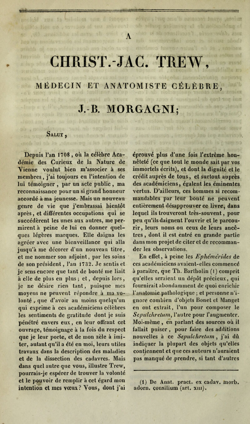 A CHRIST.-JAC. TREW, MÉDECIN ET ANATOMISTE CÉLÈBRE, J. B. MORGAGNI; Salut , Depuis l’an 1708 , où la célèbre Aca- démie des Curieux de la Nature de Vienne voulut bien m’associer à ses membres, j'ai toujours eu l’intention de lui témoigner , par un acte public , ma reconnaissance pour un si grand honneur accordé à ma jeunesse. Mais un nouveau genre de vie que j’embrassai bientôt après, et différentes occupations qui se succédèrent les unes aux autres, me per- mirent à peine de lui en donner quel- ques légères marques. Elle daigna les agréer avec une bienveillance qui alla jusqu’à me décorer d’un nouveau titre, et me nommer son adjoint, par les soins de son président, l’an 1732. Je sentis et je sens encore que tant de bonté me liait à elle de plus en plus ; et, depuis lors, je ne désire rien tant, puisque mes moyens ne peuvent répondre à ma vo- lonté , que d’avoir au moins quelqu’un qui exprime à ces académiciens célèbres les sentiments de gratitude dont je suis pénétré envers eux, en leur offrant cet ouvrage, témoignage à la fois du respect que je leur porte, et de mon zèle à imi- ter, autant qu’il a été en moi, leurs utiles travaux dans la description des maladies et de la dissection des cadavres. Mais dans quel autre que vous, illustre Trew, pourrais-je espérer de trouver la volonté et le pouvoir de remplir à cet égard mon intention et mes vœux? Vous, dont j’ai éprouvé plus d’une fois l’extrême hon- nêteté (ce que tout le monde sait par vos immortels écrits), et dont la dignité et le crédit auprès de tous, et surtout auprès des académiciens, égalent les éminentes vertus. D’ailleurs, ces hommes si recom- mandables par leur bouté ne peuvent entièrement désapprouver ce livre, dans lequel ils trouveront très-souvent, pour peu qu’ils daignent l’ouvrir et le parcou- rir , leurs noms ou ceux de leurs ancê- tres , dont il est entré en grande partie dans mon projet de citer et de recomman- der les observations. En effet, à peine les Ephémérides de ces académiciens avaient-elles commencé à paraître, que Th. Bartholin (l) comprit qu’elles seraient un dépôt précieux, qui fournirait abondamment de quoi enrichir l’anatomie pathologique ; et personne n’i- gnore combien d’objets Bonet et Manget en ont extrait, l’un pour composer le Sepiclchretum, l’autre pour l’augmenter. Moi-même , en parlant des sources où il fallait puiser , pour faire des additions nouvelles à ce Sepulchretum, j’ai dû. indiquer la plupart des objets qu’elles contiennent et que ces auteurs n’auraient pas manqué de prendre, si tant d’autres (1) De Anat. pract. ex cadav. morb. adorn. çonsilium (art. xm).