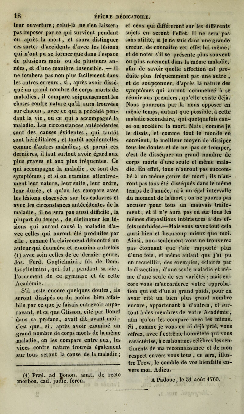 leur ouverture ; celui-là ne s’en laissera pas imposer par ce qui survient pendant ou après la mort, et saura distinguer ces sortes d’accidents d’avec les lésions qui n’ont pu se former que dans l’espace de plusieurs mois ou de plusieurs an- nées, et d’une manière insensible. — Il ne tombera pas non plus facilement dans les autres erreurs , si, après avoir dissé- qué un grand nombre de corps morts de maladies , il compare soigneusement les choses contre nature qu’il aura trouvées sur chacun , avec ce qui a précédé pen- dant la vie, ou ce qui a accompagné la maladie. Les circonstances antécédentes sont des causes évidentes , qui tantôt sont héréditaires , et tantôt accidentelles comme d’autres maladies ; et parmi ces dernières, il faut surtout avoir égard aux plus graves et aux plus fréquentes. Ce qui accompagne la maladie , ce sont des symptômes ; et si on examine attentive- ment leur nature, leur suite, leur ordre, leur durée, et qu’on les compare avec les lésions observées sur les cadavres et avec les circonstances antécédentes de la maladie , il ne sera pas aussi difficile , la plupart du temps , de distinguer les lé- sions qui auront causé la maladie d’a-r vec celles qui auront été produites par clic , comme l’a clairement démontré un auteur qui énuméra et examina autrefois (1) avec soin celles de ce dernier genre, Jos. Ferd. Guglielmini, fils de Dom. Guglielmini, qui fut, pendant sa vie , l’ornement de ce gymnase et de cette Académie. S’il reste encore quelques doutes, ils seront dissipés ou du moins bien affai- blis par cc que je faisais entrevoir aupa- ravant, et ce que Glisson, cité par Bonet dans sa préface, avait dit avant moi : c’est que, si, après avoir examiné un grand nombre de corps morts de la même maladie, en les compare entre eux, les vices contre nature trouvés également sur tous seront la cause de la maladie ; (1) Præl. ad Bonon. anat. de recto morbos. cad. jutfic. feren. et ceux qui différeront sur les différents sujets en seront l’effet. Il ne sera pas sans utilité, si je ne suis dans une grande erreur, de connaître cet effet lui-même, et de noter s’il se présente plus souvent ou plus rarement dans la même maladie, afin de savoir quelle affection est pro- duite plus fréquemment par une autre , et de soupçonner, d’après la nature des symptômes qui auront commencé à se réunir aux premiers , qu’elle existe déjà. Nous pourrons par là nous opposer en même temps, autant que possible, à cette maladie secondaire, qui quelquefois cau- se ou accélère la mort. Mais, comme je le disais, et comme tout le monde en convient, le meilleur moyen de dissiper tous les doutes et de ne pas se tromper, c’est de disséquer un grand nombre de corps morts d’une seule et même mala- die. En effet, tous n’auront pas succom- bé à un même genre de mort ; ils n’au- ront pas tous été disséqués dans le même temps de l’année, ni à un égal intervalle du moment de la mort ; on ne pourra pas accuser pour tous un mauvais traite- ment ; et il n’y aura pas eu sur tous les mêmes dispositions intérieures à des ef- fets morbides.—Mais vous savez tout cela aussi bien et beaucoup mieux que moi. Ainsi, non-seulement vous ne trouverez pas étonnant que j’aie rapporté plus d’une fois, et même autant que j’ai pu en recueillir, des exemples, éclairés par la dissection, d’une seule maladie et mê- me d’une seule de ses variétés ; mais en- core vous m’accorderez votre approba- tion qui est d’un si grand poids, pour en avoir cité un bien plus grand nombre encore , appartenant à d’autres , et sur- tout à des membres de votre Académie, afin qu’on les compare avec les miens. Si , comme je vous en ai déjà prié, vous offrez, avec l’extrême honnêteté qui vous caractérise, à ces hommes célèbres les sen- timents de ma reconnaissance et de mon respect envers vous tous , ce sera, illus- tre Trew, le comble de vos bienfaits en- vers moi. Adieu. A Padoue, le 51 août 1760.