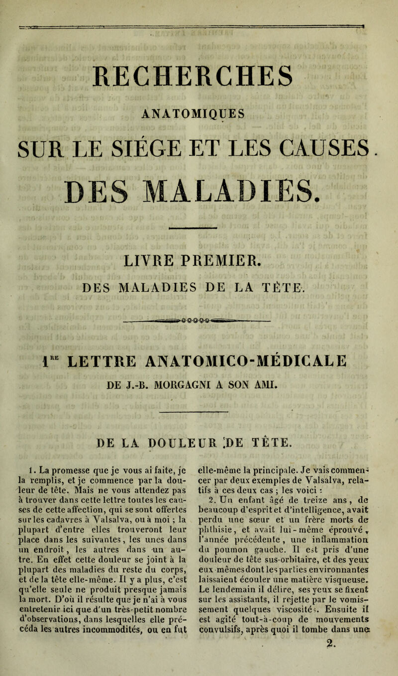 RECHERCHES ANATOMIQUES SUR LE SIEGE ET LES CAUSES. DES MALADIES. LIVRE PREMIER. DES MALADIES DE LA TÊTE. i“ LETTRE ANATOMICO-MÉDICÂLE DE J.-B. MORGAGNI A SON AMI. DE LA DOULEUR !DE TÊTE. 1. La promesse que je vous ai faite, je la remplis, et je commence par la dou- leur de tête. Mais ne vous attendez pas à trouver dans cette lettre toutes les cau- ses de cette affection, qui se sont offertes sur les cadavres à Yalsalva, ou à moi ; la plupart d’entre elles trouveront leur place dans les suivantes, les unes dans un endroit, les autres dans un au- tre. En effet cette douleur se joint à la plupart des maladies du reste du corps, et de la tête elle-même. Il y a plus, c’est qu’elle seule ne produit presque jamais la mort. D’où il résulte que je n’ai à vous entretenir ici que d'un trèspetit nombre d’observations, dans lesquelles elle pré- céda les autres incommodités, ou en fu,t elle-même la principale. Je vaiscommen-; cer par deux exemples de Valsai va, rela- tifs à ces deux cas ; les voici : 2. Un enfant âgé de treize ans, de beaucoup d’esprit et d’intelligence, avait perdu une sœur et un frère morts de phthisie, et avait lui-même éprouvé, l’année précédente , une inflammation du poumon gauche. Il est pris d'une douleur de tête sus-orbitaire, et des yeux: eux mêmesdontlespartiesenvironnantes laissaient écouler une matière visqueuse. Le lendemain il délire, ses yeux se fixent sur les assistants, il rejette par le vomis- sement quelques viscosités. Ensuite il est agité tout-à-coup de mouvements convulsifs, après quoi il tombe dans un$