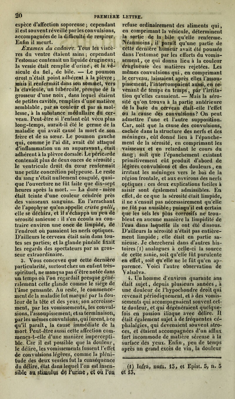 espèce d’affectioh soporeuse ; cependant il est souvent réveillé parles convulsions, accompagnées de la difficulté de respirer. Enfin il meurt. Examen du cadavre. Tous les viscè- res du ventre étaient sains ; cependant l’estomac contenait un liquide érugineux; la vessie était remplie d’urine , et la vé- sicule du fiel, de bile. — Le poumon droit n’était point adhérent à la plèvre ; mais il renfermait dans son sommet, vers la clavicule, un tubercule, presque de la grosseur d’une noix, dans lequel étaient de petites cavités, remplies d’une matière semblable , par sa couleur et par sa mol- lesse, à la substance médullaire du cer- veau. Peut-être si l’enfant eût vécu plus long-temps, aurait-il été le germe de la maladie qui avait causé la mort de son frère et de sa sœur. Le poumon gauche qui, comme je l’ai dit, avait été attaqué d’inflammation un an auparavant, était adhérent à la plèvre dorsale. Le péricarde contenait plus de deux onces de sérosité ; le ventricule droit du cœur renfermait une petite concrétion polypeuse. Le reste du sang n’était nullement coagulé, quoi- que l’ouverture ne fût faite que dix-sept heures après la mort. — La dure-mère était teinte d’une couleur cendrée près des vaisseaux sanguins. En l’arrachant de l’apophyse qu’on appelle crista gallii elle se déchira, et il s'échappa un peu de sérosité sanieuse : il s’en écoula au con- traire environ une once de limpide, de l’endroit où passaient les nerfs optiques. D’ailleurs le cerveau était sain dans tou- tes ses parties; et la glande pinéale fixait les regards des spectateurs par sa gros- seur extraordinaire. 3. Vous concevez que cette dernière particularité, surtout chez un enfant très- spirituel, ne manqua pas d’être notée dans un temps où l’on regardait presque géné- ralement cette glande comme le siège de l’âme pensante. Au reste, le commence- ment de la maladie fut marqué par la dou- leur de la tête et des yeux; son accroisse- ment, par les vomissements, les convul- sions, l’assoupissement; et sa terminaison, par les mêmes convulsions, qui furent, à ce qu’il paraît, la cause immédiate de la mort Peut-être aussi cette affection com- mença-t-elle d’une manière impercepti- ble. Car il est possible que la douleur, le délire, les vomissements fussent l’effet de convulsions légères, comme la pléni- tude des deux vessies fut la conséquence du délire, état dans lequel l'on est insen- sible au stimulus de l’urine, et eù l’en refuse ordinairement des aliments qui, en comprimant la vésicule, déterminent la sortie de la bile qu’elle renferme. Néanmoins, il paraît qu’une partie de cette dernière humeur avait été poussée dans l’estomac par les efforts du vomis- sement , ce qui donna lieu à la couleur érugineuse des matières rejetées. Les mêmes convulsions qui, en comprimant le cerveau, laissaient après elles l’assou- pissement, l’interrompaient aussi, en re- venant de temps en temps, par l’irrita- tion qu’elles causaient. — Mais la séro- sité qu'on trouva à la partie antérieure de la base du cerveau était-elle l’effet ou la cause des convulsions? On peut admettre l’une et l’autre supposition. Car, soit que la cause des convulsions, cachée dans la structure des nerfs et des méninges, eût donné lieu à l’épanche- ment de la sérosité, en comprimant les vaisseaux et en retardant le cours du sang ; soit que l’épanchement existant primitivement eût produit d’abord de légères convulsions et des douleurs , en irritant les méninges vers le bas de la région frontale, et aux environs des nerfs optiques : ces deux explications faciles à saisir sont également admissibles. En effet, de ce que la sérosité était limpide, il ne s’ensuit pas nécessairement qu’elle ne fût pas nuisible ; puisqu’il est certain que les sels les plus corrosifs ne trou- blent en aucune manière la limpidité de l’eau dans laquelle ils ont été dissous. D’ailleurs la sérosité n’était pas entière- ment limpide ; elle était en partie sa- nieuse. Je chercherai dans d’autres his- toires (1) analogues à celle-ci la source de cette sanie, soit qu’elle fût purulente en effet, soit qu’elle ne le fût qu’en ap- parence. Voici l’autre observation de Valsalva. 4. Un homme d’environ quarante ans était sujet, depuis plusieurs années , à une douleur de l’hypochondre droit qui revenait périodiquement, et à des vomis- sements qui accompagnaient souvent cet- te douleur, et qui dégénéraient quelque- fois en passion iliaque avec délire. Il élait également sujet à de fréquentes cé- phalalgies, qui devenaient souvent atro- ces, et étaient accompagnées d’un afflux fort incommode de matière séreuse à la surface des yeux. Enfin, peu de temps après un grand excès de vin, la douleur (1) Infra, num. 13, et Epist. 5, n. 5 et 13,