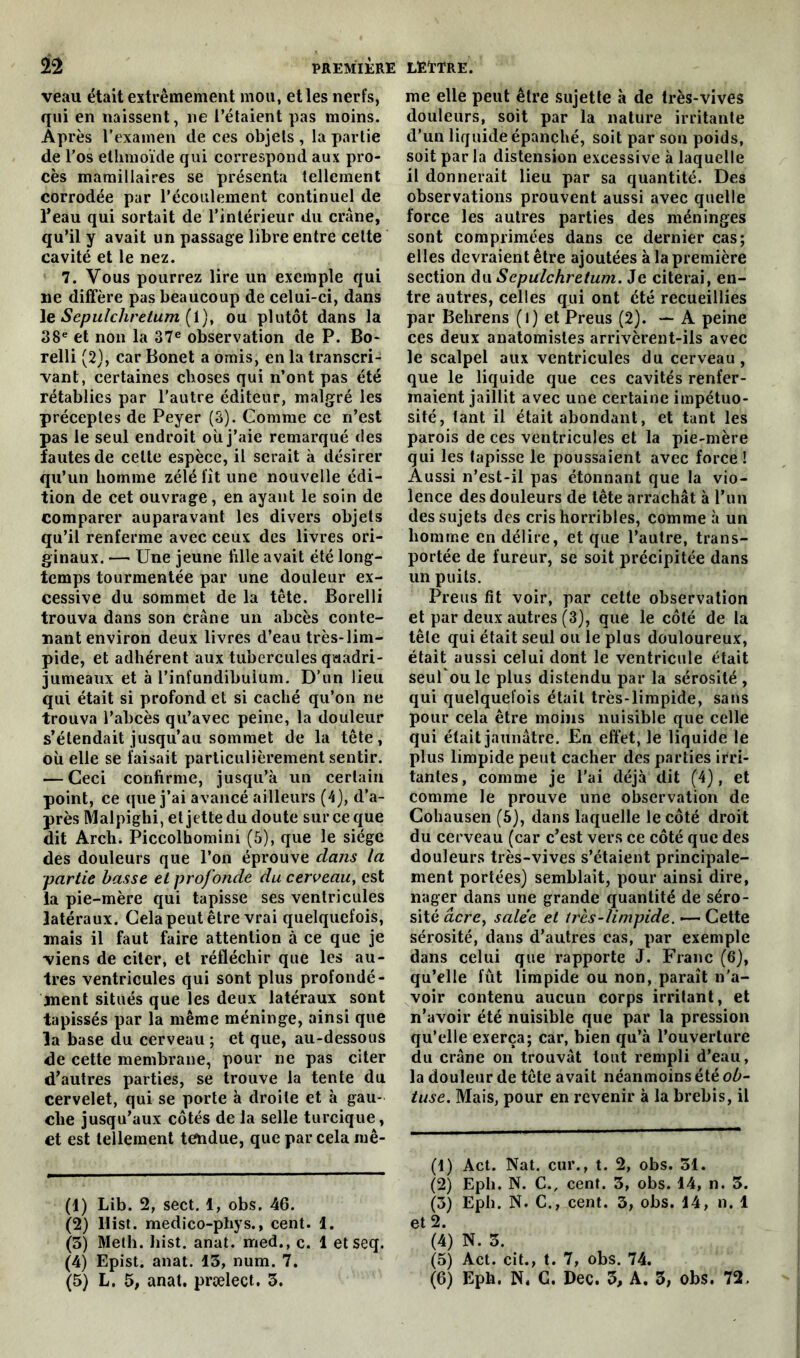 veau était extrêmement mou, et les nerfs, qui en naissent, ne l’étaient pas moins. Après l'examen de ces objets , la partie de l’os elhmoïde qui correspond aux pro- cès mamillaires se présenta tellement corrodée par l’écoulement continuel de l’eau qui sortait de l’intérieur du crâne, qu’il y avait un passage libre entre cette cavité et le nez. 7. Vous pourrez lire un exemple qui ne diffère pas beaucoup de celui-ci, dans le Sepulchretum (1), ou plutôt dans la 38e et non la 37e observation de P. Bo- relli (2), car Bonet a omis, en la transcri- vant, certaines choses qui n’ont pas été rétablies par l’autre éditeur, malgré les préceptes de Peyer (3). Comme ce n’est pas le seul endroit où j’aie remarqué ries fautes de celte espèce, il serait à désirer qu’un homme zélé lit une nouvelle édi- tion de cet ouvrage, en ayant le soin de comparer auparavant les divers objets qu’il renferme avec ceux des livres ori- ginaux. — Une jeune fille avait été long- temps tourmentée par une douleur ex- cessive du sommet de la tête. Borelli trouva dans son crâne un abcès conte- nant environ deux livres d’eau très-lim- pide, et adhérent aux tubercules quadri- jumeaux et à l’infundibuium. D’un lieu qui était si profond et si caché qu’on ne trouva l’abcès qu’avec peine, la douleur s’étendait jusqu’au sommet de la tête, où elle se faisait particulièrement sentir. — Ceci confirme, jusqu’à un certain point, ce que j’ai avancé ailleurs (4), d’a- près Malpighi, et jette du doute sur ce que dit Arch. Piccolhomini (5), que le siège des douleurs que l’on éprouve clans la partie basse et profonde du cerveau, est la pie-mère qui tapisse ses ventricules latéraux. Cela peut être vrai quelquefois, mais il faut faire attention à ce que je viens de citer, et réfléchir que les au- tres ventricules qui sont plus profondé- ment situés que les deux latéraux sont tapissés par la même méninge, ainsi que la base du cerveau ; et que, au-dessous de cette membrane, pour ne pas citer d’autres parties, se trouve la tente du cervelet, qui se porte à droite et à gau- che jusqu’aux côtés de la selle turcique, et est tellement tendue, que par cela mê- (1) Lib. 2, sect. 1, obs. 46. (2) llist. medico-phys., cent. 1. (5) Meth. Iiist. anat. med., c. 1 et seq. (4) Epist. anat. 13, num. 7. (5) L. 5, anat. prælect. 3. me elle peut être sujette à de très-vives douleurs, soit par la nature irritante d’un liquide épanché, soit par son poids, soit par la distension excessive à laquelle il donnerait lieu par sa quantité. Des observations prouvent aussi avec quelle force les autres parties des méninges sont comprimées dans ce dernier cas; elles devraient être ajoutées à la première section du Sepulchretum. Je citerai, en- tre autres, celles qui ont cté recueillies par Behrens (l) et Preus (2). — A peine ces deux anatomistes arrivèrent-ils avec le scalpel aux ventricules du cerveau, que le liquide que ces cavités renfer- maient jaillit avec une certaine impétuo- sité, tant il était abondant, et tant les parois de ces ventricules et la pie-mère qui les tapisse le poussaient avec force ! Aussi n’est-il pas étonnant que la vio- lence des douleurs de tête arrachât à l’un des sujets des cris horribles, comme à un homme en délire, et que l’autre, trans- portée de fureur, se soit précipitée dans un puits. Preus fit voir, par cette observation et par deux autres (3), que le côté de la tête qui était seul ou le plus douloureux, était aussi celui dont le ventricule était seufoule plus distendu par la sérosité , qui quelquefois était très-limpide, sans pour cela être moins nuisible que celle qui était jaunâtre. En effet, le liquide le plus limpide peut cacher des parties irri- tantes, comme je l'ai déjà dit (4), et comme le prouve une observation de Cohausen (5), dans laquelle le côté droit du cerveau (car c’est vers ce côté que des douleurs très-vives s’étaient principale- ment portées) semblait, pour ainsi dire, nager dans une grande quantité de séro- sité âcre, salée et très-limpide. — Cette sérosité, dans d’autres cas, par exemple dans celui que rapporte J. Franc (6), qu’elle lût limpide ou non, paraît n’a- voir contenu aucun corps irritant, et n’avoir été nuisible que par la pression qu’elle exerça; car, bien qu’à l’ouverture du crâne on trouvât tout rempli d’eau, la douleur de tête avait néanmoins été ob- tuse. Mais, pour en revenir à la brebis, il (1) Act. Nat. cur., t. 2, obs. 31. (2) Epli. N. C., cent. 3, obs. 14, n. 3. (3) Eph. N. C., cent. 3, obs. 14, n. 1 et 2. (4) N. 3. (5) Act. cit., t. 7, obs. 74. (6) Eph. N. C. Dec. 3, A. 3, obs. 72.