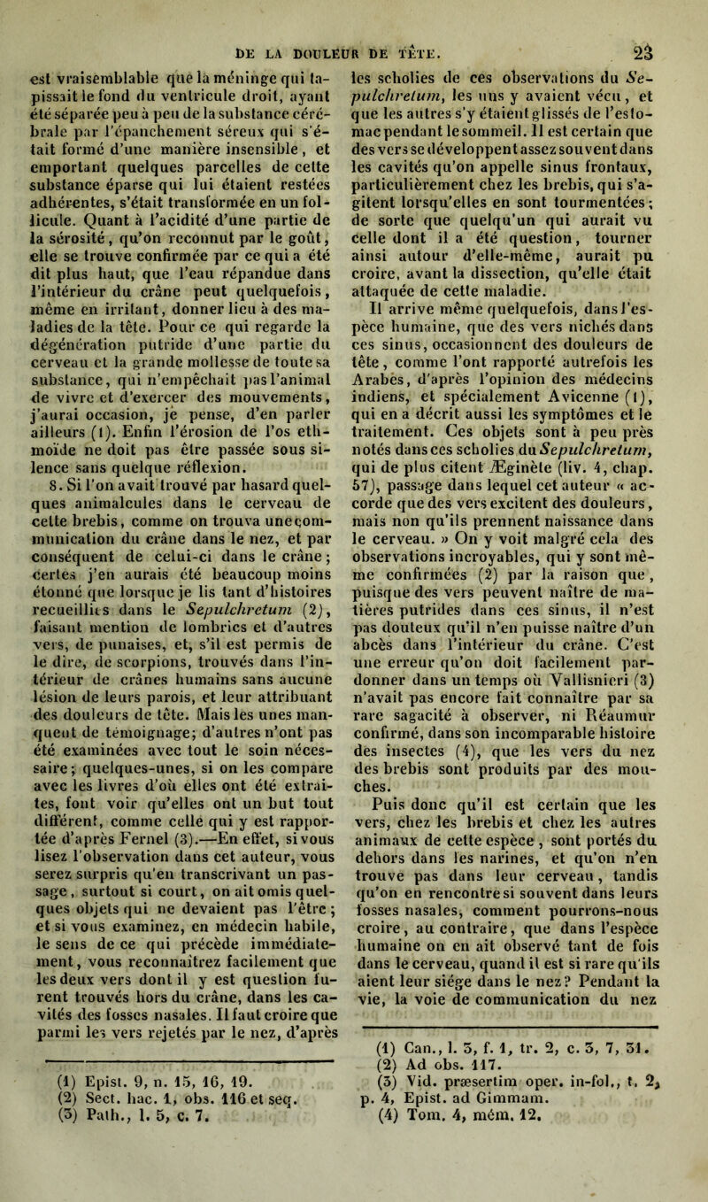 est vraisemblable (|Uélà méninge qui ta- pissait le fond du ventricule droit, ayant été séparée peu à peu de la substance céré- brale par l’épanchement séreux qui s’é- tait formé d’une manière insensible , et emportant quelques parcelles de celte substance éparse qui lui étaient restées adhérentes, s’était transformée en un fol- licule. Quant à l’acidité d’une partie de la sérosité, qu’on reconnut par le goût, elle se trouve confirmée par ce qui a été dit plus haut, que l’eau répandue dans l’intérieur du crâne peut quelquefois, même en irritant, donner lieu à des ma- ladies de la tête. Pour ce qui regarde la dégénération putride d’une partie du cerveau et la grande mollesse de toute sa substance, qui n’empêchait pas l’animai de vivre et d’exercer des mouvements, j’aurai occasion, jè pense, d’en parler ailleurs (1). Enfin l’érosion de l’os eth- moïde ne doit pas être passée sous si- lence sans quelque réflexion. 8. Si l’on avait trouvé par hasard quel- ques animalcules dans le cerveau de celte brebis, comme on trouva uneçom- munication du crâne dans le nez, et par conséquent de celui-ci dans le crâne ; certes j’en aurais été beaucoup moins étonné que lorsque je lis tant d’histoires recueillies dans le Sepulchrctum (2), faisant mention de lombrics et d’autres vers, de punaises, et, s’il est permis de le dire, de scorpions, trouvés dans l’in- térieur de crânes humains sans aucune lésion de leurs parois, et leur attribuant des douleurs de tête. Mais les unes man- quent de témoignage; d’autres n’ont pas été examinées avec tout le soin néces- saire; quelques-unes, si on les compare avec les livres d’où elles ont été extrai- tes, font voir qu’elles ont un but tout différent, comme celle qui y est rappor- tée d’après Fernel (3).—En effet, si vous lisez l’observation daus cet auteur, vous serez surpris qu’en transcrivant un pas- sage, surtout si court, on ait omis quel- ques objets qui ne devaient pas l’être ; et si vous examinez, en médecin habile, le sens de ce qui précède immédiate- ment, vous reconnaîtrez facilement que les deux vers dont il y est question fu- rent trouvés hors du crâne, dans les ca- vités des fosses nasales. Il faut croire que parmi les vers rejetés par le nez, d’après (1) Epist. 9, n. 15, 16, 19. (2) Sect. bac. 1, obs. llGetseq. les scholies de ces observations du Se- pulchrelum, les uns y avaient vécu, et que les autres s’y étaient glissés de l’esto- mac pendant le sommeil. 11 est certain que des vers se développent assez souvent dans les cavités qu’on appelle sinus frontaux, particulièrement chez les brebis, qui s’a- gitent lorsqu'elles en sont tourmentées; de sorte que quelqu’un qui aurait vu celle dont il a été question, tourner ainsi autour d’elle-même, aurait pu croire, avant la dissection, qu’elle était attaquée de cette maladie. Il arrive même quelquefois, dansJ’es- pèce humaine, que des vers nichés dans ces sinus, occasionnent des douleurs de tête, comme l’ont rapporté autrefois les Arabes, d'après l’opinion des médecins indiens, et spécialement Avicenne (l), qui en a décrit aussi les symptômes et le traitement. Ces objets sont à peu près notés dans ces scholies du Sepulchretuni, qui de plus citent Æginète (liv. 4, cliap. 57), passage dans lequel cet auteur « ac- corde que des vers excitent des douleurs, mais non qu’ils prennent naissance dans le cerveau. » On y voit malgré cela des observations incroyables, qui y sont mê- me confirmées (2) par la raison que , puisque des vers peuvent naître de ma- tières putrides dans ces sinus, il n’est pas douteux qu’il n’en puisse naître d’un abcès dans l’intérieur du crâne. C’est une erreur qu’on doit facilement par- donner dans un temps où Vallisnieri (3) n’avait pas encore fait connaître par sa rare sagacité à observer, ni Réaumur confirmé, dans son incomparable histoire des insectes (4), que les vers du nez des brebis sont produits par des mou- ches. Puis donc qu’il est certain que les vers, chez les brebis et chez les autres animaux de cette espèce , sont portés du dehors dans les narines, et qu’on n’en trouve pas dans leur cerveau, tandis qu’on en rencontre si souvent dans leurs fosses nasales, comment pourrons-nous croire, au contraire, que dans l’espèce humaine on en ait observé tant de fois dans le cerveau, quand il est si rare qu'ils aient leur siège dans le nez? Pendant la vie, la voie de communication du nez (4) Can., 1. 5, f. 1, tr. 2, c. 3, 7, 51. (2) Ad obs. 117. (3) Vid. præsertim oper. in-fol., t. 2* p. 4, Epist. ad Gimmani.