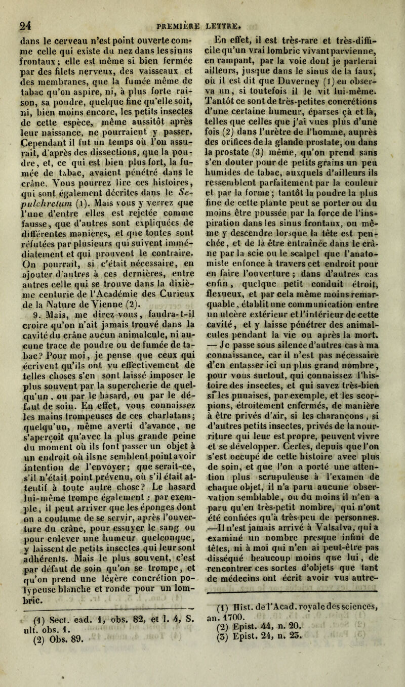 dans le cerveau n’est point ouverte com- me celle qui. existe du nez dans les sinus frontaux ; elle est même si bien fermée par des filets nerveux, des vaisseaux et des membranes, que la fumée même de tabac qu’on aspire, ni, à plus forte rai- son, sa poudre, quelque fine qu'elle soit, ni, bien moins encore, les petits insectes de cette espèce, même aussitôt après leur naissance, ne pourraient y passer. Cependant il fut un temps où l’on assu- rait, d’après des dissections, que la pou- dre, et, ce qui est bien plus fort, la fu- mée de Ubac, avaient pénétré dans le crâne. Vous pourrez lire ces histoires, qui sont également décrites dans le Se- pulchreium (l). Mais vous y verrez que l’une d’entre elles est rejetée comme fausse , que d’autres sont expliquées de différentes manières, et que toutes sont réfutées par plusieurs qui suivent immé- diatement et qui prouvent le contraire. On pourrait, si c’était nécessaire, en ajouter d’autres à ces dernières, entre autres celle qui se trouve dans la dixiè- me centurie de l’Académie des Curieux de la Nature deVienne (2). 9. Mais, me direz-vous, faudra-t-il croire qu’on n’ait jamais trouvé dans la cavité du crâne aucun animalcule, ni au- cune trace de poudre ou de fumée de ta- bac? Pour moi, je pense que ceux qui écrivent qu’ils ont vu effectivement de telles choses s’en sont laissé imposer le plus souvent par la supercherie de quel- qu’un , ou par le hasard, ou par le dé- finit de soin. En effet, vous connaissez les mains trompeuses de ces charlatans; quelqu’un, même averti d’avance, ne s’aperçoit qu’avec la plus grande peine du moment où ils font passer un objet à un endroit où ilsne semblent point avoir intention de l’envoyer; que serait-ce, s’il n’était point prévenu, où s’il était at- tentif à toute autre chose? Le hasard lui-même trompe également : par exem- ple , il peut arriver que les éponges dont on a coutume de se servir, après l’ouver- ture du crâne, pour essuyer le sang ou pour enlever une humeur quelconque, y laissent de petits insectes qui leur sont adhérents. Mais le plus souvent, c’est par défaut de soin qu’on se trompe, et qu’on prend une légère concrétion po- lypeuse blanche et ronde pour un lom- bric. (1) Sect. èad. 1, obs. 82, et 1. 4, S. uli. obs. 1. (2) Obs. 89. En effet, il est très-rare et très-diffi- cile qu’un vrai lombric vivantparvienne, en rampant, par la voie dont je parierai ailleurs, jusque dans le sinus de la faux, où il est dit que Duverney (l)eu obser- va un, si toutefois il le vit lui-même. Tantôt ce sont de très-petites concrétions d’une certaine humeur, éparses çà et là, telles que celles que j’ai vues plus d’une fois (2) dans l’urètre de l’homme, auprès des orifices de la glande prostate, ou dans la prostate (3) même, qu’on prend sans s’en douter pour de petits grains un peu humides de tabac, auxquels d’ailleurs ils ressemblent parfaitement par la couleur et par la forme ; tantôt la poudre la plus fine de cette plante peut se porter ou du moins être poussée par la force de l’ins- piration dans les sinus frontaux, ou mê- me y descendre lorsque la tête est pen- chée , et de là être entraînée dans le crâ- ne par la scie ou le scalpel que l’anato- miste enfonce à travers cet endroit pour en faire l’ouverture ; dans d’autres cas enfin, quelque petit conduit étroit, flexueux, et par cela même moins remar- quable , établit une communication entre un ulcère extérieur et l’intérieur de cette cavité, et y laisse pénétrer des animal- cules pendant la vie ou après la mort. — Je passe sous silence d’autres cas à ma connaissance, car il n’est pas nécessaire d’en entasser ici un plus grand nombre, pour vous surtout, qui connaissez l’his- toire des insectes, et qui savez très-bien sfles punaises, par exemple, et les scor- pions, étroitement enfermés, de manière à être privés d’air, si les charançons , si d’autres petits insectes, privés de la nour- riture qui leur est propre, peuvent vivre et se développer. Certes, depuis que l’on s’est occupé de cette histoire avec plus de soin, et que l’on a porté une atten- tion plus scrupuleuse à l’examen de chaque objet, il n’a paru aucune obser- vation semblable, ou du moins il n’en a paru qu’en très-petit nombre, qui n’ont été confiées qu’à très-peu de personnes. —IJ n’est jamais arrivé à Valsalva, qui a examiné un nombre presque infini de têies, ni à moi qui n’en ai peut-être pas disséqué beaucoup moins qise lui, de rencontrer ces sortes d’objets que tant de médecins ont écrit avoir vus autre- (1) Hist. de l’Acad. royale des sciences, an.1700. (2) Epist. 44, n. 20. (3) Epist. 24, n. 23.