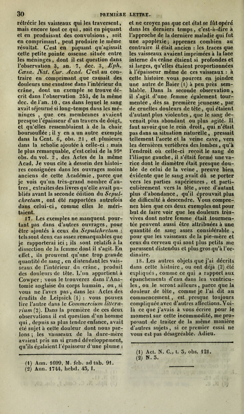 rétrécir les vaisseaux qui les traversent, mais encore tout ce qui, soit en piquant et en produisant des convulsions , soit en comprimant, peut produire le même résultat. C’est en piquant qu’agissait cette petite pointe osseuse située entre les méninges , dont il est question dans l’observation 3, an. 7, dec. 3, Eph. Cœsa. Nat. Cur. Acad. C’est au con- traire en comprimant que causait des douleurs une exostose dans l’intérieur du crâne, dont un exemple se trouve dé- crit dans l’observation 253, de la même dec. de l’an. 10 , cas dans lequel le sang avait séjourné si long-temps dans les mé- ninges , que ces membranes avaient presque l’épaisseur d’un travers de doigt, et qu’elles ressemblaient à de la chair boursouflée ; il y en a un autre exemple dans la Cent. 6, obs. 21, et plusieurs dans la scholie ajoutée à celle-ci : mais le plus remarquable, c’est celui de la 99e obs. du vol. 2 , des Actes de la même Acad. Je vous cite à dessein des histoi- res consignées dans les ouvrages moins anciens de cette Académie , parce que je vois qu'un très-grand nombre d’au- tres , extraites des livres qu’elle avait pu- bliés avant la seconde édition du Sepul- chretum, ont été rapportées autrefois dans celui-ci, comme elles le méri- taient. 17. Les exemples ne manquent pour- tant pas dans d’autres ouvrages, pour être ajoutés à ceux du Sepulchretum : tels sont deux cas assez remarquables que je rapporterai ici ; ils sont relatifs à la dissection de la femme dont il s’agit. En effet, ils prouvent qu’une trop grande quantité de sang , en distendant les vais- seaux de l’intérieur du crâne, produit des douleurs de tête. L’un appartient à Cowper; vous le trouverez dans l’Ana- tomie anglaise du corps humain , ou, si vous ne l’avez pas , dans les Actes des érudits de Leipsick (1) : vous pouvez lire l’autre dans le Commcrcium littcra- rium (2). Dans la première de ces deux observations il est question d’un homme qui, depuis sa plus tendre enfance, avait été sujet à cette douleur dont nous par- lons ; les vaisseaux de la dure-mère avaient pris un si grand développement, qu’ils égalaient l'épaisseur d'une plume : (1) Ann. 1699, M. feb. ad tab. 91. (2) Ann. 1744, hebd. 43, I. et ne croyez pas que cet état se fût opéré dans les derniers temps , c’est-à-dire à l’approche de la dernière maladie qui fut une apoplexie; apprenez combien au contraire il était ancien : les traces que les vaisseaux avaient imprimées à la face interne du crâne étaient si profondes et si larges, qu’elles étaient proportionnées à l’épaisseur même de ces vaisseaux : à cette histoire vous pourrez en joindre une autre de Baier (t) à peu près sem- blable. Dans la seconde observation, il s’agit d’une femme également tour- mentée , dès sa première jeunesse, par de cruelles douleurs de tête, qui étaient d’autant plus violentes , que le sang de- venait plus abondant ou plus agité. Il faut savoir que le rein droit, qui n’était pas dans sa situation naturelle , pressait tellement l’aorte et la veine cave, vers les dernières vertèbres des lombes , qu’à l’endroit où celle-ci reçoit le sang de l’iliaque gauche, il s’était formé une va- rice dont le diamètre était presque dou- ble de celui de la veine, preuve bien évidente que le sang avait dû se porter vers les parties supérieures , et parti- culièrement vers la tête , avec d’autant plus d’abondance , qu’il éprouvait plus de difficulté à descendre. Vous compre- nez bien que ces deux exemples ont pour but de faire voir que les douleurs très- vives dont notre femme était tourmen- tée peuvent aussi être attribuées à une quantité de sang assez considérable , pour que les vaisseaux de la pie-mère et ceux du cerveau qui sont plus petits me parussent distendus et plus gros qu’à l’or- dinaire. 18. Les autres objets que j’ai décrits dans cette histoire , ou ont déjà (2) été expliqués , comme ce qui a rapport aux épanchements d’eau dans les ventricu- les , ou le seront ailleurs, parce que la douleur de tête, comme je l’ai dit au commencement, est presque toujours compliquée avec d’autres affections. Voi- là ce que j’avais à vous écrire pour le moment sur cette incommodité, me pro- posant de traiter de la même manière d’autres sujets, si ce premier essai ne vous est pas désagréable. Adieu. (1) Act. N. C., t. 3, obs. 121. (2) N. 3.