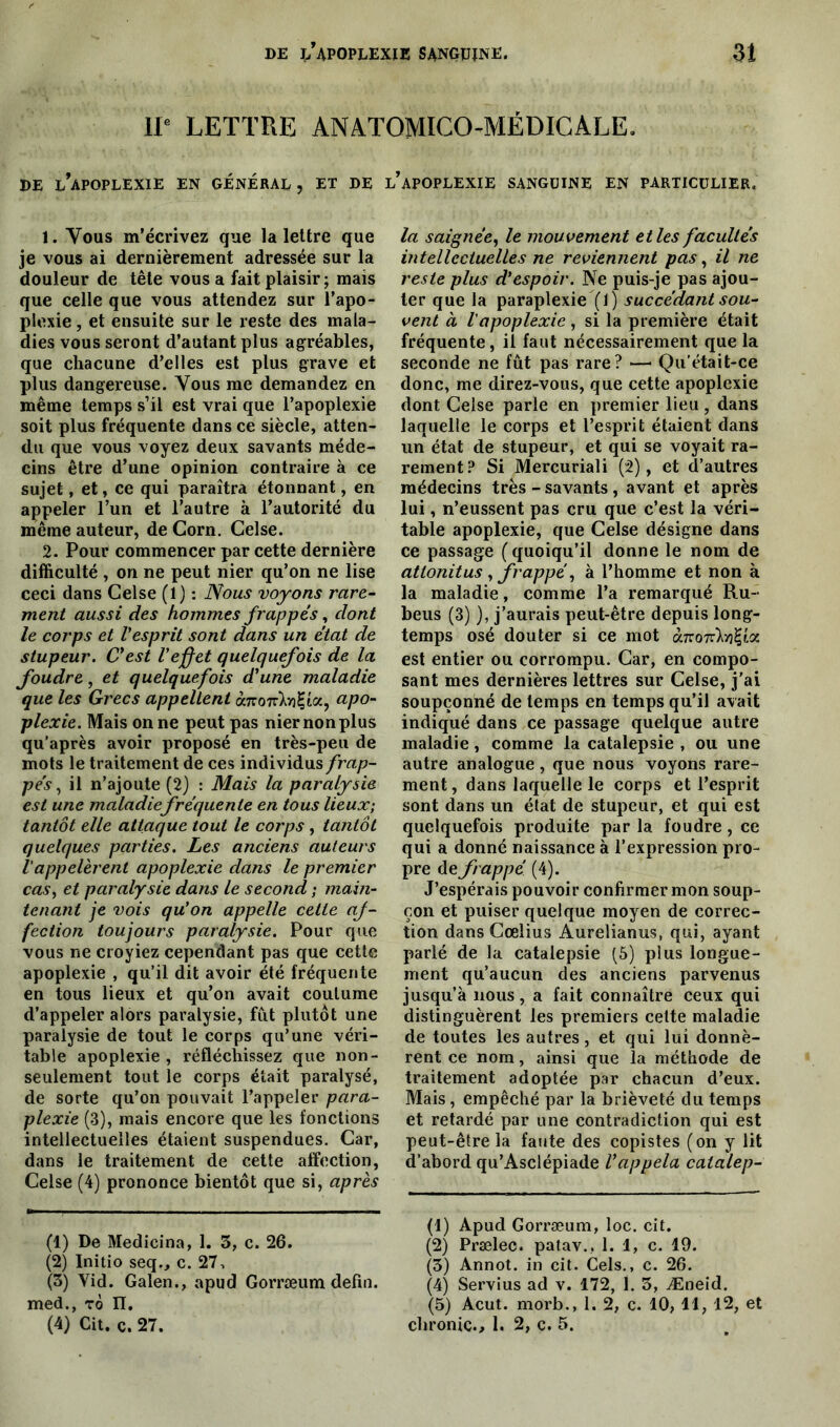 IP LETTRE ANATOMICO-MÉDICALE. DE ^APOPLEXIE EN GENERAL, ET DE l’aPOPLEXIE SANGUINE EN PARTICULIER. 1. Vous m’écrivez que la lettre que je vous ai dernièrement adressée sur la douleur de tête vous a fait plaisir; mais que celle que vous attendez sur l’apo- plexie , et ensuite sur le reste des mala- dies vous seront d’autant plus agréables, que chacune d’elles est plus grave et plus dangereuse. Vous me demandez en même temps s’il est vrai que l’apoplexie soit plus fréquente dans ce siècle, atten- du que vous voyez deux savants méde- cins être d’une opinion contraire à ce sujet, et, ce qui paraîtra étonnant, en appeler l’un et l’autre à l’autorité du même auteur, de Corn. Celse. 2. Pour commencer par cette dernière difficulté , on ne peut nier qu’on ne lise ceci dans Celse (1) : Nous voyons rare- ment aussi des hommes frappés, dont le corps et l'esprit sont dans un état de stupeur. C'est l'effet quelquefois de la foudre, et quelquefois d'une maladie que les Grecs appellent omoiTlvi’LOc, apo- plexie. Mais on ne peut pas nier non plus qu’après avoir proposé en très-peu de mots le traitement de ces individus frap- pés, il n’ajoute (2) : Mais la paralysie est une maladiefréquente en tous lieux; tantôt elle attaque tout le corps, tantôt quelques parties. Les anciens auteurs Vappelèrent apoplexie dans le premier cas, et paralysie dans le second ; main- tenant je vois qu'on appelle cette af- fection toujours paralysie. Pour que vous ne croyiez cependant pas que cette apoplexie , qu’il dit avoir été fréquente en tous lieux et qu’on avait coutume d’appeler alors paralysie, fût plutôt une paralysie de tout le corps qu’une véri- table apoplexie, réfléchissez que non- seulement tout le corps était paralysé, de sorte qu’on pouvait l’appeler para- plexie (3), mais encore que les fonctions intellectuelles étaient suspendues. Car, dans le traitement de cette affection, Celse (4) prononce bientôt que si, après (1) De Medicina, 1. 3, c. 26. (2) Initio seq., c. 27, (3) Yid. Galen., apud Gorræum defin. med., tô II. (4) Cit. c. 27. la saignée, le mouvement et les facultés intellectuelles ne reviennent pas, il ne reste plus d'espoir. Ne puis-je pas ajou- ter que la paraplexie (1) succédant sou- vent à l'apoplexie, si la première était fréquente, il faut nécessairement que la seconde ne fût pas rare? •—1 2 3 4 5 Qu’était-ce donc, me direz-vous, que cette apoplexie dont Celse parle en premier lieu , dans laquelle le corps et l’esprit étaient dans un état de stupeur, et qui se voyait ra- rement? Si Mercuriali (2), et d’autres médecins très - savants , avant et après lui, n’eussent pas cru que c’est la véri- table apoplexie, que Celse désigne dans ce passage (quoiqu’il donne le nom de atlonitus , frappé, à l’homme et non à la maladie, comme l’a remarqué Ru- bens (3) ), j’aurais peut-être depuis long- temps osé douter si ce mot à.KOTàrfcix est entier ou corrompu. Car, en compo- sant mes dernières lettres sur Celse, j’ai soupçonné de temps en temps qu’il avait indiqué dans ce passage quelque autre maladie, comme la catalepsie , ou une autre analogue, que nous voyons rare- ment, dans laquelle le corps et l’esprit sont dans un état de stupeur, et qui est quelquefois produite par la foudre , ce qui a donné naissance à l’expression pro- pre de frappé (4). J’espérais pouvoir confirmer mon soup- çon et puiser quelque moyen de correc- tion dans Cœlius Aurelianus, qui, ayant parlé de la catalepsie (5) plus longue- ment qu’aucun des anciens parvenus jusqu’à nous, a fait connaître ceux qui distinguèrent les premiers cette maladie de toutes les autres, et qui lui donnè- rent ce nom, ainsi que la méthode de traitement adoptée par chacun d’eux. Mais, empêché par la brièveté du temps et retardé par une contradiction qui est peut-être la faute des copistes (on y lit d’abord qu’Asclépiade l'appela catalep- (1) Apud Gorræum, loc. cit. (2) Prælec. patav., 1. 1, c. 19. (3) Annot. in cit. Cels., c. 26. (4) Servius ad v. 172, 1. 3, Æneid. (5) Acut. morb., 1. 2, c. 10, 11, 12, et chronic., 1. 2, ç. 5.