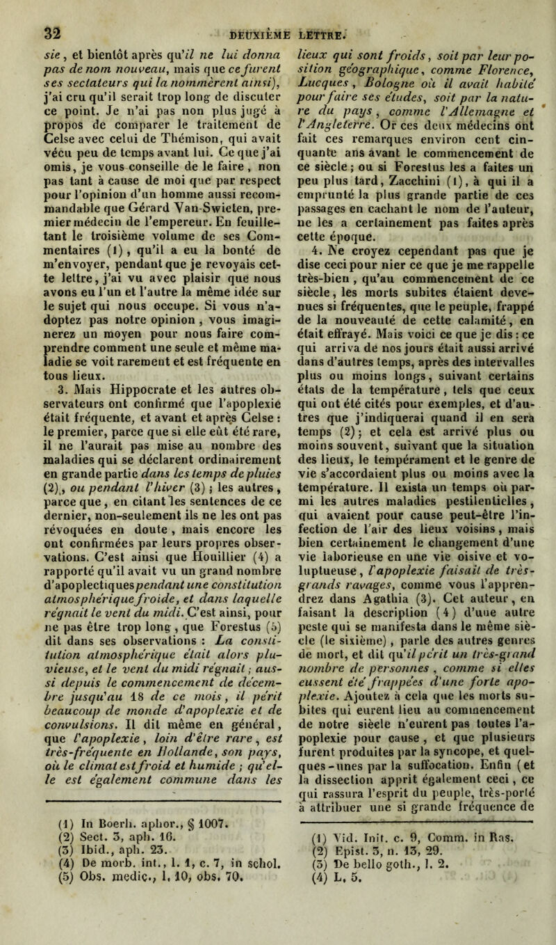 sie, et bientôt après qu’/Z ne lui donna pas de nom nouveau, mais que ce furent ses sectateurs qui la nommèrent ainsi), j'ai cru qu’il serait trop long de discuter ce point. Je n’ai pas non plus jugé à propos de comparer le traitement de Celse avec celui de Thémison, qui avait vécu peu de temps avant lui. Ce que j’ai omis, je vous conseille de le faire , non pas tant à cause de moi que par respect pour l’opinion d’un homme aussi recom- mandable que Gérard Van-Swieten, pre- mier médecin de l’empereur. En feuille- tant le troisième volume de ses Com- mentaires (I), qu’il a eu la bonté de m’envoyer, pendant que je revoyais cet- te lettre, j’ai vu avec plaisir que nous avons eu l'un et l’autre la même idée sur le sujet qui nous occupe. Si vous n’a- doptez pas notre opinion , vous imagi- nerez un moyen pour nous faire com- prendre comment une seule et même ma- ladie se voit rarement et est fréquente en tous lieux. 3. Mais Hippocrate et les autres ob- servateurs ont confirmé que l’apoplexie était fréquente, et avant et après Celse : le premier, parce que si elle eût été rare, il ne l’aurait pas mise au nombre des maladies qui se déclarent ordinairement en grande partie dans les temps de pluies (2)t, ou pendant Vhiver (3) ; les autres , parce que , en citant les sentences de ce dernier, non-seulement ils ne les ont pas révoquées en doute , mais encore les ont confirmées par leurs propres obser- vations. C’est ainsi que Houillier (4) a rapporté qu’il avait vu un grand nombre d’apoplectiques pendant une constitution atmosphérique froide, et dans laquelle régnait le vent du midi. C’est ainsi, pour ne pas être trop long, que Forestus (6) dit dans ses observations : La consti- tution atmosphérique était alors plu- vieuse, et le vent clu midi régnait ; aus- si depuis le commencement de décem- bre jusqu'au 18 de ce mois, il périt beaucoup de monde d'apoplexie et de convulsions. Il dit même en général, que l'apoplexie, loin d'être rare, est très-fréquente en Hollande, son pays, où le climat estfroid et humide ; qu'el- le est également commune dans les (1) In Boerli. aphor., § 1007. (2) Sect. 3, aph. 16. (3) Ibid., aph. 23. (4) De morb. int., 1. 1, c. 7, in schol. (5) Obs. mediç., 1,10, obs. 70. lieux qui sont froids, soit par leur po- sition géographique, comme Florence, Lucques , Bologne où il avait habité pour faire ses études, soit par la natu- re du pays , comme VAllemagne et VAngleterre. Or ces deux médecins ont fait ces remarques environ cent cin- quante ans avant le commencement de ce siècle; ou si Forestus les a faites un peu plus tard, Zacchini (t), à qui il a emprunté la plus grande partie de ces passages en cachant le nom de l’auteur, ne les a certainement pas faites après cette époque. 4. Ne croyez cependant pas que je dise ceci pour nier ce que je me rappelle très-bien , qu’au commencement de ce siècle, les morts subites étaient deve- nues si fréquentes, que le peuple, frappé de la nouveauté de cette calamité, en était effrayé. Mais voici ce que je dis : ce qui arriva de nos jours était aussi arrivé dans d’autres temps, après des intervalles plus ou moins longs, suivant certains états de la température, tels que ceux qui ont été cités pour exemples, et d’au- tres que j’indiquerai quand il en sera temps (2) ; et cela est arrivé plus ou moins souvent, suivant que la situation des lieux, le tempérament et le genre de vie s’accordaient plus ou moins avec la température. Il exista un temps où par- mi les autres maladies pestilentielles, qui avaient pour cause peut-être l’in- fection de l’air des lieux voisins, mais bien certainement le changement d’une vie laborieuse en une vie oisive et vo- luptueuse, l'apoplexie faisait de très- grands ravages, comme vous l’appren- drez dans Agathia (3). Cet auteur, en faisant la description (4) d’uue autre peste qui se manifesta dans le même siè- cle (le sixième), parle des autres genres de mort, et dit qu’/7périt un très-grand nombre de personnes , comme si elles eussent été frappées d'une forte apo- plexie. Ajoutez à cela que les morts su- bites qui eurent lieu au commencement de notre siècle n’eurent pas toutes l’a- poplexie pour cause , et que plusieurs furent produites par la syncope, et quel- ques-unes par la suffocation. Enfin (et la dissection apprit également ceci, ce qui rassura l’esprit du peuple, très-porté à attribuer une si grande fréquence de (1) Aid. Init. c. 9, Comm. in Ras, (2) Epist. 3, n. 13, 29. (3) De bello goth., 1. 2. (4) L, 5.