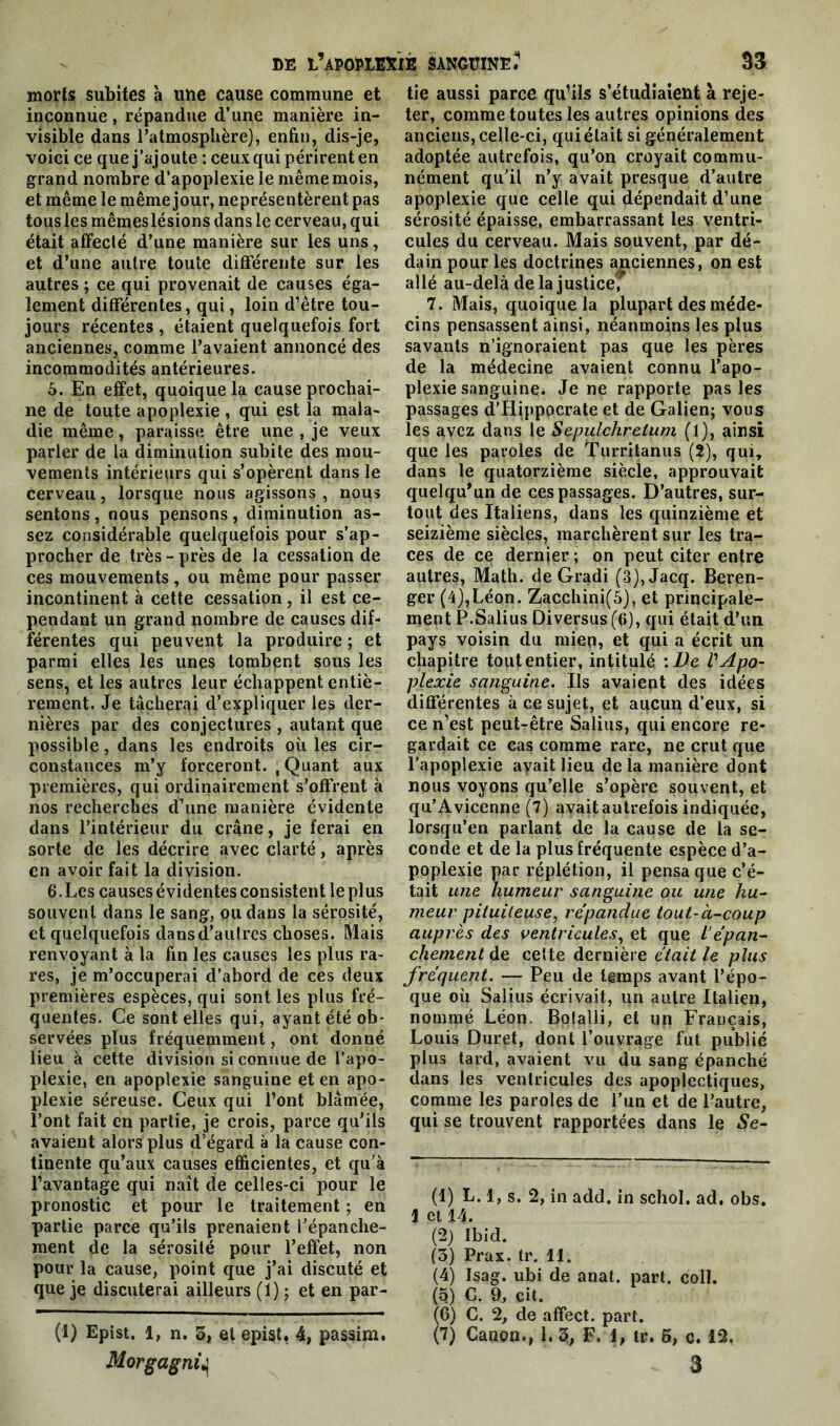 morts subites à une cause commune et inconnue, répandue d’une manière in- visible dans l’atmosphère), enfin, dis-je, voici ce que j’ajoute : ceux qui périrent en grand nombre d’apoplexie le même mois, et même le même jour, neprésentèrent pas tous les mêmes lésions dans le cerveau, qui était affecté d’une manière sur les uns, et d’une autre toute différente sur les autres ; ce qui provenait de causes éga- lement différentes, qui, loin d’être tou- jours récentes , étaient quelquefois fort anciennes, comme l’avaient annoncé des incommodités antérieures. 5. En effet, quoique la cause prochai- ne de toute apoplexie , qui est la mala- die même, paraisse être une , je veux parler de la diminution subite des mou- vements intérieurs qui s’opèrent dans le cerveau, lorsque nous agissons , nous sentons , nous pensons , diminution as- sez considérable quelquefois pour s’ap- procher de très-près de la cessation de ces mouvements, ou même pour passer incontinent à cette cessation, il est ce- pendant un grand nombre de causes dif- férentes qui peuvent la produire ; et parmi elles les unes tombent sous les sens, et les autres leur échappent entiè- rement. Je tâcherai d’expliquer les der- nières par des conjectures , autant que possible, dans les endroits où les cir- constances m’y forceront. ; Quant aux premières, qui ordinairement s’offrent à nos recherches d’une manière évidente dans l’intérieur du crâne, je ferai en sorte de les décrire avec clarté, après en avoir fait la division. 6. Les causes évidentes consistent le plus souvent dans le sang, ou dans la sérosité, et quelquefois dans d’autres choses. Mais renvoyant à la fin les causes les plus ra- res, je m’occuperai d’abord de ces deux premières espèces, qui sont les plus fré- quentes. Ce sont elles qui, ayant été ob- servées plus fréquemment, ont donné lieu à cette division si connue de l’apo- plexie, en apoplexie sanguine et en apo- plexie séreuse. Ceux qui l’ont blâmée, l’ont fait en partie, je crois, parce qu’ils avaient alors plus d’égard à la cause con- tinente qu’aux causes efficientes, et qu’à l’avantage qui naît de celles-ci pour le pronostic et pour le traitement ; en partie parce qu’ils prenaient l’épanclie- ment de la sérosité pour l’effet, non pour la cause, point que j’ai discuté et que je discuterai ailleurs (1) ; et en par- (1) Epist. 1, n. 5, et epist, 4, passim. tie aussi parce qu’ils s’étudiaient à reje- ter, comme toutes les autres opinions des anciens, celle-ci, qui était si généralement adoptée autrefois, qu’on croyait commu- nément qu’il n’y avait presque d’autre apoplexie que celle qui dépendait d’une sérosité épaisse, embarrassant les ventri- cules du cerveau. Mais souvent, par dé- dain pour les doctrines anciennes, on est allé au-delà delà justice, 7. Mais, quoique la plupart des méde- cins pensassent ainsi, néanmoins les plus savants n’ignoraient pas que les pères de la médecine avaient connu l’apo- plexie sanguine* Je ne rapporte pas les passages d’Hippocrate et de Galien; vous les avez dans le Sepulchretum (1), ainsi que les paroles de Turritanus (2), qui, dans le quatorzième siècle, approuvait quelqu'un de ces passages. D’autres, sur- tout des Italiens, dans les quinzième et seizième siècles, marchèrent sur les tra- ces de ce dernjer ; on peut citer entre autres, Math, de Gradi (3),Jacq. Beren- ger (4),Léon. Zacchini(5), et principale- ment P.Salius Diversus (f>), qui était d’un pays voisin du mien, et qui a écrit un chapitre toutentier, intitulé \De VApo- plexie sanguine. Ils avaient des idées différentes à ce sujet, et aucun d’eux, si ce n’est peut-être Salins, qui encore re- gardait ce cas comme rare, ne crut que l'apoplexie ayait lieu de la manière dont nous voyons qu’elle s’opère souvent, et qu’Avicenne (7) avait autrefois indiquée, lorsqu’en parlant de la cause de la se- conde et de la plus fréquente espèce d’a- poplexie par réplétion, il pensa que c’é- tait une humeur sanguine ou une hu- meur pituiteuse, répandue tout-à-coup auprès des ventricules, et que L’épan- chement de celte dernière était le plus fréquent. — Peu de temps avant l’épo- que où Salius écrivait, un autre Italien, nommé Léon. Botalli, et un Français, Louis Duret, dont l’ouvrage fut publié plus tard, avaient vu du sang épanché dans les ventricules des apoplectiques, comme les paroles de l’un et de l’autre, qui se trouvent rapportées dans le Se- (1) L. 1, s. 2, in add. in schol. ad, obs. \ et 14. (2) Ibid. (5) Prax. Ir. 11. (4) Isag. ubi de anat. part. coll. (5) G. 9, cit. (6) G. 2, de affect, part. (7) Canon., 1. 5, F. 1, tr. 6, c. 12.