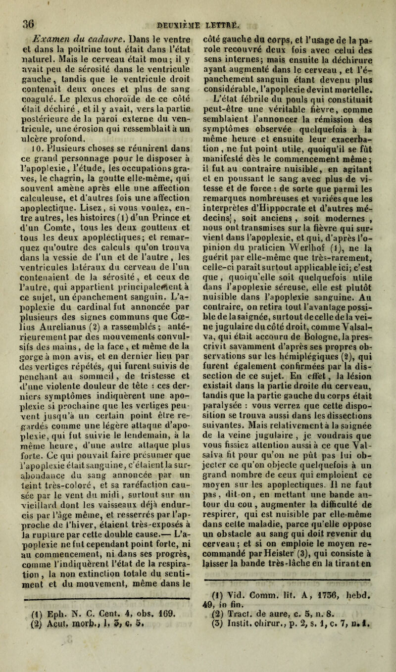 Examen du cadavre. Dans le ventre et dans la poitrine tout était dans l’état naturel. Mais le cerveau était mou; il y avait peu de sérosité dans le ventricule gauche, tandis que le ventricule droit contenait deux onces et plus de sang coagulé. Le plexus choroïde de ce côté était déchiré , et il y avait, vers la partie postérieure de la paroi externe du ven- tricule, une érosion qui ressemblait à un ulcère profond. 10. Plusieurs choses se réunirent dans ce grand personnage pour le disposer à l’apoplexie, l’étude, les occupations gra- ves, le chagrin, la goutte elle-même, qui souvent amène après elle une affection calculeuse, et d'autres fois une affection apoplectique. Lisez, si vous voulez, en- tre autres, les histoires (1) d’un Prince et d’un Comte, tous les deux goutteux et tous les deux apoplectiques; et remar- quez qu’outre des calculs qu’on trouva dans la vessie de l'un et de l’autre , les ventricules latéraux du cerveau de l’un contenaient de la sérosité, et ceux de l’autre, qui appartient principalement à ce sujet, un épanchement sanguin. L’a- poplexie du cardinal fut annoncée par plusieurs des signes communs que Cœ- lius Aurelianus (2) a rassemblés; anté- rieurement par des mouvements convul- sifs des mains, de la face , et même de la gorge à mon avis, et en dernier lieu par des vertiges répétés, qui furent suivis de penchant au sommeil, de tristesse et d’une violente douleur de tête : ces der- niers symptômes indiquèrent une apo- plexie si prochaine que les vertiges peu- vent jusqu’à un certain point être re- gardés comme une légère attaque d’apo- plexie, qui fut suivie le lendemain, à la même heure, d’une autre attaque plus forte. Ce qui pouvait faire présumer que l’apoplexie était sanguine, c’étaient la sur- abondance du sang annoncée par un teint très-coloré, et sa raréfaction cau- sée par le vent du midi, surtout sur un vieillard dont les vaisseaux déjà endur- cis par l’àge même, et resserrés par l’ap- proche de l’hiver, étaient très-exposés à la rupture par cette double cause.— L’a- poplexie ne fut cependant point forte, ni au commencement, ni dans ses progrès, comme l’indiquèrent l’état de la respira- tion , la non extinction totale du senti- ment et du mouvement, même dans le (1) Eph. N. C. Cent. 4, obs. 1G9. (2) Acut. morb., 1. 5; ç, 5. côté gauche du corps, et l’usage de la pa- role recouvré deux fois avec celui des sens internes; mais ensuite la déchirure ayant augmenté dans le cerveau , et l’é- panchement sanguin étant devenu plus considérable, l’apoplexie devint mortelle. L’état fébrile du pouls qui constituait peut-être une véritable fièvre, comme semblaient l’annoncer la rémission des symptômes observée quelquefois à la même heure et ensuite leur exacerba- tion , ne fut point utile, quoiqu’il se fût manifesté dès le commencement même; il fut au contraire nuisible, en agitant et en poussant le sang avec plus de vi- tesse et de force : de sorte que parmi les remarques nombreuses et variées que les interprètes d’Hippocrate et d’autres mé- decins; , soit anciens , soit modernes , nous ont transmises sur la fièvre qui sur- vient dans l’apoplexie, et qui, d’après l’o- pinion du praticien Werlhof (1), ne la guérit par elle-même que très-rarement, celle-ci paraît surtout applicable ici; c’est que, quoiqu’elle soit quelquefois utile dans l’apoplexie séreuse, elle est plutôt nuisible dans l’apoplexie sanguine. Au contraire, on retira tout l’avantage possi- ble de la saignée, surtout de celle de la vei- ne jugulaire du côté droit, comme Valsal- va, qui était accouru de Bologne, la pres- crivit savamment d’après ses propres ob- servations sur les hémiplégiques (2), qui furent également confirmées par la dis- section de ce sujet. En effet, la lésion existait dans la partie droite du cerveau, tandis que la partie gauche du corps était paralysée : vous verrez que cette dispo- sition se trouva aussi dans les dissections suivantes. Mais relativement à la saignée de la veine jugulaire , je voudrais que vous fissiez attention aussi à ce que Val- salva fit pour qu’on ne pût pas lui ob- jecter ce qu’on objecte quelquefois à un grand nombre de ceux qui emploient ce moyen sur les apoplectiques. Il ne faut pas, dit-on, en mettant une bande au- tour du cou, augmenter la difficulté de respirer, qui est nuisible par elle-même dans celte maladie, parce qu’elle oppose un obstacle au sang qui doit revenir du cerveau; et si on emploie le moyen re- commandé parHeister (3), qui consiste à laisser la bande très-lâche en la tirant en (1) Vid. Comm. lit. A, 1736, hebd. 49, in fin. (2) Tract, de aure, c. 5, n. 8. (3) Instit. ohirur., p. 2, s. 1, c. 7, n, 1.