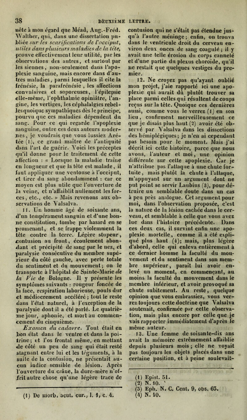 nête à mon égard que Méad, Aug.-Fréd. Wallher, qui, dans une dissertation pu- bliée sur les scarifications de, l'occiput, utiles dans plusieurs maladies de la tête, prouve effectivement leur utilité, par les observations des autres, et surtout par les siennes , non-seulement dans l’apo- plexie sanguine, mais encore dans d’au- tres maladies, parmi lesquelles il cite la frénésie, la parafrénésie , les affections ■convulsives et soporeuses, l'épilepsie «Ile-même, l’ophthalmie opiniâtre, l’an- gine, les vertiges, les céphalalgies rebel- les quoique sympathiques dès le principe, pourvu que ces maladies dépendent du sang. Pour ce qui regarde l’apoplexie sanguine, outre ces deux auteurs moder- ;nes, je voudrais que vous lussiez Aré- tée (1), ce grand maître de l’antiquité dans l’art de guérir. A7oici les préceptes qu’il donne pour le traitement de cette affection : « Lorsque la maladie traîne en longueur et que la tète est malade, il faut appliquer une ventouse à l’occiput, et tirer du sang abondamment : car ce moyen est plus utile que l’ouverture de la veine, et n’affaiblit nullement les for- ces, etc., etc. » Mais revenons aux ob- servations de Valsalva. 11. Un homme âgé de soixante ans, d’un tempérament sanguin et d’une bon- ne constitution, tombe par hasard en se promenant, et se frappe violemment la tête contre la terre. Légère stupeur, contusion au front, écoulement abon- dant et précipité de sang par le nez, et paralysie consécutive du membre supé- rieur du côté gauche, avec perle totale du sentiment et du mouvement; on le transporte à l’hôpital de Sainte-Marie de la Fie de Bologne. Il y présente les symptômes suivants : rougeur foncée de la face, respiration laborieuse, pouls dur et médiocrement accéléré ; tout le reste dans l’état naturel, à l’exception de la paralysie dont il a été parlé. Le quatriè- me jour, aphonie, et mort au commen- cement du cinquième. Examen du cadavre. Tout était en bon état dans le ventre et dans la poi- trine ; et l’os frontal même, en mettant de côté un peu de sang qui était resté stagnant entre lui et les téguments, à la suite de la contusion, ne présentait au- cun indice sensible de lésion. Après l’ouverture du crâne, la dure-mère n’of- frit autre chose qu’une légère trace de contusion qui ne s’était pas étendue jus^ qu’à l’autre méninge; enfin, on trouva dans le ventricule droit du cerveau en- viron deux onces de sang coagulé ; il y avait une telle érosion du corps cannelé et d’une partie du plexus choroïde, qu’il lie restait que quelques vestiges du pre- mier. 12. Ne croyez pas qu’ayant oublié mon projet, j’aie rapporté ici une apo- plexie qui aurait du plutôt trouver sa place parmi celles qui résultent de coups reçus sur la tête. Quoique ces dernières aussi, comme vous le verrez (lj en son lieu, confirment merveilleusement ce que je disais plus haut (2) avoir été ob- servé par Valsalva dans les dissections des hémiplégiques; je n’en ai cependant pas besoin pour le moment. Mais j’ai décrit ici cette histoire, parce que nous avons, l’auteur et moi, une opinion différente sur celte apoplexie. Car je n’attribue pas l’attaque à une chute for- tuite, mais plutôt la chute à l’attaque, m’appuyant sur un argument dont ne put point se servir Laubius (3J, pour dé- truire un semblable doute dans un cas à peu près analogue. Cet argument pour moi, dans l’observation proposée, c’est la nature de la lésion cachée dans le cer- veau, et semblable à celle que vous avez lue dans l’histoire précédente. Dans ces deux cas, il survint enfin une apo- plexie mortelle, comme il a été expli- qué plus haut (4); mais, plus légère d’abord, celle qui enleva entièrement à ce dernier homme la faculté du mou- vement et du sentiment dans son mem- bre supérieur, paraît lui avoir en- levé un moment, en commençant, au moins la faculté du mouvement dans le membre inférieur, et avoir provoqué sa chute subitement. Au reste, quelque opinion que vous embrassiez, vous ver- rez toujours cette doctrine que Valsalva soutenait, confirmée par cette observa- tion, mais plus encore par celle que je vais rapporter immédiatement d’après le même auteur. 13. Une femme de soixante-dix ans avait la mémoire extrêmement affaiblie depuis plusieurs mois ; elle ne voyait pas toujours les objets placés dans une certaine position, et à peine soulevait- (1) Epist. 51. (2) N. 10. ’ (3) Eph. N. C. Cent. 9, obs. 63. (4) N. 10. (1) De niorb, acut. cur.; I. 1, c. 4.