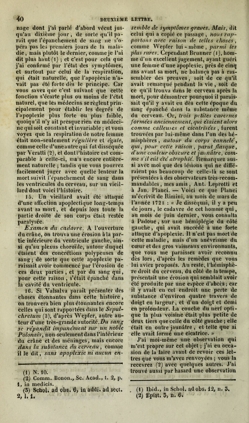 nage dont j'ai parlé d’abord vécut jus- qu’au dixième jour , de sorte qu’il pa- raît que l'épanchement de sang ne s’o- péra pas les premiers jours de la mala- die , mais plutôt le dernier, comme je l’ai dit plus haut (1) ; et c’est pour cela que j’ai confirmé par l’état des symptômes, et surtout par celui de la respiration, qui était naturelle, que l’apoplexie n’a- vait pas été forte dès le principe. Car vous savez que c’est suivant que cette fonction s’écarte plus ou moins de l’état naturel, que les médecins se règlent prin- cipalement pour établir les degrés de l’apoplexie plus forte ou plus faible, quoiqu’il n’y ait presque rien en médeci- ne qui soit constant et invariable ; et vous voyez que la respiration de notre femme était non-seulement régulière et égale, comme celle d’une autre qui fut disséquée par Yeratti (2), et dont l’histoire est com- parable à celle-ci, ma:s encore entière- ment naturelle ; tandis que vous pourrez facilement juger avec quelle lenteur la mort suivit l’épanchement de sang dans les ventricules du cerveau, sur un vieil- lard dont voici l’histoire. 15. Un vieillard avait été attaqué d’une affection apoplectique long-temps avant sa mort, et depuis lors toute la partie droite de son corps était restée paralysée. Examen du cadavre. A l’ouverture du crâne, on trouva une érosion à la par- tie inférieure du ventricule gauche, ain- si qu’au plexus choroïde, autour duquel étaient des concrétions polypeuses de sang; de sorte que cette apoplexie pa- raissait avoir commencé par l’érosion de ces deux parties , et par du sang qui, pour cette raison , s’était épanché dans la cavité du ventricule. 16. Si Valsalva paraît présenter des choses étonnantes dans cette histoire , on trouvera bien plus étonnantes encore celles qui sont rapportées dans le Sepul- chretum (3), d’après Wepfer, autre au- teur d’une très-grande autorité.Du sang sc répandit impunément sur un noble Polonais, non-seulement dans l’intérieur du crâne et des méninges, mais encore dans la substance, du cerveau , comme il le dit, sans apoplexie ni aucun en- (1) N. 10. (2) Comm. Bonon., Sc. Acad., t. 2, p. 1, in medicis. (3) Schol. ad obs. 6> in addi. ad sect. 2, 1. U semble de symptômes graves. Mais, dit celui qui a copié ce passage , nous rap- portons avec raison de telles choses, comme Wepfer lui-même, parmi les plus rares. Cependant Brunner (1), hom- me d’un excellent jugement, ayant guéri une femme d’une apoplexie, près de cinq ans avant sa mort, ne balança pas à ras- sembler des preuves, soit de ce qu’il avait remarqué pendant la vie , soit de ce qu’il trouva dans le cerveau après la mort, pour démontrer pourquoi il parais* sait qu’il y avait eu dès cette époque du sang épanché dans la substance même du cerveau. Or, trois petites cavernes formées anciennement, qui étaient alors comme calleuses et cicatrisées , furent trouvées par lui-même dans l’un des hé- misphères , autour du corps cannelé, qui, pour cette raison , parut flasque, dune couleur obscure et jaunâtre, com- me s’il eût été atrophié. Remarquez aus- si avec moi que des lésions qui ne diffé- raient pas beaucoup de celle-là se sont présentées à des observateurs très-recom- mandables , mes amis , Ant. Leprotti et à Jan. Planci. — Yoici ce que Planci m’écrivit de Rimini, au mois de mars de l’année 1721 : « Je disséquai, il y a peu de jours, le cadavre de cet homme qui, au mois de juin dernier, vous consulta à Padoue , sur une hémiplégie du côté gauche, qui avait succédé à une forte attaque d’apoplexie. Il n’est pas mort de cette maladie, mais d’un anévrisme du cœur et des gros vaisseaux environnants, que vous me paraissez avoir reconnu dès lors, d’après les remèdes que vous lui aviez proposés. Au reste, l’hémisphè- re droit du cerveau, du côté de la tempe, présentait une érosion qui semblait avoir été produite par une espèce d’abcès; car il y avait en cet endroit une perte de substance d’environ quatre travers de doigt en largeur, et d’un doigt et demi en profondeur. La couche du nerf opti- que la plus voisine était plus petite de deux tiers que celle du côté gauche ; elle était en outre jaunâtre , et telle que si elle avait formé une cicatrice. » J’ai moi-même une observation qui m’est propre sur cet objet ; j’ai eu occa- sion de la faire avant de revoir ces let- tres que vous m’avez renvoyées ; vous la recevrez (2) avec quelques autres. J’ai trouvé aussi par hasard une observation , (1) Ibid., in Schol. ad obs. 12, n. 5. (2) Epist. 3, n. 6.