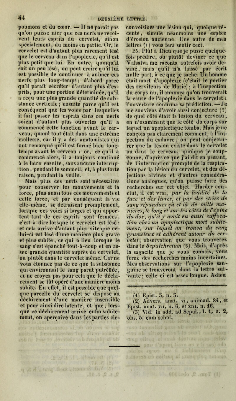 poumons et du cœur. — Il ne paraît pas qu’on puisse nier que ces nerfs ne reçoi- vent leurs esprits du cervelet, sinon spécialement, du moins en partie. Or, le cervelet est d’autant plus rarement lésé que le cerveau dans l’apoplexie, qu’il est plus petit que lui. En outre, quoiqu’il soit un peu lésé , on peut croire qu’il lui est possible de continuer à animer ces nerfs plus long-temps; d’abord parce qu’il paraît sécréter d’autant plus d’es- prits, pour une portion déterminée, qu’il a reçu une plus grande quantité de sub- stance corticale; ensuite parce qu’il est conséquent que les voies par lesquelles il fait passer les esprits dans ces nerfs soient d’autant plus ouvertes qu’il a commencé cette fonction avant le cer- veau, quand tout était dans une extrême mollesse, car il y a des anatomistes qui ont remarqué qu’il est formé bien long- temps avant le cerveau : or, ce qu’il a commencé alors, il a toujours continué à le faire ensuite, sans aucune interrup- tion , pendant le sommeil, et, à plus forte raiscn, pendant la veille. Mais plus ces nerfs sont nécessaires pour conserver les mouvements et la force, plus aussi tous ces mouvements et cette force, et par conséquent la vie elle-même, se détruisent promptement, lorsque ces voies si larges et qui appor- tent tant de ces esprits sont fermées , c’est-à-dire lorsque le cervelet est lésé : et cela arrive d’autant plus vite que ce- lui-ci est lésé d'une manière plus grave et plus subite , ce qui a lieu lorsque le sang s’est épanché tout-à-coup et en as- sez grande quantité auprès du cervelet, ou plutôt dans le cervelet même. Carne vous étonnez pas de ce que la substance qui environnait le sang parut putréfiée, et ne croyez pas pour cela que le déchi- rement se fût opéré d’une manière moins subite. En effet, il est possible que quel- que parcelle du cervelet se dispose au déchirement d’une manière insensible et pour ainsi dire latente, et que , lors- que ce déchirement arrive enfin subite- ment, on aperçoive dans les parties cir- convoisines une lésion qui, quoique ré- cente , simule néanmoins une espèce d'érosion ancienne. Une autre de mes lettres (l) vous fera sentir ceci. 25. Plût à Dieu que je pusse quelque- fois prédire, o*u plutôt deviner ce que Valsalva me raconta autrefois avoir de- viné, mais qu’il n’a laissé par écrit nulle part, à ce que je sache. Un homme était mort d’apoplexie (c’était le portier des serviteurs de Marie) ; à l’inspection du corps nu, il annonça qu’on trouverait la cause de l’apoplexie dans le cervelet : l’ouverture confirma sa prédiction.—Je me souviens d’avoir aussi conjecturé (2) de quel côté était la lésion du cerveau, en n’examinant que le côté du corps sur lequel un apoplectique tomba. Mais je ne conçois pas clairement comment, à l’ins- pection du cadavre, on peut conjectu- rer que la lésion existe dans le cervelet ou dans le cerveau, quoique je soup- çonne, d’après ce que j’ai dit en passant, de l’interruption prompte de la respira- tion par 1a lésion du cervelet, et des dé- jections alvines et d’autres considéra- tions analogues, qu’on puisse faire des recherches sur cet objet. Harder con- clut, il est vrai, par la lividité de la face et des lèvres, et par des stries de sang répandues çà et là de mille ma- nières, le long et sur les côtés de Vépine du dos y qu'il y avait eu aussi suffoca- tion chez un apoplectique mort subite- ment, sur lequel on trouva du sang grumeleux et adhérent autour du cer- velet; observation que vous trouverez dans le Sepulchrcturn (3). Mais, d’après la sagacité que je vous connais, vous ferez des recherches moins incertaines. Mes observations sur l’apoplexie san- guine se trouveront dans la lettre sui- vante; celle-ci est assez longue. Adieu (1) Epist. 3, n. 5. (2) Advers. anat. vi, animad. 84, et Epist. anat. vji, n. 6, et xm, n. 16. (3) Yid. in add. ad Sepul., 1. I, s, 2, obs. 5, cum schol.