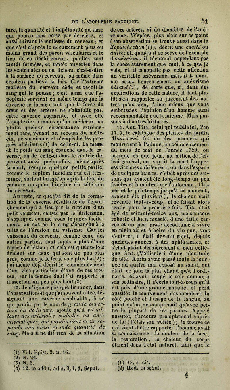 ture, la quantité et l’impétuosité du sang qui pousse sans cesse par derrière, et aussi suivant la mollesse du cerveau ; et que c’est d’après le déchirement plus ou moins grand des parois vasculaires et le lieu de ce déchirement , qu’elles sont tantôt fermées, et tantôt ouvertes dans les ventricules ou en dehors, c’est-à-dire à la surface du cerveau, ou même dans ces deux parties à la fois. Car l’extrême mollesse du cerveau cède et reçoit le sang qui le pousse ; c’est ainsi que l’a- poplexie survient en même temps que la caverne se forme : tant que la force du cœur et des artères ne s’affaiblit pas, celte caverne augmente, et avec elle l’apoplexie; à moins qu’un médecin, ou plutôt quelque circonstance extrême- ment rare, venant au secours du méde- cin, ne survienne et n’empêche les pro- grès ultérieurs (l) de celle-ci. La masse et le poids du sang épanché dans la ca- verne, ou de celle-ci dans le ventricule, peuvent aussi quelquefois, même après la mort, rompre quelque petite partie, comme le septum lucidum qui est très- mince, surtout lorsqu’on agite la tête du cadavre, ou qu’on l’incline du côté sain du cerveau. Au reste, ce que j'ai dit de la forma- tion de la caverne résultante de l’épan- chement qui a lieu par la rupture d’un petit vaisseau, causée par la distension, s’applique, comme vous le jugez facile- ment, au cas où le sang s’épanche à la suite de l’érosion du vaisseau. Car les vaisseaux du cerveau, comme ceux des autres parties, sont sujets à plus d’une espèce de lésion ; et cela est quelquefois évident sur ceux qui sont un peu plus gros, comme je le ferai voir plus bas(2) ; j’ai même déjà décrit le commencement d’un vice particulier d’une de ces artè- res, sur la femme dont j'ai rapporté la dissection un peu plus haut (3). 10. Je n’ignore pas que Brunner, dans l’observation(4) que j’ai souvent citée,dé- signant une caverne semblable , à ce qui paraît, par le nom de grande ouver- ture ou de fissure, ajoute qu’il vit ail- leurs des artérioles malades, ou ané- vrismatiques, qui paraissaient avoir ré- pandu une aussi grande quantité de sang. Mais il ne dit rien de la situation (1) Vid. Epist. 2, n. 16. (2) N. 22. (3) N, 6. (4) 12, in addit, ad s. 2,1. i, Sepul. de ces artères, ni du diamètre de l’ané- vrisme. Wepfer, plus clair sur ce point ( son observation se trouve aussi dans le Sepulchretum(i)), décrit une cavité ou antre; et, quoiqu’il se serve de l’exemple d’anévrisme, il n’entend cependant pas la chose autrement que moi, à ce que je vois, et il n’appelle pas cette affection un véritable anévrisme, mais il la nom- me assez heureusement un anévrisme bâtard (2) ; de sorte que, si, dans des explications de cette nature, il faut plu- tôt s’en rapporter au jugement des au- tres qu’au sien, j’aime mieux que vous embrassiez l’opinion d’un homme aussi recommandable quela mienne. Mais pas sons à d’autres histoires. 11. Ant. Tita, celui qui publia ici, l’an 1713, le catalogue des plantes du jardin Mauroceni, fut un des premiers qui moururent à Padoue, au commencement du mois de mai de l’année 1729, où presque chaque jour, au milieu de l’ef- froi général, on voyait la mort frapper ses victimes subitement, ou dans l’espace de quelques heures; c’était après des sai- sons qui avaient été long-temps un peu froides et humides (car l’automme , l’hi- ver et le printemps jusqu’à ce moment, avaient été pluvieux); la chaleur était revenue tout-à-coup, et se faisait alors sentir pour la première fois, Tita était âgé de soixante-treize ans, mais encore robuste et bien musclé, d’une taille car- rée et un peu gras; accoutumé à vivre en plein air et à boire du vin pur, sans s'enivrer, il était devenu sujet, depuis quelques années, à des ophthalmies, et s’était plaint dernièrement à mon collè- gue Ant. iYallisnieri d’une plénitude de tête. Après avoir passé toute la jour- née du quatre mai exposé au soleil, qui était ce jour-là plus chaud qu’à l’ordi- naire, et avoir soupé le soir comme à son ordinaire, il s’écrie tout-à-coup qu’il est pris d’une grande maladie, et perd aussitôt le mouvement des membres du côté gauche et l’usage de la langue, au point qu'on ne comprenait qu’avec pei- ne la plupart de ses paroles. Appelé aussitôt, j’accours promptement auprès de lui ( j’étais son voisin ) ; je trouve ce qui vient d’être rapporté: l’homme avait sa connaissance ; la couleur de la face, la respiration , la chaleur du corps étaient dans l’état naturel, ainsi que le (1) 18, s. cit. (2) Ibid, in sçhol.