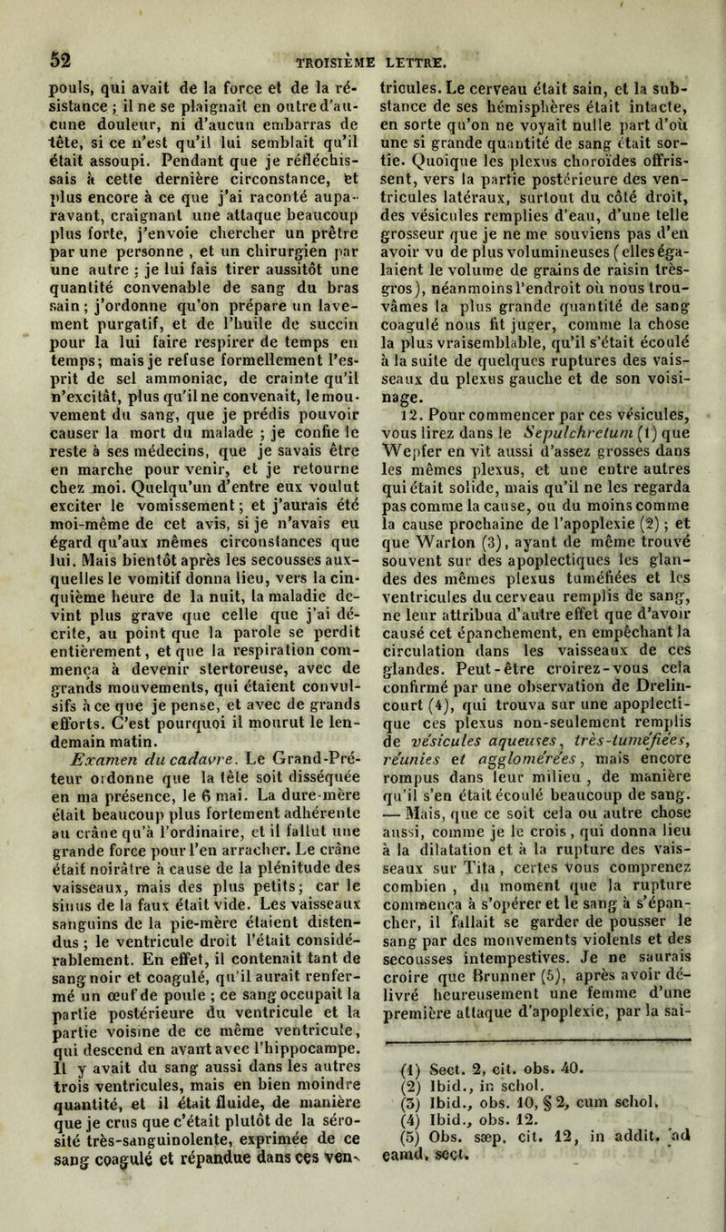 pouls, qui avait de la force et de la ré- sistance ; il ne se plaignait en outre d’au- cune douleur, ni d’aucun embarras de tête, si ce n’est qu’il lui semblait qu’il était assoupi. Pendant que je réfléchis- sais à cette dernière circonstance, fet plus encore à ce que j’ai raconté aupa- ravant, craignant une attaque beaucoup plus forte, j’envoie chercher un prêtre par une personne , et un chirurgien par une autre ; je lui fais tirer aussitôt une quantité convenable de sang du bras sain ; j’ordonne qu’on prépare un lave- ment purgatif, et de l’huile de succin pour la lui faire respirer de temps en temps; mais je refuse formellement l’es- prit de sel ammoniac, de crainte qu’il n’excitât, plus qu'il ne convenait, le mou- vement du sang, que je prédis pouvoir causer la mort du malade ; je confie le reste à ses médecins, que je savais être en marche pour venir, et je retourne chez moi. Quelqu’un d’entre eux voulut exciter le vomissement ; et j’aurais été moi-même de cet avis, si je n’avais eu égard qu’aux mêmes circonstances que lui. Mais bientôt après les secousses aux- quelles le vomitif donna lieu, vers la cin- quième heure de la nuit, la maladie de- vint plus grave que celle que j’ai dé- crite, au point que la parole se perdit entièrement, et que la respiration com- mença à devenir stertoreuse, avec de grands mouvements, qui étaient convul- sifs ace que je pense, et avec de grands efforts. C’est pourquoi il mourut le len- demain matin. Examen du cadavre. Le Grand-Pré- teur ordonne que la tête soit disséquée en ma présence, le 6 mai. La dure-mère était beaucoup plus fortement adhérente au crâne qu’à l’ordinaire, et il fallut une grande force pour l’en arracher. Le crâne était noirâtre à cause de la plénitude des vaisseaux, mais des plus petits; car le sinus de la faux était vide. Les vaisseaux sanguins de la pie-mère étaient disten- dus ; le ventricule droit l’était considé- rablement. En effet, il contenait tant de sang noir et coagulé, qu’il aurait renfer- mé un œuf de poule ; ce sang occupait la partie postérieure du ventricule et la partie voisine de ce même ventricule, qui descend en avant avec l’hippocampe. Il y avait du sang aussi dans les autres trois ventricules, mais en bien moindre quantité, et il était fluide, de manière que je crus que c’était plutôt de la séro- sité très-sanguinolente, exprimée de ce sang coagulé et répandue dans ces ven^ tricules. Le cerveau était sain, et la sub- stance de ses hémisphères était intacte, en sorte qu’on ne voyait nulle part d’où une si grande quantité de sang était sor- tie. Quoique les plexus choroïdes offris- sent, vers la partie postérieure des ven- tricules latéraux, surtout du côté droit, des vésicules remplies d’eau, d’une telle grosseur que je ne me souviens pas d’en avoir vu de plus volumineuses ( elles éga- laient le volume de grains de raisin très- gros), néanmoins l’endroit où nous trou- vâmes la plus grande quantité de sang coagulé nous fit juger, comme la chose la plus vraisemblable, qu’il s’était écoulé à la suite de quelques ruptures des vais- seaux du plexus gauche et de son voisi- nage. 12. Pour commencer par ces vésicules, vous lirez dans le Sepulchrelum (1) que Wepfer en vit aussi d’assez grosses dans les mêmes plexus, et une entre autres qui était solide, mais qu’il ne les regarda pas comme la cause, ou du moins comme la cause prochaine de l’apoplexie (2) ; et que Warton (3), ayant de même trouvé souvent sur des apoplectiques les glan- des des mêmes plexus tuméfiées et les ventricules du cerveau remplis de sang, ne leur attribua d’autre effet que d’avoir causé cet épanchement, en empêchant la circulation dans les vaisseaux de ces glandes. Peut-être croirez-vous cela confirmé par une observation de Drelin- court (4), qui trouva sur une apoplecti- que ces plexus non-seulement remplis de vésicules aqueuses, très-tuméfiées, réunies et agglomérées, mais encore rompus dans leur milieu , de manière qu’il s’en était écoulé beaucoup de sang. Mais, que ce soit cela ou autre chose aussi, comme je le crois , qui donna lieu à la dilatation et à la rupture des vais- seaux sur Tita, certes Vous comprenez combien , du moment que la rupture commença à s’opérer et le sang à s’épan- cher, il fallait se garder de pousser le sang par des mouvements violents et des secousses intempestives. Je ne saurais croire que Brunner (5), après avoir dé- livré heureusement une femme d’une première attaque d’apoplexie, par la sai- (1) Sect. 2, cit. obs. 40. (2) Ibid., in schol. (3) Ibid., obs. 10, § 2, cum schol. (4) Ibid., obs. 12. (5) Obs. sæp. cit. 12, in addit. ad eamd, seçt.