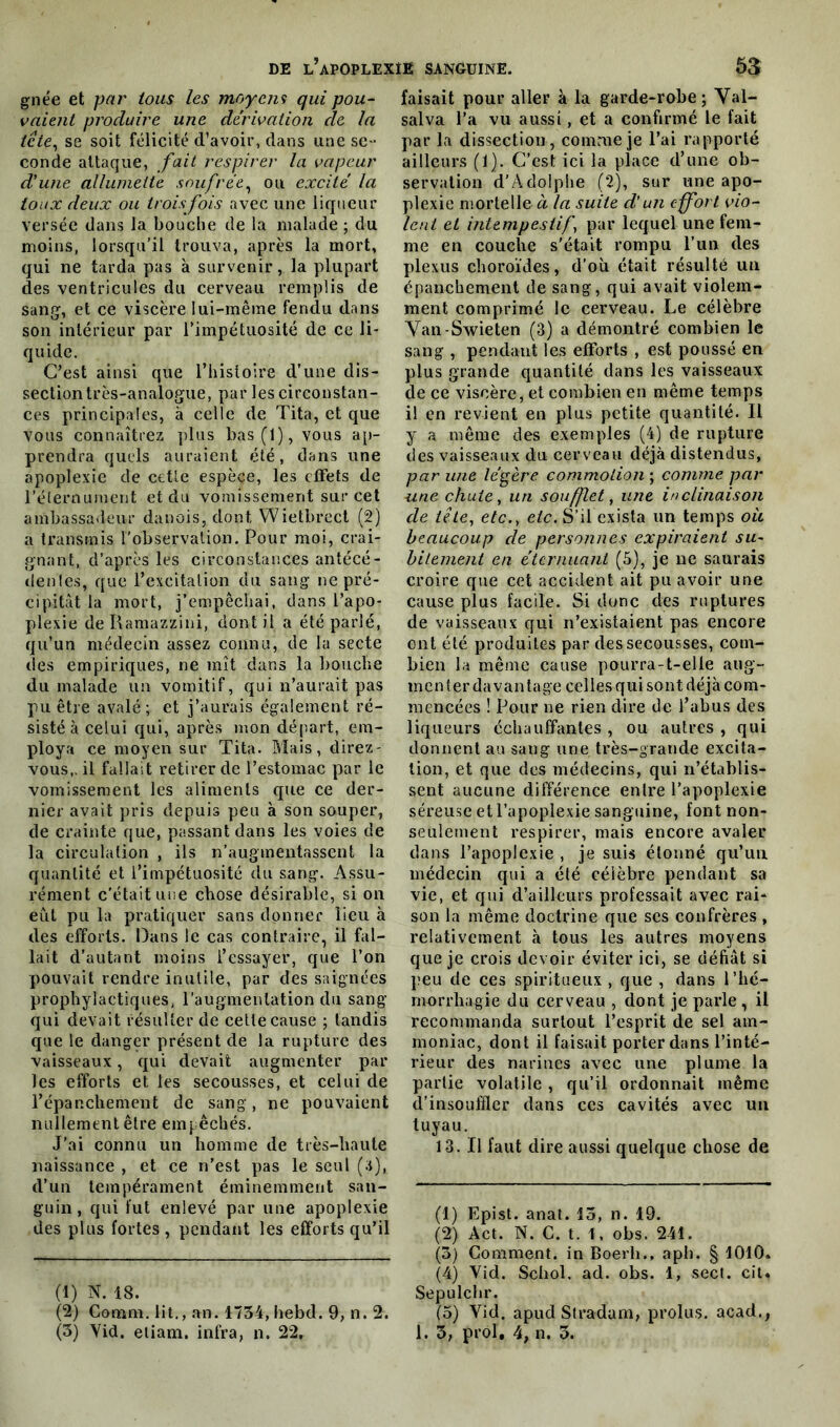 gne'e et par tous les moyens qui pou- vaient produire une dérivation de la tête, se soit félicité d’avoir, dans une se- conde attaque, fait respirer la vapeur d'une allumette soufrée, ou excité la toux deux ou trois fois avec une liqueur versée dans la bouche de la malade ; du moins, lorsqu’il trouva, après la mort, qui ne tarda pas à survenir, la plupart des ventricules du cerveau remplis de sang, et ce viscère lui-même fendu dans son intérieur par l'impétuosité de ce li- quide. C’est ainsi que l’histoire d’une dis- section très-analogue, par les circonstan- ces principales, à celle de Tita, et que vous connaîtrez plus bas (1), vous ap- prendra quels auraient été, dans une apoplexie de cette espèce, les effets de l’éternument et du vomissement sur cet ambassadeur danois, dont Wietbrect (2) a transmis l’observation. Pour moi, crai- gnant, d’après les circonstances antécé- denles, que l’excitation du sang ne pré- cipitât la mort, j’empêchai, dans l’apo- plexie deRamazzini, dont il a été parlé, qu’un médecin assez connu, de la secte des empiriques, ne mît dans la bouche du malade un vomitif, qui n’aurait pas pu être avalé; et j’aurais également ré- sisté à celui qui, après mon départ, em- ploya ce moyen sur Tita. Mais, direz- vous,. il fallait retirer de l’estomac par le vomissement les aliments que ce der- nier avait pris depuis peu à son souper, de crainte que, passant dans les voies de la circulation , ils n’augmentassent la quantité et l’impétuosité du sang. Assu- rément c’était une chose désirable, si on eut pu la pratiquer sans donner lieu à des efforts. Dans le cas contraire, il fal- lait d’autant moins l’essayer, que l’on pouvait rendre inutile, par des saignées prophylactiques, l'augmentation du sang qui devait résulter de cette cause ; tandis que le danger présent de la rupture des vaisseaux, qui devait augmenter par les efforts et les secousses, et celui de l’épanchement de sang, ne pouvaient nullement être empêchés. J’ai connu un homme de très-haute naissance , et ce n’est pas le seul (;j), d’un tempérament éminemment san- guin , qui fut enlevé par une apoplexie des plus fortes , pendant les efforts qu’il (1) N. 18. (2) Cooim. lit., an. 1734, hebd. 9, n. 2. (3) Yid. etiam. infra, n. 22. faisait pour aller à la garde-robe; Val- salva l’a vu aussi, et a confirmé le fait par la dissection, comme je l’ai rapporté ailleurs (1). C’est ici la place d’une ob- servation d’Adolphe (2), sur une apo- plexie mortelle à la suite d’un effort vio- lent et intempestif’, par lequel une fem- me en couche s'était rompu l’un des plexus choroïdes, d’où était résulté un épanchement de sang, qui avait violem- ment comprimé le cerveau. Le célèbre Van-Swieten (3) a démontré combien le sang , pendant les efforts , est poussé en plus grande quantité dans les vaisseaux de ce viscère, et combien en même temps il en revient en plus petite quantité. Il y a même des exemples (4) de rupture des vaisseaux du cerveau déjà distendus, par une légère commotion ; comme par une chute, un soufflet, une inclinaison de tête, etc., etc. S’il exista un temps où beaucoup de personnes expiraient su- bitement en éternuant (5), je ne saurais croire que cet accident ait pu avoir une cause plus facile. Si donc des ruptures de vaisseaux qui n’existaient pas encore ont été produites par des secousses, com- bien la même cause pourra-t-elle aug- menter davantage celiesqui sont déjà com- mencées ! Pour ne rien dire de l’abus des liqueurs échauffantes , ou autres , qui donnent au sang une très-grande excita- tion, et que des médecins, qui n’établis- sent aucune différence enlre l’apoplexie séreuse et l’apoplexie sanguine, font non- seulement respirer, mais encore avaler dans l’apoplexie , je suis élonné qu’un médecin qui a été célèbre pendant sa vie, et qui d’ailleurs professait avec rai- son la même doctrine que ses confrères , relativement à tous les autres moyens que je crois devoir éviter ici, se défiât si peu de ces spiritueux , que , dans l’hé- morrhagie du cerveau , dont je parle , il recommanda surtout l’esprit de sel am- moniac, dont il faisait porter dans l’inté- rieur des narines avec une plume la partie volatile , qu’il ordonnait même d’insoufiler dans ces cavités avec un tuyau. 13. Il faut dire aussi quelque chose de (1) Epist. anat. 13, n. 19. (2) Act. N. C. t. 1, obs. 241. (3) Gomment, in Boerh., aph. § 1010. (4) Yid. Schol. ad. obs. 1, sect. cil. Sepulchr. (3) Yid. apud Stradam, prolus. acad., 1. 3, prol. 4, n. 3.