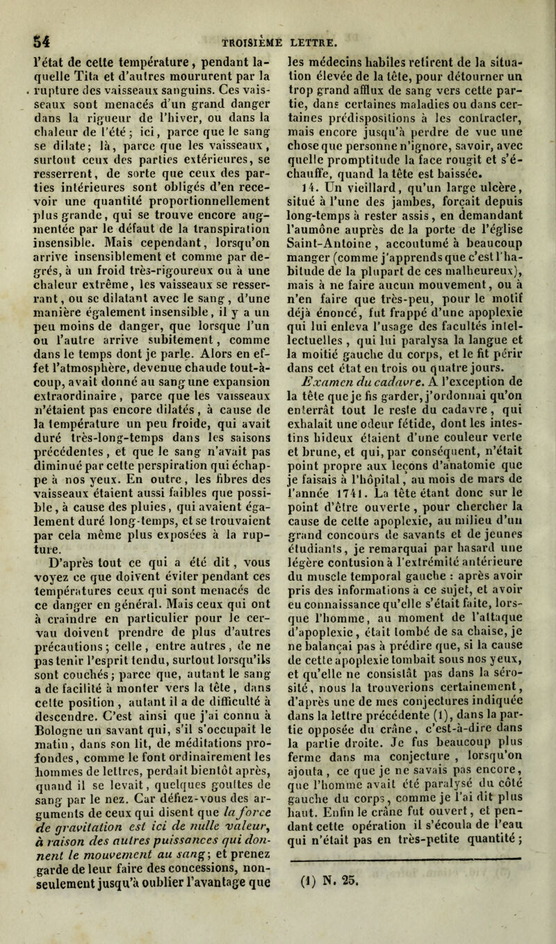 l’état de celte température , pendant la- quelle Tita et d’autres moururent par la rupture des vaisseaux sanguins. Ces vais- seaux sont menacés d’un grand danger dans la rigueur de l’hiver, ou dans la chaleur de l'été ; ici, parce que le sang se dilate; là, parce que les vaisseaux, surtout ceux des parties extérieures, se resserrent, de sorte que ceux des par- ties intérieures sont obligés d’en rece- voir une quantité proportionnellement plus grande, qui se trouve encore aug- mentée par le défaut de la transpiration insensible. Mais cependant, lorsqu’on arrive insensiblement et comme par de- grés, à un froid très-rigoureux ou à une chaleur extrême, les vaisseaux se resser- rant , ou se dilatant avec le sang, d’une manière également insensible, il y a un peu moins de danger, que lorsque l’un ou l’autre arrive subitement, comme dans le temps dont je parle. Alors en ef- fet l’atmosphère, devenue chaude tout-à- coup, avait donné au sang une expansion extraordinaire , parce que les vaisseaux n’étaient pas encore dilatés , à cause de la température un peu froide, qui avait duré très-long-temps dans les saisons précédentes, et que le sang n’avait pas diminué par cette perspiration qui échap- pe à nos yeux. En outre , les fibres des vaisseaux étaient aussi faibles que possi- ble , à cause des pluies, qui avaient éga- lement duré long temps, et se trouvaient par cela même plus exposées à la rup- ture. D’après tout ce qui a été dit, vous voyez ce que doivent éviter pendant ces températures ceux qui sont menacés de ce danger en général. Mais ceux qui ont à craindre en particulier pour le cer- vau doivent prendre de plus d’autres précautions; celle, entre autres, de ne pas tenir l’esprit tendu, surtout lorsqu’ils sont couchés; parce que, autant le sang a de facilité à monter vers la tête , dans celte position , autant il a de difficulté à descendre. C’est ainsi que j’ai connu à Bologne un savant qui, s’il s’occupait le matin, dans son lit, de méditations pro- fondes, comme le font ordinairement les liommes de lettres, perdait bientôt après, quand il se levait, quelques goultes de sang par le nez. Car défiez-vous des ar- guments de ceux qui disent que la force de gravitation est ici de nulle valeur, à raison des autres puissances qui don- nent le mouvement au sang-, et prenez garde de leur faire des concessions, non- les médecins habiles retirent de la situa- tion élevée de la tête, pour détourner un trop grand afflux de sang vers cette par- tie, dans certaines maladies ou dans cer- taines prédispositions à les contracter, mais encore jusqu’à perdre de vue une chose que personne n’ignore, savoir, avec quelle promptitude la face rougit et s’é- chauffe, quand la tête est baissée. 14. Un vieillard, qu’un large ulcère, situé à l’une des jambes, forçait depuis long-temps à rester assis, en demandant l’aumône auprès de la porte de l’église Saint-Antoine , accoutumé à beaucoup manger (comme j'apprends que c’est l'ha- bitude de la plupart de ces malheureux), mais à ne faire aucun mouvement, ou à n’en faire que très-peu, pour le motif déjà énoncé, fut frappé d’une apoplexie qui lui enleva l’usage des facultés inlel- lectuelles , qui lui paralysa la langue et la moitié gauche du corps, et le fit périr dans cet état en trois ou quatre jours. Examen du cadavre. A l’exception de la tête que je fis garder, j’ordonnai qu’on enterrât tout le reste du cadavre, qui exhalait une odeur fétide, dont les intes- tins hideux étaient d’une couleur verte et brune, et qui, par conséquent, n’était point propre aux leçons d’anatomie que je faisais à l’hôpital, au mois de mars de l’année 1741. La tête étant donc sur le point d’être ouverte , pour chercher la cause de celte apoplexie, au milieu d’un grand concours de savants et de jeunes étudiants, je remarquai par hasard une légère contusion à l’extrémité antérieure du muscle temporal gauche : après avoir pris des informations à ce sujet, et avoir eu connaissance qu’elle s’était faite, lors- que l’homme, au moment de l’attaque d’apoplexie, était tombé de sa chaise, je ne balançai pas à prédire que, si la cause de cette apoplexie tombait sous nos yeux, et qu’elle ne consistât pas dans la séro- sité, nous la trouverions certainement, d’après une de mes conjectures indiquée dans la lettre précédente (1), dans la par- tie opposée du crâne, c’est-à-dire dans la partie droite. Je fus beaucoup plus ferme dans ma conjecture , lorsqu’on ajouta , ce que je ne savais pas encore, que l’homme avait été paralysé du côté gauche du corps, comme je l’ai dit plus haut. Enfin le crâne fut ouvert, et pen- dant cette opération il s’écoula de l’eau qui n’était pas en très-petite quantité ;