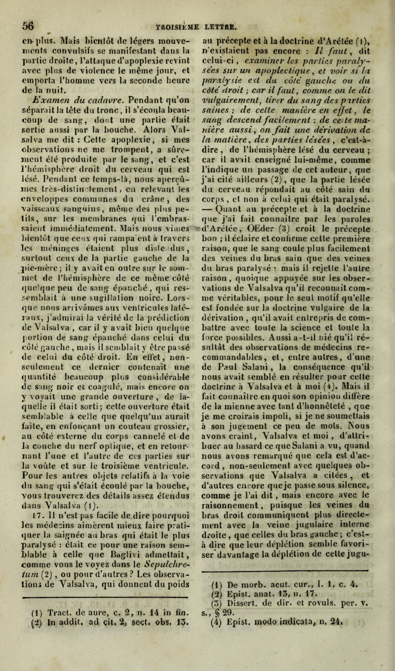 en-plus. Mais bientôt de légers mouve- ments convulsifs se manifestant dans la partie droite, l’attaque d’apoplexie revint avec plus de violence le même jour, et emporta l’homme vers la seconde heure de la nuit. Examen du cadavre. Pendant qu’on séparait la tête du tronc, il s’écoula beau- coup de sang, dont une partie était sortie aussi par la bouche. Alors Vat- salva me dit : Cette apoplexie, si mes observations ne me trompent, a sûre- ment été produite par le sang-, et c’est l’hémisphère droit du cerveau qui est lésé. Pendant ce temps-là, nous aperçû- mes très-distinctement, en relevant les enveloppes communes du crâne, des vaisseaux sanguins, même des plus pe- tits, sur les membranes qui l'embras- saient immédiatement. Mais nous vîmes bientôt que ceux qui rampa ent à travers les méninges étaient plus distendus, surtout ceux de la partie gauche de la pie-mère; il y avait en outre sur le som- met de l’hémisphère de ce même côté quelque peu de sang épanché, qui res- semblait à une sugillation noire. Lors- que nous arrivâmes aux ventricules laté- raux, j’admirai la vérité de la prédiction de Valsai va , car il y avait bien quelque portion de sang épanché dans celui du côté gauche , mais il semblait y être passé de celui du côté droit. En effet, non- seulement ce dernier contenait une quantité beaucoup plus considérable de sang noir et coagulé, mais encore on y voyait une grande ouverture , de la- quelle il était sorti; cette ouverture était semblable à celle que quelqu’un aurait faite, en enfonçant un couteau grossier, au côté externe du corps cannelé et de la couche du nerf optique, et en retour- nant l’une et l’autre de ces parties sur la voûte et sur le troisième ventricule. Pour les autres objets relatifs à la voie du sang qui s’était écoulé par la bouche, vous trouverez des détails assez étendus dans Valsai va (l). 17. 11 n’est pas facile de dire pourquoi les médecins aimèrent mieux faire prati- quer la saignée au bras qui était le plus paralysé : était ce pour une raison sem- blable à celle que Baglivi admettait, comme vous le voyez dans le Sepulchre- ium (2), ou pour d’autres ? Les observa- tions de Valsai va, qui donnent du poids (1) Tract, de aure, c. 2, n. 14 in fin. (•2) [n addit, ad çit. 2, seçt. obs. 13. au précepte et à la doctrine d’Arélée (l), n’existaient pas encore : Il faut, dit celui-ci, examiner les parties paraly- sées sur un apoplectique, et voir si la paralysie est du côte gauche ou du côté droit ; car il faut, comme on le dit vulgairement, tirer du sang des parties saines ; de cette manière en effet, le sang descend facilement : de cette ma- nière aussi, on fait une dérivation de la matière, des parties lésées , c’est-à- dire , de l’hémisphère lésé du cerveau ; car il avait enseigné lui-même, comme l’indique un passage de cet auteur, que j’ai cité ailleurs (2), que la partie lésée du cerveau répondait au côté sain dn corps , et non à celui qui était paralyse. — Quant au précepte et à la doctrine que j’ai fait connaître par les paroles •d’Arétée, OEder (3) croit le précepte bon ; il éclaire et confirme cette première raison, que le sang coule plus facilement des veines du bras sain que des veines du bras paralysé : mais i! rejette l’autre raison , quoique appuyée sur les obser- vations de Valsalva qu’il reconnaît com- me véritables, pour le seul motif qu’elle est fondée sur la doctrine vulgaire de la dérivation , qu’il avait entrepris de com- battre avec toute la science et toute la force possibles. Aussi a-t-il nié qu’il ré- sultât des observations de médecins re- commandables, et, entre autres , d’une de Paul Salani, la conséquence qu’il nous avait semblé en résulter pour cette doctrine à Valsalva et à moi (4j. Mais il fait connaître en quoi son opinion ditfère de la mienne avec tant d’honnêteté , que je me croirais impoli, si je ne soumettais à son jugement ce peu de mots. Nous avons craint, Valsalva et moi, d'attri- buer au hasard ce que Salani a vu, quand nous avons remarqué que cela est d’ac- cord , non-seulement avec quelques ob- servations que Valsalva a citées, et d’autres encore que je passe sous silence, comme je l’ai dit, mais encore avec le raisonnement, puisque les veines du bras droit communiquent plus directe- ment avec la veine jugulaire interne droite, que celles du bras gauche ; c’est- à dire que leur déplétion semble favori- ser davantage la déplétion de cette jugu- (1) De morb. acut. cur., 1. 1, c. 4. (2) Epist. anat. 13, n. 17. (3) Dissert, de dir. et rovuls. per. v. s., §29. (4) Epist. modo indicala, n. 24.