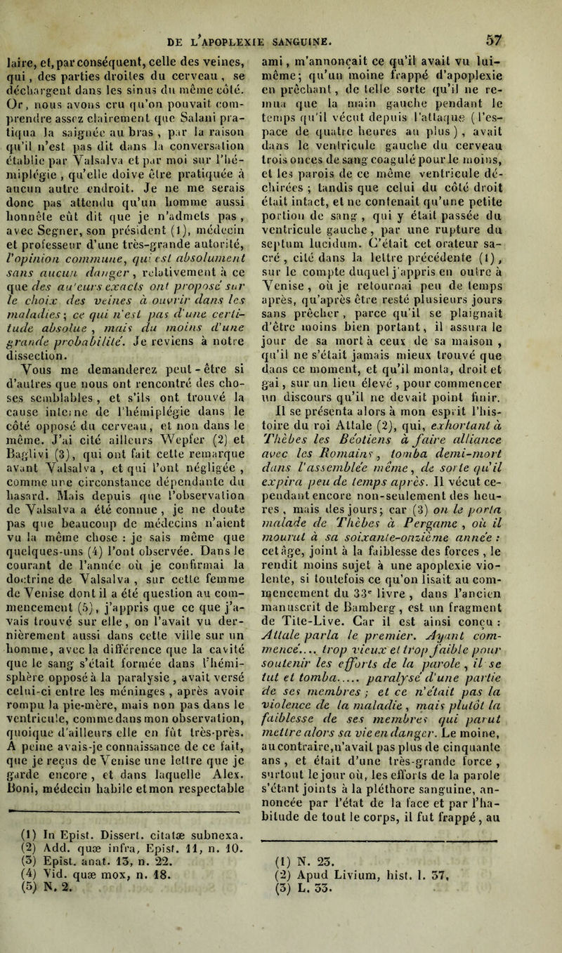 laire, ef, par conséquent, celle des veines, qui, des parties droites du cerveau , se déchargent dans les sinus du même côté. Or, nous avons cru qu’on pouvait com- prendre assez clairement que Salani pra- tiqua la saignée au bras , par lu raison qu’il n’est pas dit dans la conversation établie par Valsalva et par moi sur Vhé- miplégie , qu’elle doive être pratiquée à aucun autre endroit. Je ne me serais donc pas attendu qu’un homme aussi honnête eût dit que je n’admets pas , avec Segner, son président (1), médecin et professeur d’une très-grande autorité, l'opinion commune, qui est absolument sans aucun danger, relativement à ce que des au'curs exacts ont propose sur le choix des veines à ouvrir dans les maladies ; ce qui n est pas d'une certi- tude absolue , mais du moins d'une grande probabilité. Je reviens à notre dissection. Vous me demanderez peut-être si d’autres que nous ont rencontré des cho- ses semblables , et s’ils ont trouvé la cause interne de l'hémiplégie dans le côté opposé du cerveau, et non dans le même. J’ai cité ailleurs Wepfer (2) et Baglivi (3), qui ont fait cette remarque avant Valsalva , et qui l’ont négligée , comme une circonstance dépendante du hasard. Mais depuis que l’observation de Valsalva a été connue , je ne doute pas que beaucoup de médecins n’aient vu la même chose : je sais même que quelques-uns (4) l’ont observée. Dans le courant de l’année où je confirmai la doctrine de Valsalva , sur cette femme de Venise dont il a été question au com- mencement (5), j’appris que ce que j’a- vais trouvé sur elle, on l’avait vu der- nièrement aussi dans cette ville sur un homme, avec la différence que la cavité que le sang s’était formée dans l’hémi- sphère opposé à la paralysie , avait versé celui-ci entre les méninges , après avoir rompu la pie-mère, mais non pas dans le ventricule, comme dans mon observation, quoique d'ailleurs elle en fût très-près. A peine avais-je connaissance de ce fait, que je reçus de Venise une lettre que je garde encore , et dans laquelle Alex. Boni, médecin habile etmon respectable (1) In Epist. Dissert, citatæ subnexa. (2) A.dd. quæ infra, Epist. 11, n. 10. (3) Epist. anat. 13, n. 22. (4) Vid. quæ mox, n. 18. ami, m’annonçait ce qu’il avait vu lui- même; qu’un moine frappé d’apoplexie en prêchant, de telle sorte qu’il ne re- mua que la main gauche pendant le temps qu'il vécut depuis l’attaque (l’es- pace de quatre heures au plus), avait dans le ventricule gauche du cerveau trois onces de sang coagulé pour le moins, et les parois de ce même ventricule dé- chirées ; tandis que celui du côté droit était intact, et ne contenait qu’une petite portion de sang , qui y était passée du ventricule gauche, par une rupture du septum lucidum. C’était cet orateur sa- cré , cité dans la lettre précédente (1), sur le compte duquel j’appris en outre à Venise, où je retournai peu de temps après, qu’après être resté plusieurs jours sans prêcher , parce qu’il se plaignait d’être moins bien portant, il assura le jour de sa mort à ceux de sa maison , qu’il ne s’était jamais mieux trouvé que dans ce moment, et qu’il monta, droit et gai, sur un lieu élevé , pour commencer un discours qu’il ne devait point finir. Il se présenta alors à mon esprit l’his- toire du roi Attale (2), qui, exhortant à Thèbes les Béotiens à faire alliance avec les Romains, tomba demi-mort dans l'assemblée même, de sorte qu'il expira peu de temps après. Il vécut ce- pendant encore non-seulement des heu- res , mais des jours; car (3) on h porta malade de Thèbes à Pergame , où il mourut à sa soixante-onzième année : cet âge, joint à la faiblesse des forces , le rendit moins sujet à une apoplexie vio- lente, si toutefois ce qu’on lisait au com- mencement du 33e livre , dans l’ancien manuscrit de Bamberg, est un fragment de Tite-Live. Car il est ainsi conçu : Attale parla le premier. Ayant com- mencé.,.. trop vieux et trop faible pour soutenir les eforts de la parole , il se tut et tomba paralysé cl'une partie de scs membres ; et ce n'était pas la violence de la maladie , mais plutôt la faiblesse de ses membres qui parut mettre alors sa vie en danger. Le moine, au contraire,n’avait pas plus de cinquante ans , et était d’une très-grande force , surtout le jour où, les efforls de la parole s’étant joints à la pléthore sanguine, an- noncée par l’état de la face et par l’ha- bitude de tout le corps, il fut frappé , au (1) N. 23. (2) Apud Livium, hist. 1. 57,