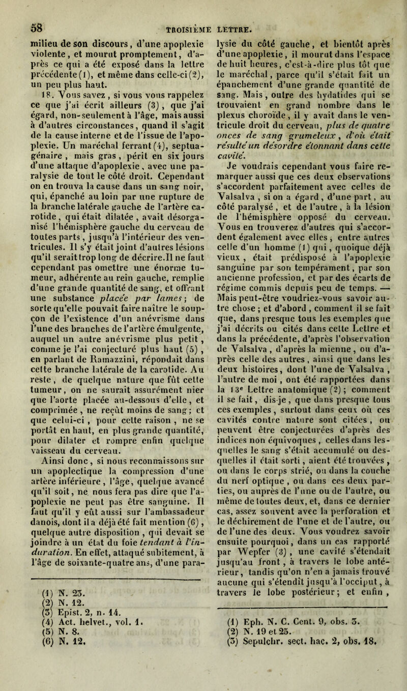 milieu de son discours, d’une apoplexie violente, et mourut promptement, d’a- près ce qui a été exposé dans la lettre précédente (1), et même dans celle-ci(2), un peu plus haut. 18. Vous savez , si vous vous rappelez ce que j’ai écrit ailleurs (3) , que j’ai égard, non-seulement à l’âge, mais aussi à d’autres circonstances, quand il s’agit de la cause interne et de l’issue de l’apo- plexie. Un maréchal ferrant (4-), septua- génaire , mais gras , périt en six jours d’une attaque d’apoplexie, avec une pa- ralysie de tout le côté droit. Cependant on en trouva la cause dans un sang noir, qui, épanché au loin par une rupture de la branche latérale gauche de l’artère ca- rotide, qui était dilatée, avait désorga- nisé l’hémisphère gauche du cerveau de toutes parts, jusqu’à l’intérieur des ven- tricules. Il s’y était joint d’autres lésions qu’il serait trop long de décrire.Il ne faut cependant pas omettre une énorme tu- meur, adhérente au rein gauche, remplie d’une grande quantité de sang, et offrant une substance placée par lames ; de sorte qu’elle pouvait faire naître le soup- çon de l’existence d’un anévrisme dans l’une des branches de l’artère émulgente, auquel un autre anévrisme plus petit , comme je l’ai conjecturé plus haut (5) , en parlant de Rainazzini, répondait dans cette branche latérale de la carotide. Au reste, de quelque nature que fût cette tumeur, on ne saurait assurément nier que l’aorte placée au-dessous d’elle, et comprimée , ne reçût moins de sang; et que celui-ci , pour cette raison , ne se portât en haut, en plus grande quantité, pour dilater et rompre enfin quelque vaisseau du cerveau. Ainsi donc , si nous reconnaissons sur un apoplectique la compression d’une artère inférieure, l’âge, quelque avancé qu’il soit, ne nous fera pas dire que l’a- poplexie ne peut pas être sanguine. Il faut qu’il y eût aussi sur l’ambassadeur danois, dont il a déjà été fait mention (6), quelque autre disposition , qui devait se joindre à un état du foie tendant à l'in- duration. En effet, attaqué subitement, à l’âge de soixante-quatre ans, d’une para- (1) N. 23. (2) N. 12. (3) Epist. 2, n. 14. (4) Act. helvet., vol. 1. (5) N. 8. (6) N. 12. lysie du côté gauche, et bientôt après d’une apoplexie , il mourut dans l’espace de huit heures, c’est-à-dire plus tôt que le maréchal, parce qu’il s’était fait un épanchement d’une grande quantité de sang. Mais, outre des hydatides qui se trouvaient en grand nombre dans le plexus choroïde , il y avait dans le ven- tricule droit du cerveau, plus de quatre onces de sang grumeleux, d'où était résulté un désordre étonnant dans cette cavité. Je voudrais cependant vous faire re- marquer aussi que ces deux observations s’accordent parfaitement avec celles de Valsalva , si on a égard , d’une part, au côté paralysé , et de l’autre , à la lésion de l’hémisphère opposé du cerveau. Vous en trouverez d’autres qui s’accor- dent également avec elles , entre autres celle d’un homme (1) qui, quoique déjà vieux , était prédisposé à l’apoplexie sanguine par son tempérament, par son ancienne profession, et par des écarts de régime commis depuis peu de temps. — Mais peut-être voudriez-vous savoir au- tre chose ; et d’abord , comment il se fait que, dans presque tous les exemples que j’ai décrits ou cités dans celte Lettre et dans la précédente, d’après l’observation de Valsalva , d’après la mienne, ou d’a- près celle des autres , ainsi que dans les deux histoires, dont l’une de Valsalva , l’autre de moi , ont été rapportées dans la 13e Lettre anatomique (2) ; comment il se fait, dis-je , que dans presque tous ces exemples, surtout dans ceux où ces cavités contre nature sont citées , ou peuvent être conjecturées d’après des indices non équivoques , celles dans les- quelles le sang s’était accumulé ou des- quelles il était sorti, aient été trouvées , ou dans le corps strié, ou dans la couche du nerf optique , ou dans ces deux par- ties, ou auprès de l’une ou de l’autre, ou même de toutes deux, et, dans ce dernier cas, assez souvent avec la perforation et le déchirement de l’une et de l’autre, ou de l’une des deux. Vous voudrez savoir ensuite pourquoi, dans un cas rapporté par Wepfer (3) , une cavité s’étendait jusqu’au front , à travers le lobe anté- rieur, tandis qu’on n’en a jamais trouvé aucune qui s’étendît jusqu’à l’occiput, à travers le lobe postérieur ; et enfin , (1) Eph. N. C. Cent. 9, obs. 3. (2) N. 19 et 25. (3) Sepulchr. seçt. hac. 2, obs. 18.