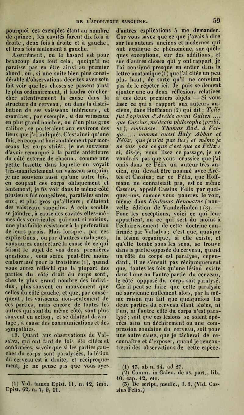 pourquoi ces exemples étant au nombre de quinze , les cavités furent dix fois à droite , deux fois à droite et à gauche, et trois fois seulement à gauche. Assurément, ou le hasard est pour beaucoup dans tout cela, quoiqu’il ne paraisse pas en être ainsi au premier abord, ou , si une suite bien plus consi- dérable d’observations décrites avec soin fait voir que les choses se passent ainsi le plus ordinairement, il faudra en cher- cher attentivement la cause dans la structure du cerveau , ou dans la distri- bution de ses vaisseaux intérieurs , et examiner , par exemple , si des vaisseaux en plus grand nombre, ou d’un plus gros calibre , se porteraient aux environs des lieux que j’ai indiqués. C’est ainsi qu’une fois, en coupant horizontalement par mor- ceaux les corps striés , je me souviens d’avoir remarqué à la partie antérieure du côté externe de chacun , comme une petite fossette dans laquelle on voyait très-manifestement un vaisseau sanguin; je me souviens aussi qu’une autre lois, en coupant ces corps obliquement et lentement, je fis voir dans le même côté plusieurs fils rougeâtres, parallèles entre eux, et plus gros qu’ailieurs ; c’étaient des vaisseaux sanguins. A cela semble se joindre, à cause des cavités elles-mê- mes des ventricules qui sont si voisins, une plus faible résistance à la perforation de leurs parois. Mais lorsque , par ces explications , ou par d’autres analogues, vous aurez conjecturé la cause de ce qui faisait le sujet de vos deux premières questions , vous serez peut-être moins embarrassé pour la troisième (1), quand vous aurez réfléchi que la plupart des parties du côté droit du corps sont, chez le plus grand nombre des indivi- dus , plus souvent en mouvement que celles du côté gauche, et que, par consé- quent , les vaisseaux non-seulement de ces parties, mais encore de toutes les autres qui sont du même côté, sont plus souvent en action, et se dilatent davan- tage , à cause des communications et des sympathies. 19. Quant aux observations de Val- salva, qui ont tant de fois été citées et confirmées, savoir que si les parties gau- ches du corps sont paralysées, la lésion du cerveau est à droite, et réciproque- ment, je ne pense pas que vous ayez (1) Vid. tamen Epist. 11, n. 12, imo. Epist. 62, n. 7, 9, 11. d’autres explications à me demander. Car vous savez que ce que j’avais à dire sur les auteurs anciens et modernes qui ont expliqué ce phénomène, sur quel- ques exceptions, sur des additions, et sur d’autres choses qui y ont rapport, je l’ai consigné presque en entier dans la lettre anatomique (1) que j’ai citée un peu plus haut, de sorte qu’il ne convient pas de le répéter ici. Je puis seulement ajouter une ou deux réflexions relatives à ces deux premiers objets. — Si vous lisez ce qui a rapport aux auteurs an- ciens, dans Hoffmann (2) qui dit : Telle fut Vopinion d’slrétée avant Galien .... que Cassius, médecin philosophe (probl. 41), embrasse. Thomas Rod. à Vei- ga nomme aussi Ilaly slbhas et Félix, que je n’ai pas lus; et même je ne sais pas ce que c’est que ce Félix : si, dis-tje, vous lisez ce passage, je ne voudrais pas que vous crussiez que j’ai omis dans ce Félix un auteur très-an- cien, qui devait être nommé avec Aré- tée et Cassius; car ce Félix, que Hoff- mann ne connaissait pas, est ce même Cassius, appelé Cassius Félix par quel- ques-uns, comme vous pourrez le voir, même dans Lindenus Renovains (nou- velle édition de Vanderlinden ) (3). — Pour les exceptions, voici ce qui leur appartient, ou ce qui sert du moins à l’éclaircissement de cette doctrine con- firmée par Valsalva; c’est que, quoique la lésion organique, si elle existe, et qu’elle tombe sous les sens, se trouve dans la partie opposée du cerveau, quand un côté du corps est paralysé, cepen- dant , il ne s’ensuit pas réciproquement que, toutes les fois qu’une lésion existe dans l’une ou l’autre partie du cerveau, le côté oppposé du corps soit paralysé. Car il peut se faire que celte paralysie ne survienne nullement alors, par la mê- me raison qui fait que quelquefois les deux parties du cerveau étant lésées, ni l’un, ni l’autre côté du corps n’est para- lysé ; soit que ces lésions se soient opé- rées sans un déchirement ou une com- pression soudaine du cerveau, soit pour une autre cause, que je tâcherai de re- connaître et d’exposer, quand je rencon- trerai des observations de cette espèce. (1) 13, ab n. 14, ad 27. (2) Comm. in Galen. de us. part., lib. 10, cap. 12, etc. (3) De script, medic., 1. H (Vid. Cas» sius Félix.)