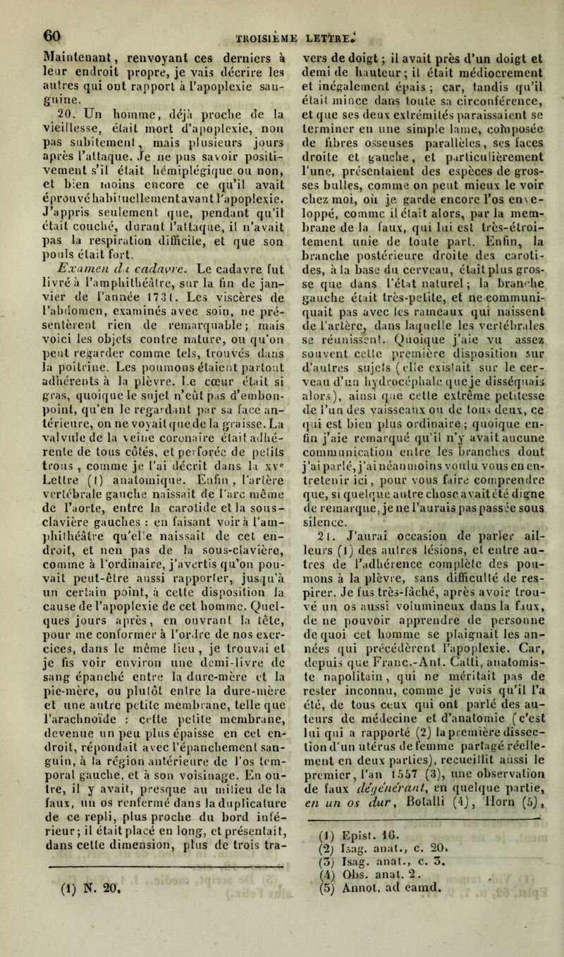 Maintenant, renvoyant ces derniers à leur endroit propre, je vais décrire les autres qui ont rapport à l’apoplexie san- guine. 20. Un homme, déjà proche de la vieillesse, était mort d’apoplexie, non pas subitement, mais plusieurs jours après l’attaque. Je ne pus savoir positi- vement s’il était hémiplégique ou non, et bien moins encore ce qu’il avait éprouvé habiîuellement avant l'apoplexie. J’appris seulement que, pendant qu’il était couché, durant l’attaque, il n’avait pas la respiration difficile, et que son pouls était fort. Examen du cadavre. Le cadavre fut livré à l’amphithéâtre, sur la fin de jan- vier de l’année 1731. Les viscères de l’abdomen, examinés avec soin, ne pré- sentèrent rien de remarquable; mais voici les objets contre nature, ou qu’on peut regarder comme tels, trouvés dans la poitrine. Les poumons étaient partout adhérents à la plèvre. l e cœur était si gras, quoique le sujet n’eût pas d’embon- point, qu’en le regardant par sa face an- térieure, on ne voyait que de la graisse. La valvule de la veine coronaire était adhé- rente de tous côtés, et perforée de petits trous , comme je l’ai décrit dans la xve Lettre (I) anatomique. Enfin, l’artère vertébrale gauche naissait de l'arc môme de l’aorte, entre la carotide et la sous- clavière gauches : en faisant voir à l'am- phithéâtre qu'elle naissait de cet en- droit, et non pas de la sous-clavière, comme à l’ordinaire, j’avertis qu’on pou- vait peut-être aussi rapporter, jusqu’à un certain point, à cette disposition la cause de l’apoplexie de cet homme. Quel- ques jours après, en ouvrant la tête, pour me conformer à l’ordre de nos exer- cices, dans le même lieu , je trouvai et je fis voir environ une demi-livre de sang épanché entre la dure-mère et la pie-mère, ou plutôJ enlre la dure-mère et une autre petite membrane, telle que l’arachnoïde : cette petite membrane, devenue un peu plus épaisse en cet en- droit, répondait avec l’épanchement san- guin, à la région antérieure de l’os tem- poral gauche, et à son voisinage. En ou- tre, il y avait, presque au milieu de la faux, un os renfermé dans la duplicatrice de ce repli, plus proche du bord infé- rieur; il était placé en long, et présentait, dans cette dimension, plus de trois tra- (1) N. 20. vers de doigt ; il avait près d’un doigt et demi de hauteur ; il était médiocrement et inégalement épais ; car, tandis qu’il était mince dans toute sa circonférence, et que ses deux extrémités paraissaient se terminer en une simple lame, cohiposée de fibres osseuses parallèles, ses faces droite et gauche, et particulièrement l'une, présentaient des espèces de gros- ses bulles, comme on peut mieux le voir chez moi, où je garde encore l’os enve- loppé, comme il était alors, parla mem- brane de la faux, qui lui est très-étroi- tement unie de toute part. Enfin, la branche postérieure droite des caroti- des, à la base du cerveau, était plus gros- se que dans l’état naturel ; la branche gauche était très-petite, et ne communi- quait pas avec les rameaux qui naissent de l’artère, dans laquelle les vertébrales se réunissent. Quoique j’aie vu assez souvent celle première disposition sur d’autres sujets (elle existait sur le cer- veau d’un hydrocéphale que je disséquais alors), ainsi que celle extrême petitesse de î’un des vaisseaux ou de tous deux, ce qui est bien plus ordinaire ; quoique en- fin j’aie remarqué qu’il n’y avait aucune communication entre les branches dont j’ai parlé, j’ai néanmoins voulu vous en en- tretenir ici, pour vous faire comprendre que, si quelque autre chose avait été digne de remarque, je ne l’aurais pas passée sous silence. 21. J’aurai occasion de parler ail- leurs (1) des autres lésions, et entre au- tres de l’adhérence complète des pou- mons à la plèvre, sans difficulté de res- pirer. Je fus très-fâché, après avoir trou- vé un os aussi volumineux dans la faux, de ne pouvoir apprendre de personne de quoi cet homme se plaignait les an- nées qui précédèrent l’apoplexie. Car, depuis que Franc.-Ant. Catti, anatomis- te napolitain, qui ne méritait pas de rester inconnu, comme je vois qu’il l’a été, de tous ceux qui ont parlé des au- teurs de médecine et d’anatomie (c’est lui qui a rapporté (2) la première dissec- tion d’un utérus de femme partagé réelle- ment en deux parties), recueillit aussi le premier, l’an 1557 (3), une observation de faux dégénérant, en quelque partie, en un os dur, Botalli (4), llorn (5), (1) Epist. IG. (2) Isag. anat., c. 20. (5) Isag. anat., c. 5. (4) Obs. anat. 2. (5) Annot. ad eamd.