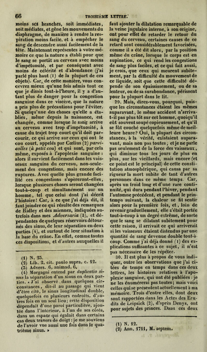 moins scs branches, soit immédiates, soit médiates, et gêne les mouvements du diaphragme, de manière à rendre la res- piration moins facile, et à empêcher le sang de descendre aussi facilement de la tête. Maintenant représentez à votre mé- moire ce que la nature a établi pour que le sang se portât au cerveau avec moins d’impétuosité, et par conséquent avec moins de célérité et d’abondance (j’ai parlé plus haut (I) de la plupart de ces objets). Car, de cette manière, vous con- cevrez mieux qu’une fois admis tout ce que je disais tout-à-l’heure, il y a d’au- tant plus de danger pour la congestion sanguine dans ce viscère, que la nature a pris plus de précautions pour l’éviter. Si quelqu’une des choses qu’elle a éta- blies, même depuis la naissance, est changée, comme lorsque le sang arrive au cerveau avec trop d’impétuosité, à cause du trajet trop court qu’il doit par- courir, ce qui arrive sur ceux qui ont le cou court, appelés par Cœlius (2) parvi- colles (à petit cou) et qui sont, par cela même, exposés à l’apoplexie sanguine : alors il survient facilement dans les vais- seaux sanguins du cerveau, non-seule- ment des congestions, mais encore des ruptures. Avec quelle plus grande faci- lité ces congestions s’opéreront-elles, lorsque plusieurs choses seront changées tout-à-coup et simultanément sur un homme, tel que celui dont j’ai décrit l’histoire! Car, à ce que j’ai déjà dit, il faut joindre ce qui résulte des remarques de Ridley et des miennes, indiquées au- trefois dans mes Adversaria (3), et dé- pendantes de quelques réservoirs détour- nés des sinus, de leur séparation en deux parties (4), et surtout de leur situation à la base du crâne. En effet, comme toutes ces dispositions, et d’autres auxquelles il (1) N. 23. (2) Lib. 2, cit. paulo supra, c. 12. (3) Advers. 6, animad. 6. (4) Morgagni entend par duplicatio si- nus la séparation d’un sinus en deux par- ties. « J’ai observé dans quelques cir- constances , dit-il au passage qui vient d'être cité, le sinus longitudinal double, quelquefois en plusieurs endroits, d’au- tres fois en un seul lieu; cette disposition dépendait d’une paroi particulière, ajou- tée dans l’intérieur, à l’un de ses côtés, dans un espace qui égalait dans certains cas deux travers de doigt : je me souviens de l’avoir vue aussi une fois dans le qua- trième sinus. » faut ajouter la dilatation remarquable de la veine jugulaire interne, à son origine, ont pour effet de retarder le retour du sang du cerveau, certaines causes de ce retard sont considérablement favorisées, comme il a été dit alors, par la position même du crâne, lorsque le corps est en supination, ce qui rend les congestions de sang plus faciles, et ce qui fait aussi, je crois, que ceux qui meurent subite- ment, par la difficulté du mouvement de ce liquide, soit que cette difficulté dé- pende de son épaississement, ou de sa lenteur, ou de sa surabondance, périssent pour la plupart dans le lit. 29. Mais, direz-vous, pourquoi, puis- que les circonstances étaient les mêmes auparavant, le même accident n’arriva- t-il pas plus tôt sur cet homme, quoiqu’il eût souvent soupé copieusement, et qu'il se fût couché quelquefois même de meil- leure heure? Oui, la plupart des circon- stances, à la vérité, existaient aupara- vant, mais non pas toutes, et je ne parle pas seulement de la force des vaisseaux , qui diminue tous les jours de plus en plus, sur les vieillards, mais encore (et ce point est le principal) de cette consti- tution atmosphérique, qui causa par sa rigueur la mort subite de tant d’autres personnes dans ce même temps. Car, après un froid long et d’une rare conti- nuité, qui dura pendant l’hiver, pendant l’automne précédent, et pendant le prin- temps suivant, la chaleur se fit sentir alors pour la première fois, et, loin de revenir graduellement, elle s’était portée tout-à-coup à un degré extrême, de sorte que le sang se dilatant subitement pour cette raison, il arrivait ce qui arriverait si les vaisseaux étaient distendus par une quantité de sang devenue double tout-à coup. Comme j’ai déjà donné (1) des ex- plications suffisantes à ce sujet, il n’est pas nécessaire de les répéter. 30. Il est plus à propos de vous indi- quer, outre les observations que j’ai ci- tées de temps en temps dans ces deux lettres, les histoires relatives à l’apo- plexie sanguine, qui ont été publiées : je ne les énumérerai pas toutes; mais voici celles qui se présentent actuellement à ma mémoire. Trois d’entre elles, dont deux sont rapportées dans les Actes des Eru- dits de Leipsick (2), d’après Denys, ont pour sujets des princes. Dans ces deux (1) N. 12. (2) Ann. 1711, M. septem.