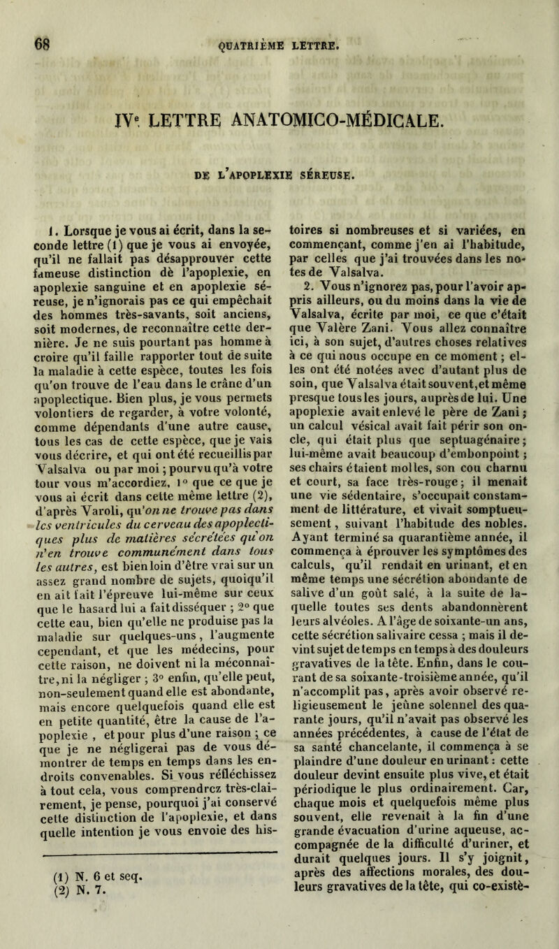 IVe LETTRE ANÀTOMICO-MËDICALE. de l’apoplexie séreuse. i. Lorsque je vous ai écrit, dans la se- conde lettre (1) que je vous ai envoyée, qu’il ne fallait pas désapprouver cette fameuse distinction dè l’apoplexie, en apoplexie sanguine et en apoplexie sé- reuse, je n’ignorais pas ce qui empêchait des hommes très-savants, soit anciens, soit modernes, de reconnaître cette der- nière. Je ne suis pourtant pas homme à croire qu’il faille rapporter tout de suite la maladie à cette espèce, toutes les fois qu'on trouve de l’eau dans le crâne d’un apoplectique. Bien plus, je vous permets volontiers de regarder, à votre volonté, comme dépendants d'une autre cause, tous les cas de cette espèce, que je vais vous décrire, et qui ont été recueillis par Yalsalva ou par moi ; pourvu qu’à votre tour vous m’accordiez, 1° que ce que je vous ai écrit dans cette même lettre (2), d’après Yaroli, qu'on ne trouve pas dans les ventricules du cerveau des apoplecti- ques plus de matières sécrétées qu on n'en trouve communément dans tous les autres, est bien loin d’être vrai sur un assez grand nombre de sujets, quoiqu’il en ait fait l’épreuve lui-même sur ceux que le hasard lui a fait disséquer ; 2° que cette eau, bien qu’elle ne produise pas la maladie sur quelques-uns, l’augmente cependant, et que les médecins, pour cette raison, ne doivent ni la méconnaî- tre, ni la négliger ; 3° enfin, quelle peut, non-seulement quand elle est abondante, mais encore quelquefois quand elle est en petite quantité, être la cause de l’a- poplexie , et pour plus d’une raison ; ce que je ne négligerai pas de vous dé- montrer de temps en temps dans les en- droits convenables. Si vous réfléchissez à tout cela, vous comprendrez très-clai- rement, je pense, pourquoi j’ai conservé cette distinction de l’apoplexie, et dans quelle intention je vous envoie des his- (1) N. 6 et seq. (2) N. 7. toires si nombreuses et si variées, en commençant, comme j'en ai l’habitude, par celles que j’ai trouvées dans les no- tes de Valsalva. 2. Vous n’ignorez pas, pour l’avoir ap- pris ailleurs, ou du moins dans la vie de Valsalva, écrite par moi, ce que c’était que Valère Zani. Vous allez connaître ici, à son sujet, d’autres choses relatives à ce qui nous occupe en ce moment ; el- les ont été notées avec d’autant plus de soin, que Yalsalva était souvent,et même presque tous les jours, auprès de lui. Une apoplexie avait enlevé le père de Zani ; un calcul vésical avait fait périr son on- cle, qui était plus que septuagénaire; lui-même avait beaucoup d’embonpoint ; ses chairs étaient molles, son cou charnu et court, sa face très-rouge ; il menait une vie sédentaire, s’occupait constam- ment de littérature, et vivait somptueu- sement , suivant l’habitude des nobles. Ayant terminé sa quarantième année, il commença à éprouver les symptômes des calculs, qu’il rendait en urinant, et en même temps une sécrétion abondante de salive d’un goût salé, à la suite de la- quelle toutes ses dents abandonnèrent leurs alvéoles. A l’âge de soixante-un ans, cette sécrétion salivaire cessa ; mais il de- vint sujet de temps en temps à des douleurs gravatives de la tête. Enfin, dans le cou- rant de sa soixante-troisième année, qu’il n’accomplit pas, après avoir observé re- ligieusement le jeûne solennel des qua- rante jours, qu’il n’avait pas observé les années précédentes, à cause de l’état de sa santé chancelante, il commença à se plaindre d’une douleur en urinant : cette douleur devint ensuite plus vive, et était périodique le plus ordinairement. Car, chaque mois et quelquefois même plus souvent, elle revenait à la fin d’une grande évacuation d’urine aqueuse, ac- compagnée de la difficulté d’uriner, et durait quelques jours. Il s’y joignit, après des affections morales, des dou- leurs gravatives de la tête, qui co-existè-