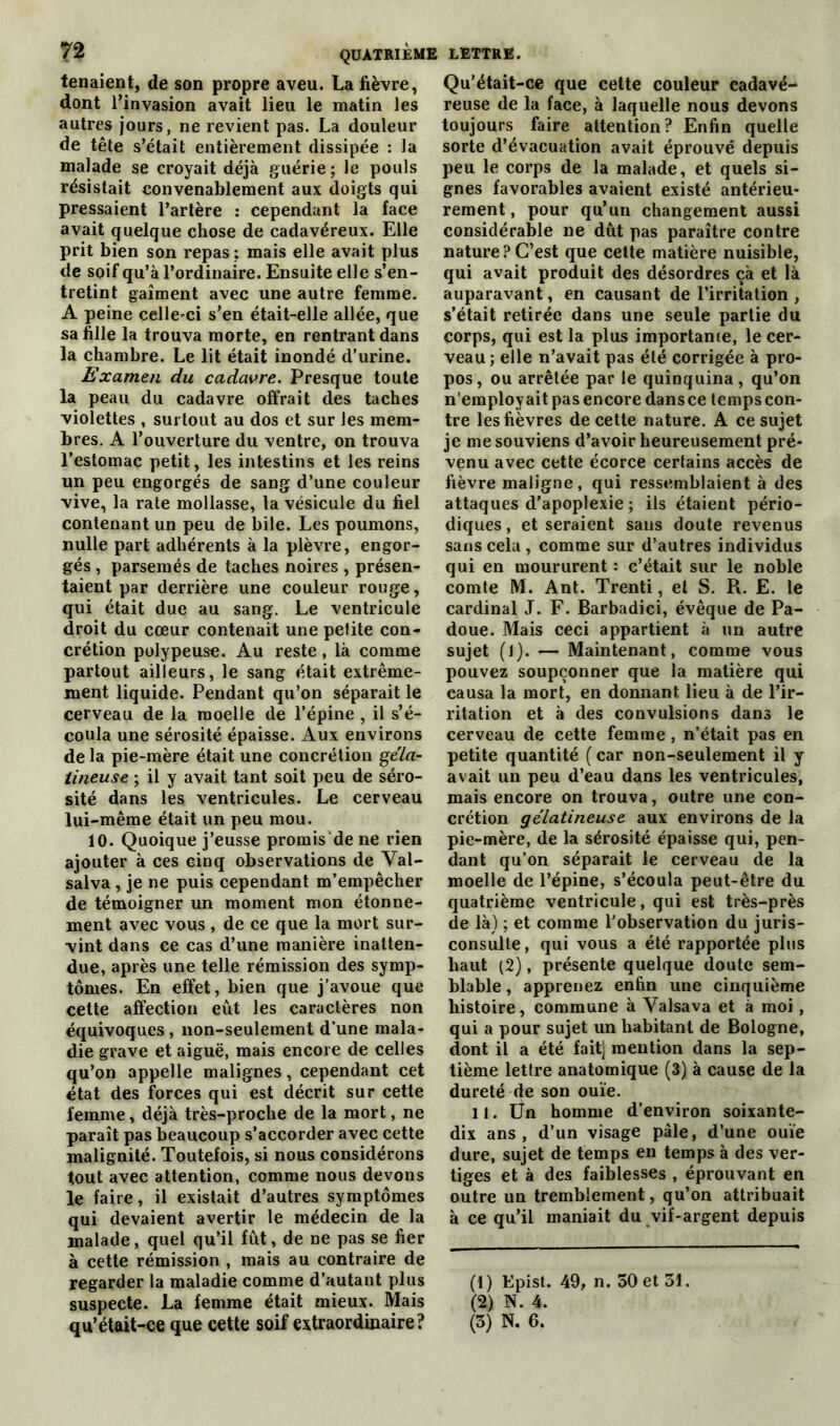 tenaient, de son propre aveu. La fièvre, dont l’invasion avait lieu le matin les autres jours, ne revient pas. La douleur de tête s’était entièrement dissipée : la malade se croyait déjà guérie; le pouls résistait convenablement aux doigts qui pressaient l’artère : cependant la face avait quelque chose de cadavéreux. Elle prit bien son repas: mais elle avait plus de soif qu’à l’ordinaire. Ensuite elle s’en- tretint gaîment avec une autre femme. A peine celle-ci s’en était-elle allée, que sa fille la trouva morte, en rentrant dans la chambre. Le lit était inondé d’urine. Examen du cadavre. Presque toute la peau du cadavre offrait des taches violettes , surtout au dos et sur les mem- bres. A l’ouverture du ventre, on trouva l’estomac petit, les intestins et les reins un peu engorgés de sang d’une couleur vive, la rate mollasse, la vésicule du fiel contenant un peu de bile. Les poumons, nulle part adhérents à la plèvre, engor- gés , parsemés de taches noires , présen- taient par derrière une couleur rouge, qui était due au sang. Le ventricule droit du cœur contenait une petite con- crétion polypeuse. Au reste, là comme partout ailleurs, le sang était extrême- ment liquide. Pendant qu’on séparait le cerveau de la moelle de l’épine , il s’é- coula une sérosité épaisse. Aux environs de la pie-mère était une concrétion géla- tineuse ; il y avait tant soit peu de séro- sité dans les ventricules. Le cerveau lui-même était un peu mou. 10. Quoique j’eusse promis'de ne rien ajouter à ces cinq observations de Val- salva , je ne puis cependant m’empêcher de témoigner un moment mon étonne- ment avec vous , de ce que la mort sur- vint dans ce cas d’une manière inatten- due, après une telle rémission des symp- tômes. En effet, bien que j’avoue que cette affection eût les caractères non équivoques , non-seulement d’une mala- die grave et aiguë, mais encore de celles qu’on appelle malignes, cependant cet état des forces qui est décrit sur cette femme, déjà très-proche de la mort, ne paraît pas beaucoup s’accorder avec cette malignité. Toutefois, si nous considérons tout avec attention, comme nous devons le faire, il existait d’autres symptômes qui devaient avertir le médecin de la malade, quel qu’il fût, de ne pas se fier à cette rémission , mais au contraire de regarder la maladie comme d’autant plus suspecte. La femme était mieux. Mais qu’était-ce que cette soif extraordinaire? Qu’était-ce que cette couleur cadavé- reuse de la face, à laquelle nous devons toujours faire attention? Enfin quelle sorte d’évacuation avait éprouvé depuis peu le corps de la malade, et quels si- gnes favorables avaient existé antérieu- rement, pour qu’un changement aussi considérable ne dût pas paraître contre nature?C’est que cette matière nuisible, qui avait produit des désordres çà et là auparavant, en causant de l’irritation , s’était retirée dans une seule partie du corps, qui est la plus importante, le cer- veau ; elle n’avait pas été corrigée à pro- pos, ou arrêtée par le quinquina, qu’on n'employait pas encore dansce tempscon- tre les fièvres de cette nature. A ce sujet je me souviens d’avoir heureusement pré- venu avec cette écorce certains accès de fièvre maligne, qui ressemblaient à des attaques d’apoplexie ; ils étaient pério- diques, et seraient sans doute revenus sans cela , comme sur d’autres individus qui en moururent : c’était sur le noble comte M. Ant. Trenti, et S. R. E. le cardinal J. F. Barbadici, évêque de Pa- doue. Mais ceci appartient à un autre sujet (1). — Maintenant, comme vous pouvez soupçonner que la matière qui causa la mort, en donnant lieu à de l’ir- ritation et à des convulsions dans le cerveau de cette femme , n’était pas en petite quantité ( car non-seulement il y avait un peu d’eau dans les ventricules, mais encore on trouva, outre une con- crétion gélatineuse aux environs de la pie-mère, de la sérosité épaisse qui, pen- dant qu’on séparait le cerveau de la moelle de l’épine, s’écoula peut-être du quatrième ventricule, qui est très-près de là) ; et comme l’observation du juris- consulte, qui vous a été rapportée plus haut (2), présente quelque doute sem- blable , apprenez enfin une cinquième histoire, commune à Valsava et à moi, qui a pour sujet un habitant de Bologne, dont il a été fait] mention dans la sep- tième lettre anatomique (3) à cause de la dureté de son ouïe. il. Un homme d’environ soixante- dix ans, d’un visage pâle, d’une ouïe dure, sujet de temps en temps à des ver- tiges et à des faiblesses , éprouvant en outre un tremblement, qu’on attribuait à ce qu’il maniait du vif-argent depuis (1) Epist. 49, n. 50 et 31. (2) N. 4. (3) N. 6.