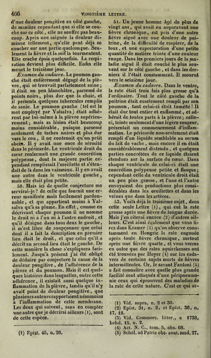 cl’une douleur pongitive au côté gauche, de manière cependant que si elle se cou- che sur ce côte , elle ne souffre pas beau- coup. Apres une saignée la douleur di- minue tellement, qu’elle peut déjà se coucher sur une partie quelconque. Seu- lement la fièvre et la soif la tourmentent. Elle crache épais quelquefois. La respi- ration devient plus difficile. Enfin elle meurt le treizième jour. Examen du cadavre. Le poumon gau- che était entièrement dégagé de la plè- vre , qui se trouvait parfaitement saine ; il était un peu blanchâtre, parsemé de points noirs, plus dur que la chair, et il présenta quelques tubercules remplis de sanie. Le poumon gauche (tel est le mot employé par Valsalva) était adhé- rent par lui-même à la plèvre supérieu- rement ; mais sa lésion était beaucoup moins considérable, puisque parsemé seulement de taches noires et plus dur vers le cou , il ne contenait qu’un petit abcès. Il y avait une once de sérosité dans le péricarde. Le ventricule droit du cœur renfermait une grande concrétion polypeuse, dont la majeure partie ce- pendant remplissait l’oreillette et s’éten- dait de là dans les vaisseaux. Il y en avait une autre dans le ventricule gauche , mais elle était plus petite. 50. Mais ici de quelle conjecture me servirai-je? de celle que fournit une er- reur manifeste mais facilement pardon- nable, et qui appartient moins à Val- salva qu’à sa plume. En effet, comme en décrivant chaque poumon il ne nomme le droit ni à l’un ni à l’autre endroit, et qu’il désigne dans tous deux le gauche , il m’est libre de soupçonner que celui dont il a fait la description en premier lieu était le droit, et que celui qu’il a décrit en second lieu était le gauche. De cette manière la chose s’expliquera faci- lement. Jusqu’à présent j’ai été obligé de déduire par conjecture la cause de la douleur pongitive , de l’adhérence de la plèvre et du poumon. Mais il est quel- ques histoires dans lesquelles, outre cette adhérence, il existait aussi quelque in- flammation de la plèvre, tandis qu’il n’y avait point de douleur pongitive, que plusieurs auteurs rapportaient néanmoins à l’inflammation de cette membrane. Les deux qui suivent, sans en compter une autre que je décrirai ailleurs (1), sont de cette espèce. 51. Un jeune homme âgé de plus de vingt ans, qui avait eu auparavant une fièvre chronique, est pris d’une autre fièvre aiguë avec une douleur de poi- trine, de la difficulté de respirer, de la toux, et une expectoration d’une petite quantité de matière teinte d’une couleur rouge. Dans les premiers jours de la ma- ladie aiguë il était couché le plus sou- vent sur le côté gauche , et dans les der- niers il l’était constamment. Il mourut vers le seizième jour. jExamen du cadavre. Dans le ventre, la rate était trois fois plus grosse qu’à l’ordinaire. Tout le côté gauche de la poitrine était exactement rempli par son poumon, tant celui-ci était tuméfié! II était dur tout entier et enflammé , et ad- hérait de toutes parts à la plèvre ; celle- ci, teinte seulement d’une légère rougeur, présentait un commencement d’inflam- mation. Le péricarde non-seulement était rempli d’un liquide semblable au sérum du lait de vache , mais encore il en était considérablement distendu , et quelques parties concrétées de ce liquide étaient étendues sur la surface du cœur. Dans chaque ventricule de celui-ci était une concrétion polypeuse petite et flasque ; cependant celle du ventricule droit était un peu plus grosse, et l’une et l’autre envoyaient des productions plus consi- dérables dans les oreillettes et dans les veines que dans les artères. 52. Voilà déjà le troisième sujet, dans cette seule Lettre (1), qui eut la rate grosse après une fièvre de longue durée. Mais j’en citerai encore (2) d’autres ail- leurs. C'est ainsi également que vous li- rez dans Kramer (3) qu’on observe cons- tamment en Hongrie la rate engouée après toute fièvre chronique, surtout après une fièvre quarte , et vous verrez en outre que des rates squirrheuses ont été trouvées par Hoyer (4) sur les cada- vres de certains sujets morts de fièvres intermittentes. Or, le savant Fantoni (5) a fait connaître avec quelle plus grande facilité sont attaqués d’une péripneumo- nie ceux qui éprouvent des maladies de la rate de cette nature. C’est ce qui ar- (1) Vid. supra, n. 2 et 30. (2) Epist. 31, n. 2, et Epist. 36, n. 17, 18. (5) Vid. Commère, litter., a 1738, liebd. 15, n. 2. (4) Act. N. C., tom. 5, obs. 68. (5) Schol. ad Patris obs- anat, med, 27, (1) Epist. 45, n, 26.