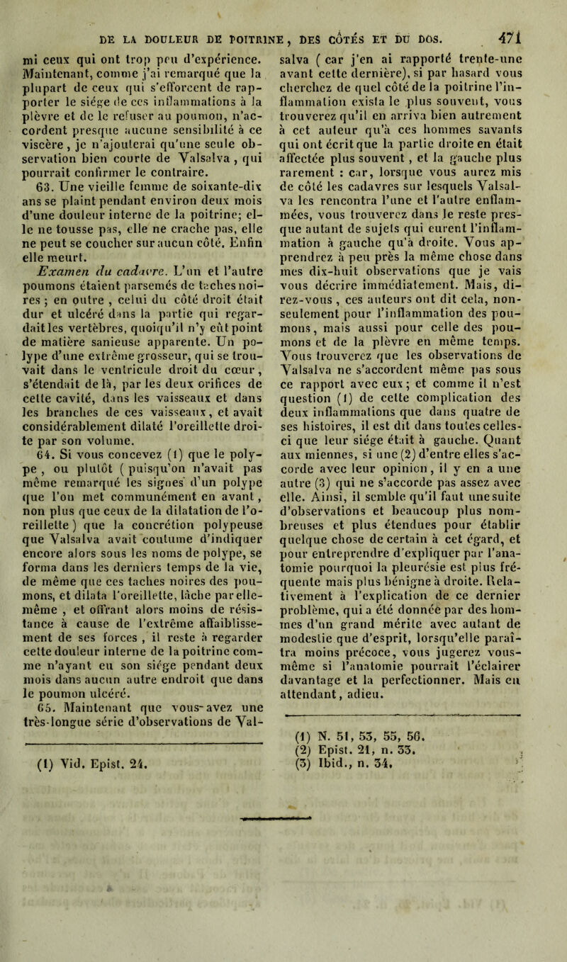 DE LA DOULEUR DE POITRINE mi ceux qui ont trop peu d’expérience. Maintenant, comme j’ai remarqué que la plupart de ceux qui s'efforcent de rap- porter le siège de ccs inflammations à la plèvre et de le refuser au poumon, n’ac- cordent presque aucune sensibilité à ce viscère , je n’ajouterai qu'une seule ob- servation bien courte de Valsaîva , qui pourrait confirmer le contraire. 63. Une vieille femme de soixante-dix ans se plaint pendant environ deux mois d’une douleur interne de la poitrine; el- le ne tousse pas, elle ne crache pas, elle ne peut se coucher sur aucun côté. Enfin elle meurt. Examen clu cadavre. L’un et l’autre poumons étaient parsemés de taches noi- res ; en outre , celui du côté droit était dur et ulcéré dans la partie qui regar- dait les vertèbres, quoiqu’il n’y eut point de matière sanieuse apparente. Un po- lype d’une extrême grosseur, qui se trou- vait dans le ventricule droit du cœur, s’étendait delà, par les deux orifices de celte cavité, dans les vaisseaux et dans les branches de ces vaisseaux, et avait considérablement dilaté l’oreillette droi- te par son volume. 64. Si vous concevez (l) que le poly- pe , ou plutôt ( puisqu’on n’avait pas même remarqué les signes d’un polype que l’on met communément en avant, non plus que ceux de la dilatation de l’o- reillette ) que la concrétion polypeuse que Valsaîva avait coutume d’indiquer encore alors sous les noms de polype, se forma dans les derniers temps de la vie, de même que ces taches noires des pou- mons, et dilata l’oreillette, lâche par elle- même , et offrant alors moins de résis- tance à cause de l’extrême affaiblisse- ment de ses forces , il reste à regarder cette douleur interne de la poitrine com- me n’ayant eu son siège pendant deux mois dans aucun autre endroit que dans le poumon ulcéré. 65. Maintenant que vous-avez une très-longue série d’observations de Val- DES CÔTÉS ET DU DOS. 47 i salva ( car j’en ai rapporté trente-une avant cette dernière), si par hasard vous cherchez de quel côté de la poitrine l’in- flammation exista le plus souvent, vous trouverez qu’il en arriva bien autrement à cet auteur qu’à ces hommes savants qui ont écrit que la partie droite en était affectée plus souvent , et la gauche plus rarement : car, lorsque vous aurez mis de côté les cadavres sur lesquels Valsai- va les rencontra l’une et l’autre enflam- mées, vous trouverez dans le reste pres- que autant de sujets qui eurent l’inflam- mation à gauche qu’à droite. Vous ap- prendrez à peu près la même chose dans mes dix-huit observations que je vais vous décrire immédiatement. Mais, di- rez-vous , ces auteurs ont dit cela, non- seulement pour l’inflammation des pou- mons, mais aussi pour celle des pou- mons et de la plèvre en même temps. Vous trouverez que les observations de Valsaîva ne s’accordent même pas sous ce rapport avec eux; et comme il n’est question (1) de cette complication des deux inflammations que dans quatre de ses histoires, il est dit dans toutes celles- ci que leur siège était à gauche. Quant aux miennes, si une (2) d’entre elles s’ac- corde avec leur opinion, il y en a une autre (3) qui ne s’accorde pas assez avec elle. Ainsi, il semble qu’il faut une suite d’observations et beaucoup plus nom- breuses et plus étendues pour établir quelque chose de certain à cet égard, et pour entreprendre d’expliquer par l’ana- tomie pourquoi la pleurésie est plus fré- quente mais plus bénigne à droite. Ixela- tivement à l'explication de ce dernier problème, qui a été donnée par des hom- mes d’un grand mérite avec autant de modestie que d’esprit, lorsqu’elle paraî- tra moins précoce, vous jugerez vous- même si l’anatomie pourrait l’éclairer davantage et la perfectionner. Mais en attendant, adieu. (1) N. 51, 53, 55, 56. (2) Epist. 21, n. 53.